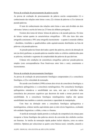 ALEPE / MANUAL/ ANA SUCENA & SÃO LUÍS CASTRO p. 8
Provas de avaliação do processamento da palavra escrita
As provas de avaliação do processamento da palavra escrita compreendem (1) o
conhecimento das relações entre letras e sons, (2) a leitura de palavras e (3) a leitura de
pseudo-palavras.
O teste de conhecimento das relações entre letras e sons está dividido em dois
sub-testes: leitura e escrita de letras (as 23 letras do alfabeto português).
Existem dois testes de leitura: leitura de palavras e de pseudo-palavras. Os itens
de leitura variam quanto às características ortográficas – 50% dos itens têm uma
ortografia consistente e 50% uma ortografia inconsistente – e quanto à extensão silábica
– dissílabos, trissílabos e quadrissílabos estão equitativamente distribuídos na lista de
palavras e de pseudo-palavras.
As pseudo-palavras foram derivadas a partir das palavras, através da alteração de
um (ou dois) grafemas; as pseudo-palavras mantêm todos os critérios estabelecidos para
as palavras, incluindo o segmento de complexidade das palavras de que derivam.
Criámos três condições de consistência ortográfica: palavras/ pseudo-palavras
simples (com correspondências fixas biunívocas entre letra e som), consistentes e
inconsistentes.
Provas de avaliação do processamento fonológico
As provas de avaliação do processamento fonológico compreendem (1) a consciência
fonológica, e (2) a velocidade de nomeação.
De acordo com Gombert (1990) existem dois níveis de consciência fonológica: a
consciência epilinguística e a consciência metalinguística. Por consciência fonológica
epilinguística entende-se a sensibilidade aos sons, sem que o indivíduo tenha
consciência dos processos cognitivos que decorrem de modo a tornar possível essa
sensibilidade. Já a consciência fonológica metalinguística implica não apenas
sensibilidade mas também o controlo consciente e capacidade de manipulação.
Com base na distinção entre a consciência fonológica epilinguística e
metalinguística, criámos tarefas equivalentes para os dois níveis linguísticos, avaliando
três unidades linguísticas: a sílaba, a rima e o fonema.
A tarefa de nomeação rápida permite a avaliação da competência da criança para
recuperar a forma fonológica das palavras através da conversão dos símbolos escritos
em fonemas. As tarefas de nomeação rápida podem incluir objectos, cores ou outros
símbolos. Optámos por seleccionar as quatro cores básicas (azul, vermelho, amarelo e
 