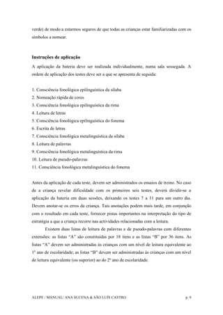 ALEPE / MANUAL/ ANA SUCENA & SÃO LUÍS CASTRO p. 9
verde) de modo a estarmos seguros de que todas as crianças estar familiarizadas com os
símbolos a nomear.
Instruções de aplicação
A aplicação da bateria deve ser realizada individualmente, numa sala sossegada. A
ordem de aplicação dos testes deve ser a que se apresenta de seguida:
1. Consciência fonológica epilinguística da sílaba
2. Nomeação rápida de cores
3. Consciência fonológica epilinguística da rima
4. Leitura de letras
5. Consciência fonológica epilinguística do fonema
6. Escrita de letras
7. Consciência fonológica metalinguística da sílaba
8. Leitura de palavras
9. Consciência fonológica metalinguística da rima
10. Leitura de pseudo-palavras
11. Consciência fonológica metalinguística do fonema
Antes da aplicação de cada teste, devem ser administrados os ensaios de treino. No caso
de a criança revelar dificuldade com os primeiros seis testes, deverá dividir-se a
aplicação da bateria em duas sessões, deixando os testes 7 a 11 para um outro dia.
Devem anotar-se os erros da criança. Tais anotações podem mais tarde, em conjunção
com o resultado em cada teste, fornecer pistas importantes na interpretação do tipo de
estratégia a que a criança recorre nas actividades relacionadas com a leitura.
Existem duas listas de leitura de palavras e de pseudo-palavras com diferentes
extensões: as listas “A” são constituídas por 18 itens e as listas “B” por 36 itens. As
listas “A” devem ser administradas às crianças com um nível de leitura equivalente ao
1º ano de escolaridade; as listas “B” devem ser administradas às crianças com um nível
de leitura equivalente (ou superior) ao do 2º ano de escolaridade.
 