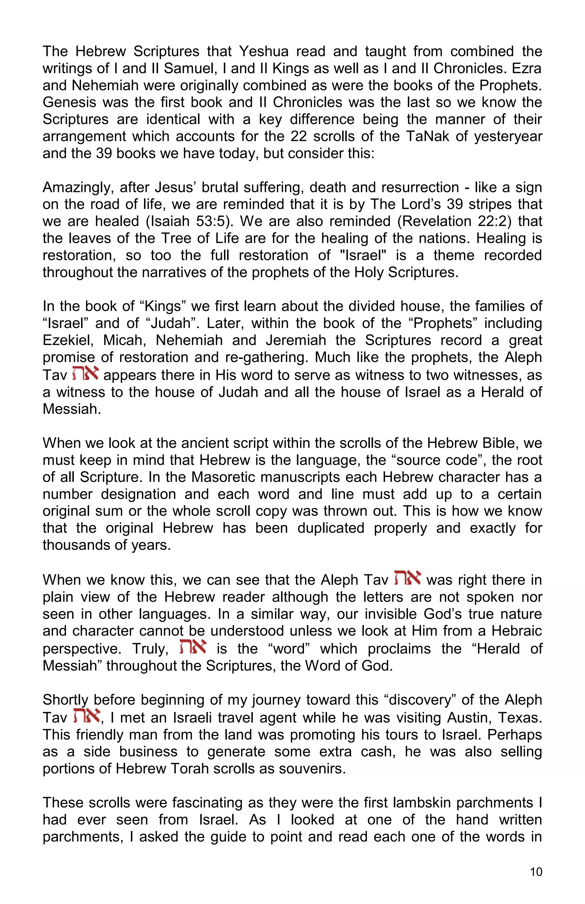 10
The Hebrew Scriptures that Yeshua read and taught from combined the
writings of I and II Samuel, I and II Kings as well as I and II Chronicles. Ezra
and Nehemiah were originally combined as were the books of the Prophets.
Genesis was the first book and II Chronicles was the last so we know the
Scriptures are identical with a key difference being the manner of their
arrangement which accounts for the 22 scrolls of the TaNak of yesteryear
and the 39 books we have today, but consider this:
Amazingly, after Jesus’ brutal suffering, death and resurrection - like a sign
on the road of life, we are reminded that it is by The Lord’s 39 stripes that
we are healed (Isaiah 53:5). We are also reminded (Revelation 22:2) that
the leaves of the Tree of Life are for the healing of the nations. Healing is
restoration, so too the full restoration of "Israel" is a theme recorded
throughout the narratives of the prophets of the Holy Scriptures.
In the book of “Kings” we first learn about the divided house, the families of
“Israel” and of “Judah”. Later, within the book of the “Prophets” including
Ezekiel, Micah, Nehemiah and Jeremiah the Scriptures record a great
promise of restoration and re-gathering. Much like the prophets, the Aleph
Tav appears there in His word to serve as witness to two witnesses, as
a witness to the house of Judah and all the house of Israel as a Herald of
Messiah.
When we look at the ancient script within the scrolls of the Hebrew Bible, we
must keep in mind that Hebrew is the language, the “source code”, the root
of all Scripture. In the Masoretic manuscripts each Hebrew character has a
number designation and each word and line must add up to a certain
original sum or the whole scroll copy was thrown out. This is how we know
that the original Hebrew has been duplicated properly and exactly for
thousands of years.
When we know this, we can see that the Aleph Tav was right there in
plain view of the Hebrew reader although the letters are not spoken nor
seen in other languages. In a similar way, our invisible God’s true nature
and character cannot be understood unless we look at Him from a Hebraic
perspective. Truly, is the “word” which proclaims the “Herald of
Messiah” throughout the Scriptures, the Word of God.
Shortly before beginning of my journey toward this “discovery” of the Aleph
Tav , I met an Israeli travel agent while he was visiting Austin, Texas.
This friendly man from the land was promoting his tours to Israel. Perhaps
as a side business to generate some extra cash, he was also selling
portions of Hebrew Torah scrolls as souvenirs.
These scrolls were fascinating as they were the first lambskin parchments I
had ever seen from Israel. As I looked at one of the hand written
parchments, I asked the guide to point and read each one of the words in
 