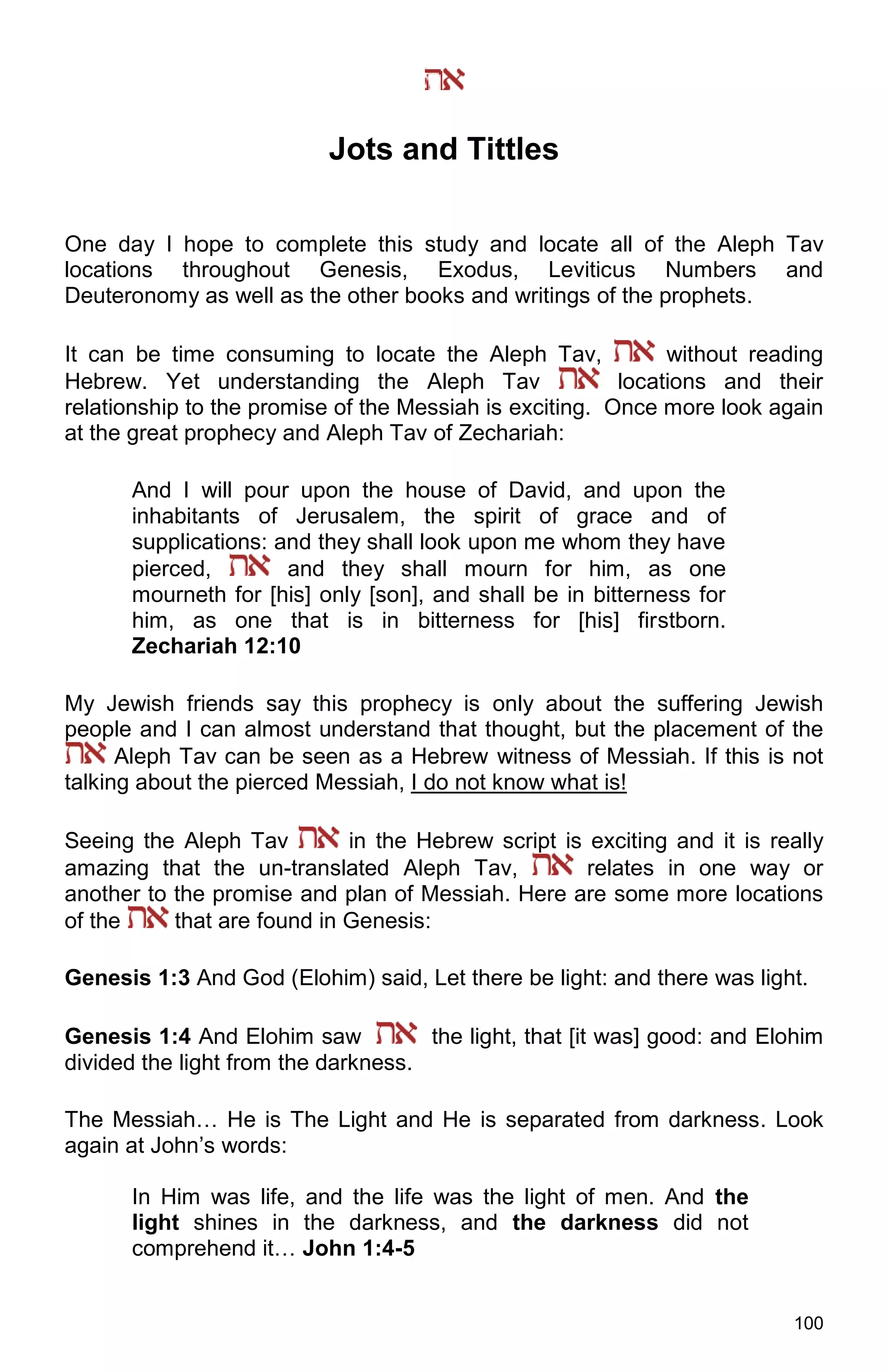 100
Jots and Tittles
One day I hope to complete this study and locate all of the Aleph Tav
locations throughout Genesis, Exodus, Leviticus Numbers and
Deuteronomy as well as the other books and writings of the prophets.
It can be time consuming to locate the Aleph Tav, without reading
Hebrew. Yet understanding the Aleph Tav locations and their
relationship to the promise of the Messiah is exciting. Once more look again
at the great prophecy and Aleph Tav of Zechariah:
And I will pour upon the house of David, and upon the
inhabitants of Jerusalem, the spirit of grace and of
supplications: and they shall look upon me whom they have
pierced, and they shall mourn for him, as one
mourneth for [his] only [son], and shall be in bitterness for
him, as one that is in bitterness for [his] firstborn.
Zechariah 12:10
My Jewish friends say this prophecy is only about the suffering Jewish
people and I can almost understand that thought, but the placement of the
Aleph Tav can be seen as a Hebrew witness of Messiah. If this is not
talking about the pierced Messiah, I do not know what is!
Seeing the Aleph Tav in the Hebrew script is exciting and it is really
amazing that the un-translated Aleph Tav, relates in one way or
another to the promise and plan of Messiah. Here are some more locations
of the that are found in Genesis:
Genesis 1:3 And God (Elohim) said, Let there be light: and there was light.
Genesis 1:4 And Elohim saw the light, that [it was] good: and Elohim
divided the light from the darkness.
The Messiah… He is The Light and He is separated from darkness. Look
again at John’s words:
In Him was life, and the life was the light of men. And the
light shines in the darkness, and the darkness did not
comprehend it… John 1:4-5
 