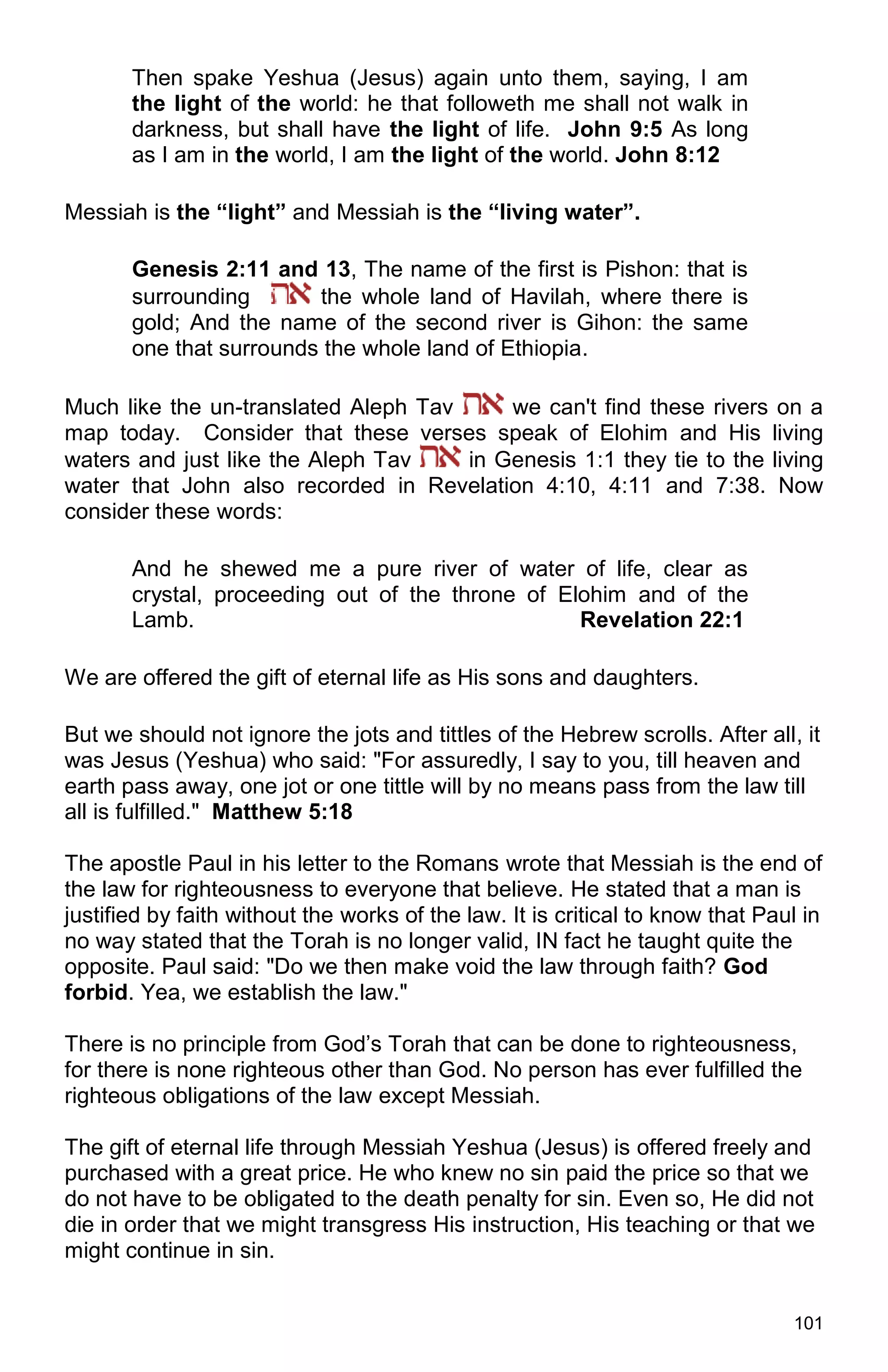 101
Then spake Yeshua (Jesus) again unto them, saying, I am
the light of the world: he that followeth me shall not walk in
darkness, but shall have the light of life. John 9:5 As long
as I am in the world, I am the light of the world. John 8:12
Messiah is the “light” and Messiah is the “living water”.
Genesis 2:11 and 13, The name of the first is Pishon: that is
surrounding the whole land of Havilah, where there is
gold; And the name of the second river is Gihon: the same
one that surrounds the whole land of Ethiopia.
Much like the un-translated Aleph Tav we can't find these rivers on a
map today. Consider that these verses speak of Elohim and His living
waters and just like the Aleph Tav in Genesis 1:1 they tie to the living
water that John also recorded in Revelation 4:10, 4:11 and 7:38. Now
consider these words:
And he shewed me a pure river of water of life, clear as
crystal, proceeding out of the throne of Elohim and of the
Lamb. Revelation 22:1
We are offered the gift of eternal life as His sons and daughters.
But we should not ignore the jots and tittles of the Hebrew scrolls. After all, it
was Jesus (Yeshua) who said: "For assuredly, I say to you, till heaven and
earth pass away, one jot or one tittle will by no means pass from the law till
all is fulfilled." Matthew 5:18
The apostle Paul in his letter to the Romans wrote that Messiah is the end of
the law for righteousness to everyone that believe. He stated that a man is
justified by faith without the works of the law. It is critical to know that Paul in
no way stated that the Torah is no longer valid, IN fact he taught quite the
opposite. Paul said: "Do we then make void the law through faith? God
forbid. Yea, we establish the law."
There is no principle from God’s Torah that can be done to righteousness,
for there is none righteous other than God. No person has ever fulfilled the
righteous obligations of the law except Messiah.
The gift of eternal life through Messiah Yeshua (Jesus) is offered freely and
purchased with a great price. He who knew no sin paid the price so that we
do not have to be obligated to the death penalty for sin. Even so, He did not
die in order that we might transgress His instruction, His teaching or that we
might continue in sin.
 
