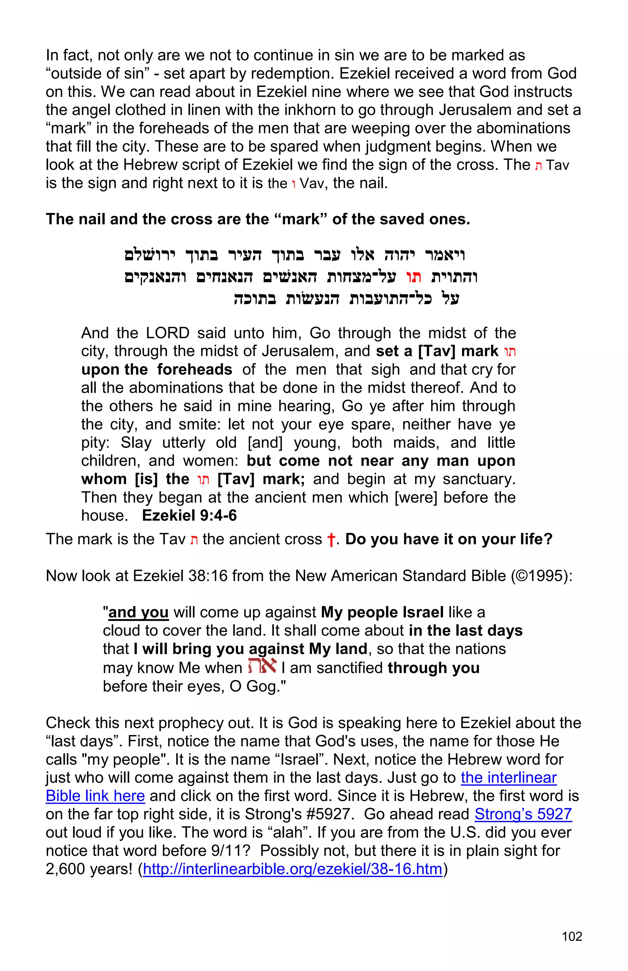 102
In fact, not only are we not to continue in sin we are to be marked as
“outside of sin” - set apart by redemption. Ezekiel received a word from God
on this. We can read about in Ezekiel nine where we see that God instructs
the angel clothed in linen with the inkhorn to go through Jerusalem and set a
“mark” in the foreheads of the men that are weeping over the abominations
that fill the city. These are to be spared when judgment begins. When we
look at the Hebrew script of Ezekiel we find the sign of the cross. The ‫ת‬ Tav
is the sign and right next to it is the ‫ו‬ Vav, the nail.
The nail and the cross are the “mark” of the saved ones.
‫ויאמר‬‫יהוה‬‫אלו‬‫עבר‬‫בתוך‬‫העיר‬‫בתוך‬‫ירוׁשלם‬
‫והתוית‬‫תו‬‫על־מצחות‬‫האנׁשים‬‫הנאנחים‬‫והנאנקים‬
‫על‬‫כל־התועבות‬‫הנעׂשות‬‫בתוכה‬
And the LORD said unto him, Go through the midst of the
city, through the midst of Jerusalem, and set a [Tav] mark ‫תו‬
upon the foreheads of the men that sigh and that cry for
all the abominations that be done in the midst thereof. And to
the others he said in mine hearing, Go ye after him through
the city, and smite: let not your eye spare, neither have ye
pity: Slay utterly old [and] young, both maids, and little
children, and women: but come not near any man upon
whom [is] the ‫תו‬ [Tav] mark; and begin at my sanctuary.
Then they began at the ancient men which [were] before the
house. Ezekiel 9:4-6
The mark is the Tav ‫ת‬ the ancient cross †. Do you have it on your life?
Now look at Ezekiel 38:16 from the New American Standard Bible (©1995):
"and you will come up against My people Israel like a
cloud to cover the land. It shall come about in the last days
that I will bring you against My land, so that the nations
may know Me when I am sanctified through you
before their eyes, O Gog."
Check this next prophecy out. It is God is speaking here to Ezekiel about the
“last days”. First, notice the name that God's uses, the name for those He
calls "my people". It is the name “Israel”. Next, notice the Hebrew word for
just who will come against them in the last days. Just go to the interlinear
Bible link here and click on the first word. Since it is Hebrew, the first word is
on the far top right side, it is Strong's #5927. Go ahead read Strong’s 5927
out loud if you like. The word is “alah”. If you are from the U.S. did you ever
notice that word before 9/11? Possibly not, but there it is in plain sight for
2,600 years! (http://interlinearbible.org/ezekiel/38-16.htm)
 