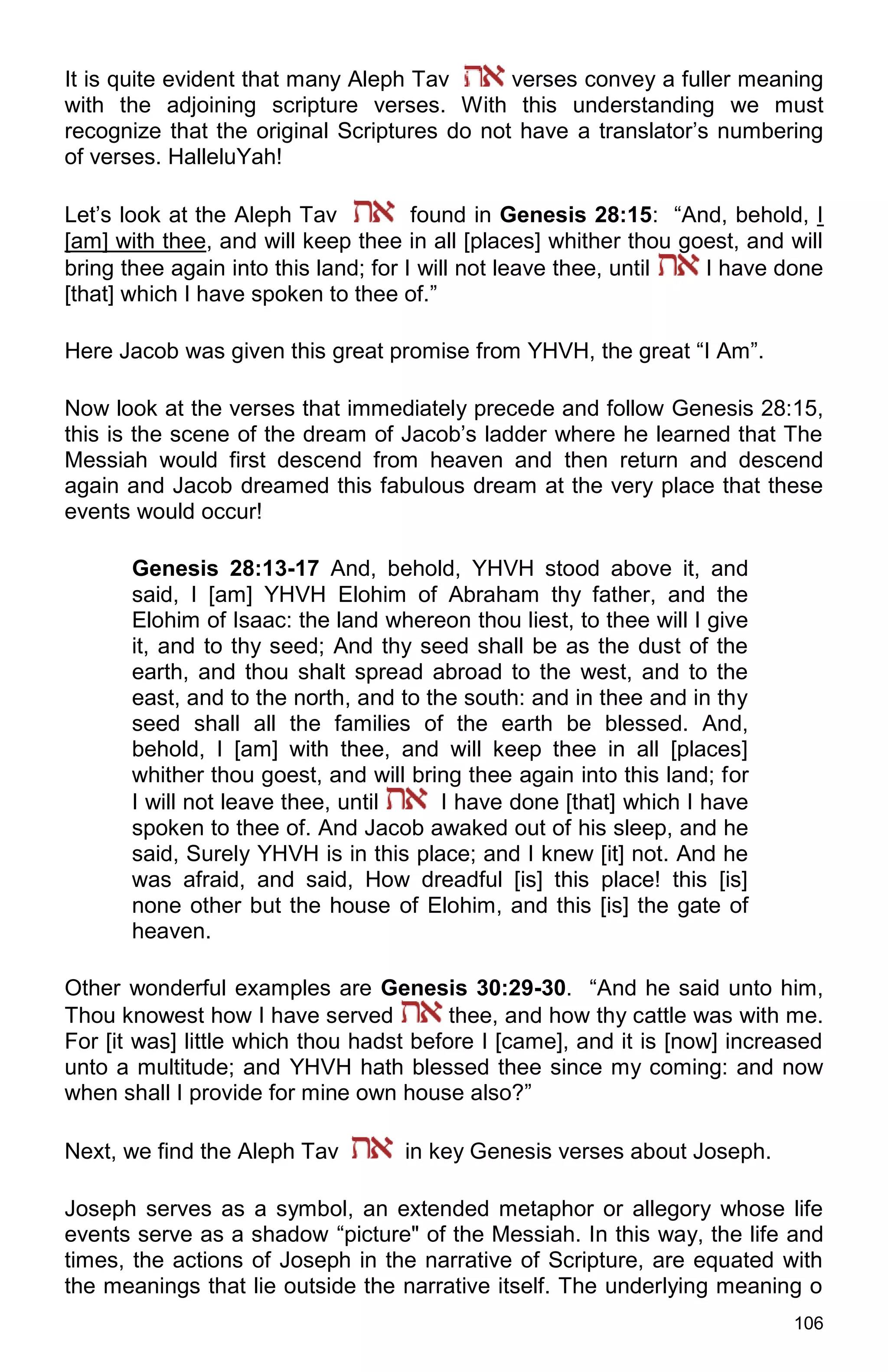 106
It is quite evident that many Aleph Tav verses convey a fuller meaning
with the adjoining scripture verses. With this understanding we must
recognize that the original Scriptures do not have a translator’s numbering
of verses. HalleluYah!
Let’s look at the Aleph Tav found in Genesis 28:15: “And, behold, I
[am] with thee, and will keep thee in all [places] whither thou goest, and will
bring thee again into this land; for I will not leave thee, until I have done
[that] which I have spoken to thee of.”
Here Jacob was given this great promise from YHVH, the great “I Am”.
Now look at the verses that immediately precede and follow Genesis 28:15,
this is the scene of the dream of Jacob’s ladder where he learned that The
Messiah would first descend from heaven and then return and descend
again and Jacob dreamed this fabulous dream at the very place that these
events would occur!
Genesis 28:13-17 And, behold, YHVH stood above it, and
said, I [am] YHVH Elohim of Abraham thy father, and the
Elohim of Isaac: the land whereon thou liest, to thee will I give
it, and to thy seed; And thy seed shall be as the dust of the
earth, and thou shalt spread abroad to the west, and to the
east, and to the north, and to the south: and in thee and in thy
seed shall all the families of the earth be blessed. And,
behold, I [am] with thee, and will keep thee in all [places]
whither thou goest, and will bring thee again into this land; for
I will not leave thee, until I have done [that] which I have
spoken to thee of. And Jacob awaked out of his sleep, and he
said, Surely YHVH is in this place; and I knew [it] not. And he
was afraid, and said, How dreadful [is] this place! this [is]
none other but the house of Elohim, and this [is] the gate of
heaven.
Other wonderful examples are Genesis 30:29-30. “And he said unto him,
Thou knowest how I have served thee, and how thy cattle was with me.
For [it was] little which thou hadst before I [came], and it is [now] increased
unto a multitude; and YHVH hath blessed thee since my coming: and now
when shall I provide for mine own house also?”
Next, we find the Aleph Tav in key Genesis verses about Joseph.
Joseph serves as a symbol, an extended metaphor or allegory whose life
events serve as a shadow “picture" of the Messiah. In this way, the life and
times, the actions of Joseph in the narrative of Scripture, are equated with
the meanings that lie outside the narrative itself. The underlying meaning o
 