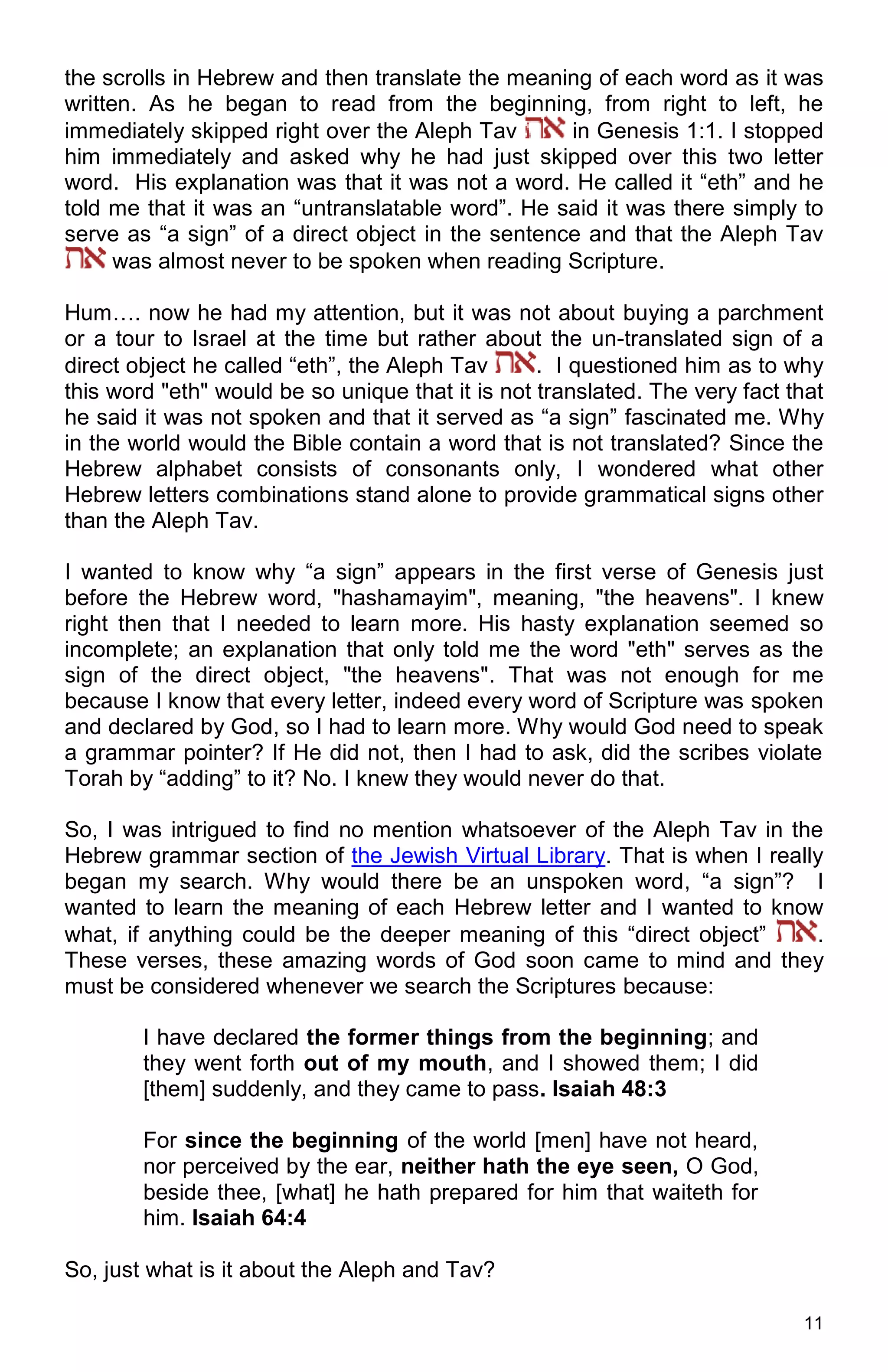 11
the scrolls in Hebrew and then translate the meaning of each word as it was
written. As he began to read from the beginning, from right to left, he
immediately skipped right over the Aleph Tav in Genesis 1:1. I stopped
him immediately and asked why he had just skipped over this two letter
word. His explanation was that it was not a word. He called it “eth” and he
told me that it was an “untranslatable word”. He said it was there simply to
serve as “a sign” of a direct object in the sentence and that the Aleph Tav
was almost never to be spoken when reading Scripture.
Hum…. now he had my attention, but it was not about buying a parchment
or a tour to Israel at the time but rather about the un-translated sign of a
direct object he called “eth”, the Aleph Tav . I questioned him as to why
this word "eth" would be so unique that it is not translated. The very fact that
he said it was not spoken and that it served as “a sign” fascinated me. Why
in the world would the Bible contain a word that is not translated? Since the
Hebrew alphabet consists of consonants only, I wondered what other
Hebrew letters combinations stand alone to provide grammatical signs other
than the Aleph Tav.
I wanted to know why “a sign” appears in the first verse of Genesis just
before the Hebrew word, "hashamayim", meaning, "the heavens". I knew
right then that I needed to learn more. His hasty explanation seemed so
incomplete; an explanation that only told me the word "eth" serves as the
sign of the direct object, "the heavens". That was not enough for me
because I know that every letter, indeed every word of Scripture was spoken
and declared by God, so I had to learn more. Why would God need to speak
a grammar pointer? If He did not, then I had to ask, did the scribes violate
Torah by “adding” to it? No. I knew they would never do that.
So, I was intrigued to find no mention whatsoever of the Aleph Tav in the
Hebrew grammar section of the Jewish Virtual Library. That is when I really
began my search. Why would there be an unspoken word, “a sign”? I
wanted to learn the meaning of each Hebrew letter and I wanted to know
what, if anything could be the deeper meaning of this “direct object” .
These verses, these amazing words of God soon came to mind and they
must be considered whenever we search the Scriptures because:
I have declared the former things from the beginning; and
they went forth out of my mouth, and I showed them; I did
[them] suddenly, and they came to pass. Isaiah 48:3
For since the beginning of the world [men] have not heard,
nor perceived by the ear, neither hath the eye seen, O God,
beside thee, [what] he hath prepared for him that waiteth for
him. Isaiah 64:4
So, just what is it about the Aleph and Tav?
 