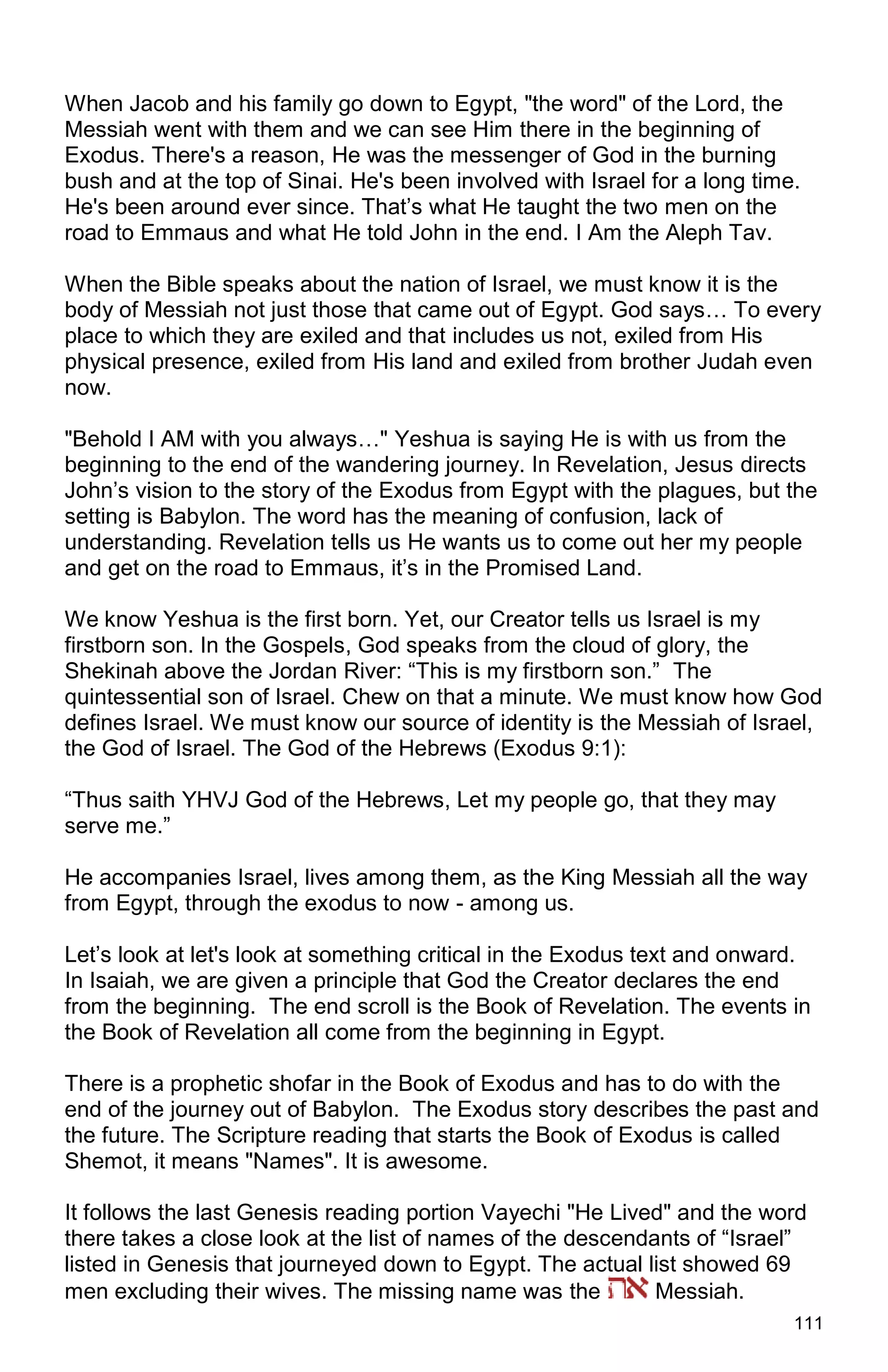 111
When Jacob and his family go down to Egypt, "the word" of the Lord, the
Messiah went with them and we can see Him there in the beginning of
Exodus. There's a reason, He was the messenger of God in the burning
bush and at the top of Sinai. He's been involved with Israel for a long time.
He's been around ever since. That’s what He taught the two men on the
road to Emmaus and what He told John in the end. I Am the Aleph Tav.
When the Bible speaks about the nation of Israel, we must know it is the
body of Messiah not just those that came out of Egypt. God says… To every
place to which they are exiled and that includes us not, exiled from His
physical presence, exiled from His land and exiled from brother Judah even
now.
"Behold I AM with you always…" Yeshua is saying He is with us from the
beginning to the end of the wandering journey. In Revelation, Jesus directs
John’s vision to the story of the Exodus from Egypt with the plagues, but the
setting is Babylon. The word has the meaning of confusion, lack of
understanding. Revelation tells us He wants us to come out her my people
and get on the road to Emmaus, it’s in the Promised Land.
We know Yeshua is the first born. Yet, our Creator tells us Israel is my
firstborn son. In the Gospels, God speaks from the cloud of glory, the
Shekinah above the Jordan River: “This is my firstborn son.” The
quintessential son of Israel. Chew on that a minute. We must know how God
defines Israel. We must know our source of identity is the Messiah of Israel,
the God of Israel. The God of the Hebrews (Exodus 9:1):
“Thus saith YHVJ God of the Hebrews, Let my people go, that they may
serve me.”
He accompanies Israel, lives among them, as the King Messiah all the way
from Egypt, through the exodus to now - among us.
Let’s look at let's look at something critical in the Exodus text and onward.
In Isaiah, we are given a principle that God the Creator declares the end
from the beginning. The end scroll is the Book of Revelation. The events in
the Book of Revelation all come from the beginning in Egypt.
There is a prophetic shofar in the Book of Exodus and has to do with the
end of the journey out of Babylon. The Exodus story describes the past and
the future. The Scripture reading that starts the Book of Exodus is called
Shemot, it means "Names". It is awesome.
It follows the last Genesis reading portion Vayechi "He Lived" and the word
there takes a close look at the list of names of the descendants of “Israel”
listed in Genesis that journeyed down to Egypt. The actual list showed 69
men excluding their wives. The missing name was the Messiah.
 