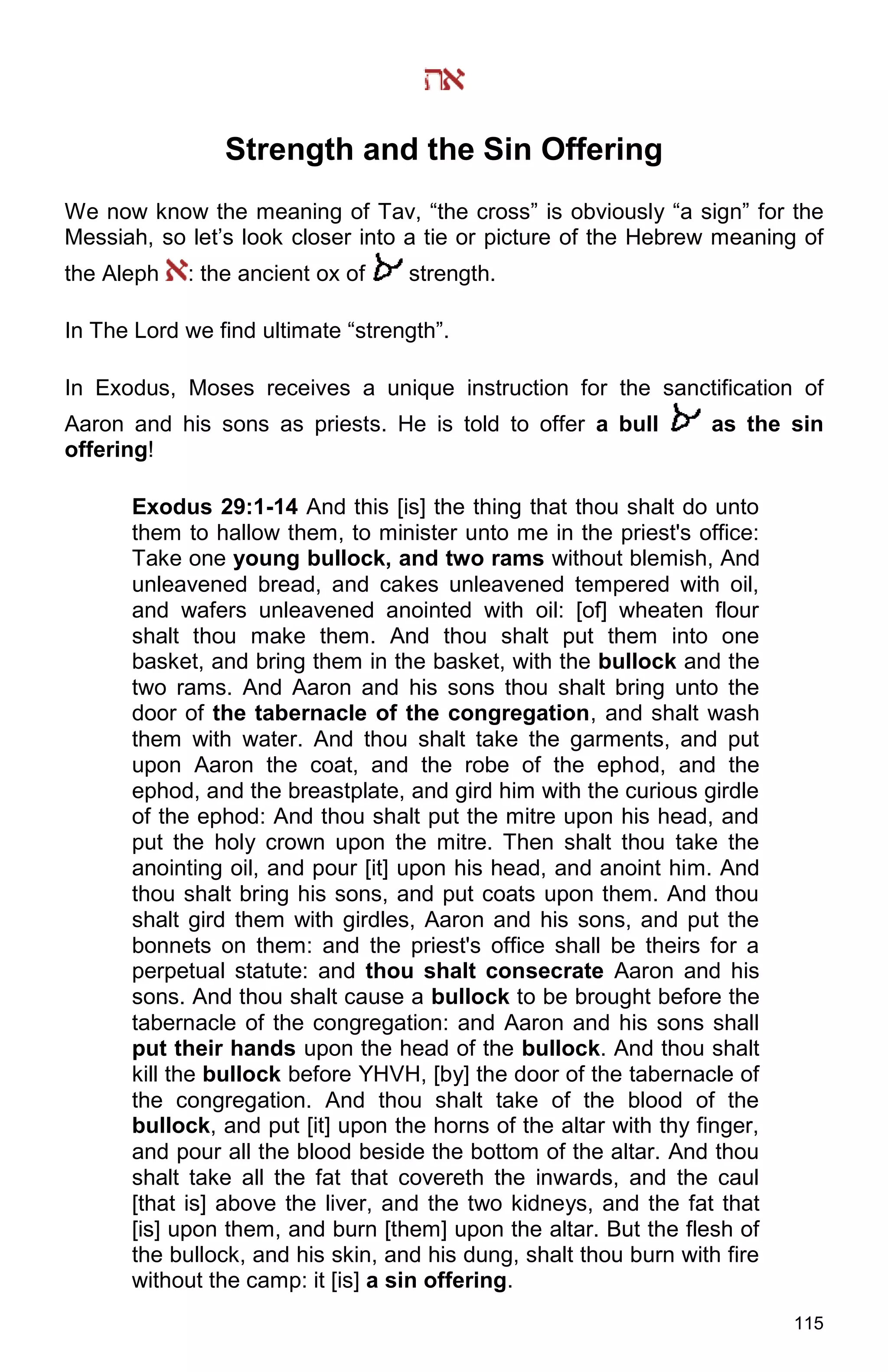 115
Strength and the Sin Offering
We now know the meaning of Tav, “the cross” is obviously “a sign” for the
Messiah, so let’s look closer into a tie or picture of the Hebrew meaning of
the Aleph : the ancient ox of strength.
In The Lord we find ultimate “strength”.
In Exodus, Moses receives a unique instruction for the sanctification of
Aaron and his sons as priests. He is told to offer a bull as the sin
offering!
Exodus 29:1-14 And this [is] the thing that thou shalt do unto
them to hallow them, to minister unto me in the priest's office:
Take one young bullock, and two rams without blemish, And
unleavened bread, and cakes unleavened tempered with oil,
and wafers unleavened anointed with oil: [of] wheaten flour
shalt thou make them. And thou shalt put them into one
basket, and bring them in the basket, with the bullock and the
two rams. And Aaron and his sons thou shalt bring unto the
door of the tabernacle of the congregation, and shalt wash
them with water. And thou shalt take the garments, and put
upon Aaron the coat, and the robe of the ephod, and the
ephod, and the breastplate, and gird him with the curious girdle
of the ephod: And thou shalt put the mitre upon his head, and
put the holy crown upon the mitre. Then shalt thou take the
anointing oil, and pour [it] upon his head, and anoint him. And
thou shalt bring his sons, and put coats upon them. And thou
shalt gird them with girdles, Aaron and his sons, and put the
bonnets on them: and the priest's office shall be theirs for a
perpetual statute: and thou shalt consecrate Aaron and his
sons. And thou shalt cause a bullock to be brought before the
tabernacle of the congregation: and Aaron and his sons shall
put their hands upon the head of the bullock. And thou shalt
kill the bullock before YHVH, [by] the door of the tabernacle of
the congregation. And thou shalt take of the blood of the
bullock, and put [it] upon the horns of the altar with thy finger,
and pour all the blood beside the bottom of the altar. And thou
shalt take all the fat that covereth the inwards, and the caul
[that is] above the liver, and the two kidneys, and the fat that
[is] upon them, and burn [them] upon the altar. But the flesh of
the bullock, and his skin, and his dung, shalt thou burn with fire
without the camp: it [is] a sin offering.
 