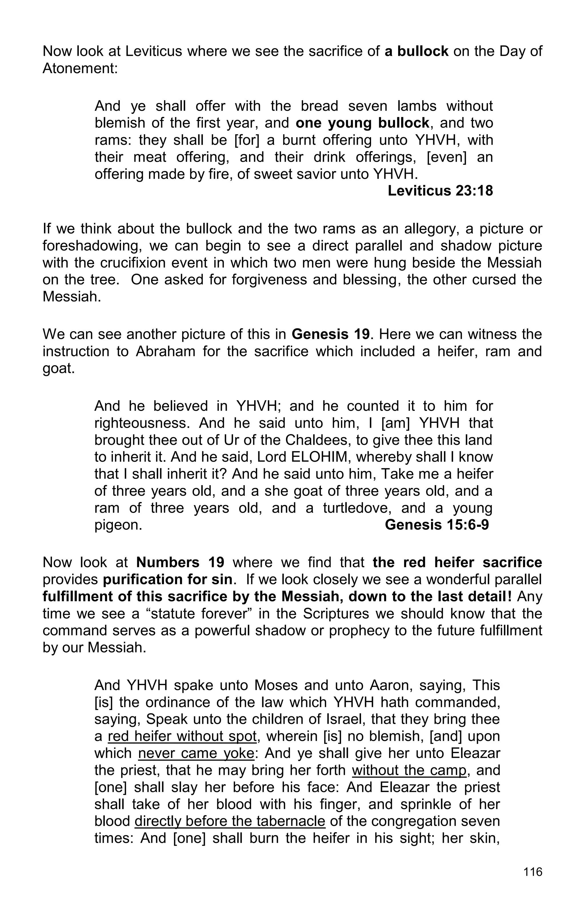 116
Now look at Leviticus where we see the sacrifice of a bullock on the Day of
Atonement:
And ye shall offer with the bread seven lambs without
blemish of the first year, and one young bullock, and two
rams: they shall be [for] a burnt offering unto YHVH, with
their meat offering, and their drink offerings, [even] an
offering made by fire, of sweet savior unto YHVH.
Leviticus 23:18
If we think about the bullock and the two rams as an allegory, a picture or
foreshadowing, we can begin to see a direct parallel and shadow picture
with the crucifixion event in which two men were hung beside the Messiah
on the tree. One asked for forgiveness and blessing, the other cursed the
Messiah.
We can see another picture of this in Genesis 19. Here we can witness the
instruction to Abraham for the sacrifice which included a heifer, ram and
goat.
And he believed in YHVH; and he counted it to him for
righteousness. And he said unto him, I [am] YHVH that
brought thee out of Ur of the Chaldees, to give thee this land
to inherit it. And he said, Lord ELOHIM, whereby shall I know
that I shall inherit it? And he said unto him, Take me a heifer
of three years old, and a she goat of three years old, and a
ram of three years old, and a turtledove, and a young
pigeon. Genesis 15:6-9
Now look at Numbers 19 where we find that the red heifer sacrifice
provides purification for sin. If we look closely we see a wonderful parallel
fulfillment of this sacrifice by the Messiah, down to the last detail! Any
time we see a “statute forever” in the Scriptures we should know that the
command serves as a powerful shadow or prophecy to the future fulfillment
by our Messiah.
And YHVH spake unto Moses and unto Aaron, saying, This
[is] the ordinance of the law which YHVH hath commanded,
saying, Speak unto the children of Israel, that they bring thee
a red heifer without spot, wherein [is] no blemish, [and] upon
which never came yoke: And ye shall give her unto Eleazar
the priest, that he may bring her forth without the camp, and
[one] shall slay her before his face: And Eleazar the priest
shall take of her blood with his finger, and sprinkle of her
blood directly before the tabernacle of the congregation seven
times: And [one] shall burn the heifer in his sight; her skin,
 