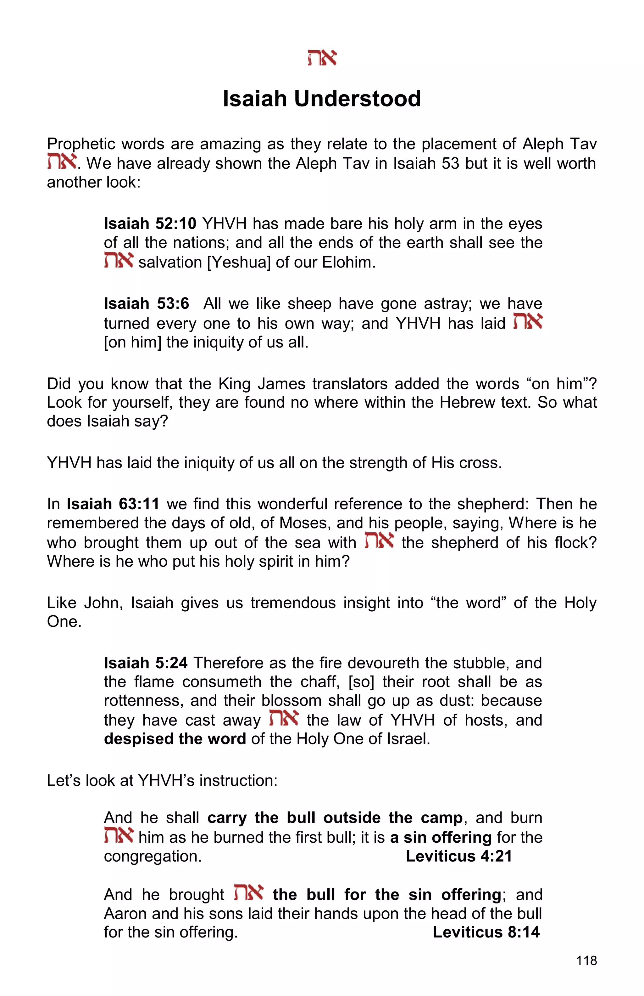 118
Isaiah Understood
Prophetic words are amazing as they relate to the placement of Aleph Tav
. We have already shown the Aleph Tav in Isaiah 53 but it is well worth
another look:
Isaiah 52:10 YHVH has made bare his holy arm in the eyes
of all the nations; and all the ends of the earth shall see the
salvation [Yeshua] of our Elohim.
Isaiah 53:6 All we like sheep have gone astray; we have
turned every one to his own way; and YHVH has laid
[on him] the iniquity of us all.
Did you know that the King James translators added the words “on him”?
Look for yourself, they are found no where within the Hebrew text. So what
does Isaiah say?
YHVH has laid the iniquity of us all on the strength of His cross.
In Isaiah 63:11 we find this wonderful reference to the shepherd: Then he
remembered the days of old, of Moses, and his people, saying, Where is he
who brought them up out of the sea with the shepherd of his flock?
Where is he who put his holy spirit in him?
Like John, Isaiah gives us tremendous insight into “the word” of the Holy
One.
Isaiah 5:24 Therefore as the fire devoureth the stubble, and
the flame consumeth the chaff, [so] their root shall be as
rottenness, and their blossom shall go up as dust: because
they have cast away the law of YHVH of hosts, and
despised the word of the Holy One of Israel.
Let’s look at YHVH’s instruction:
And he shall carry the bull outside the camp, and burn
him as he burned the first bull; it is a sin offering for the
congregation. Leviticus 4:21
And he brought the bull for the sin offering; and
Aaron and his sons laid their hands upon the head of the bull
for the sin offering. Leviticus 8:14
 