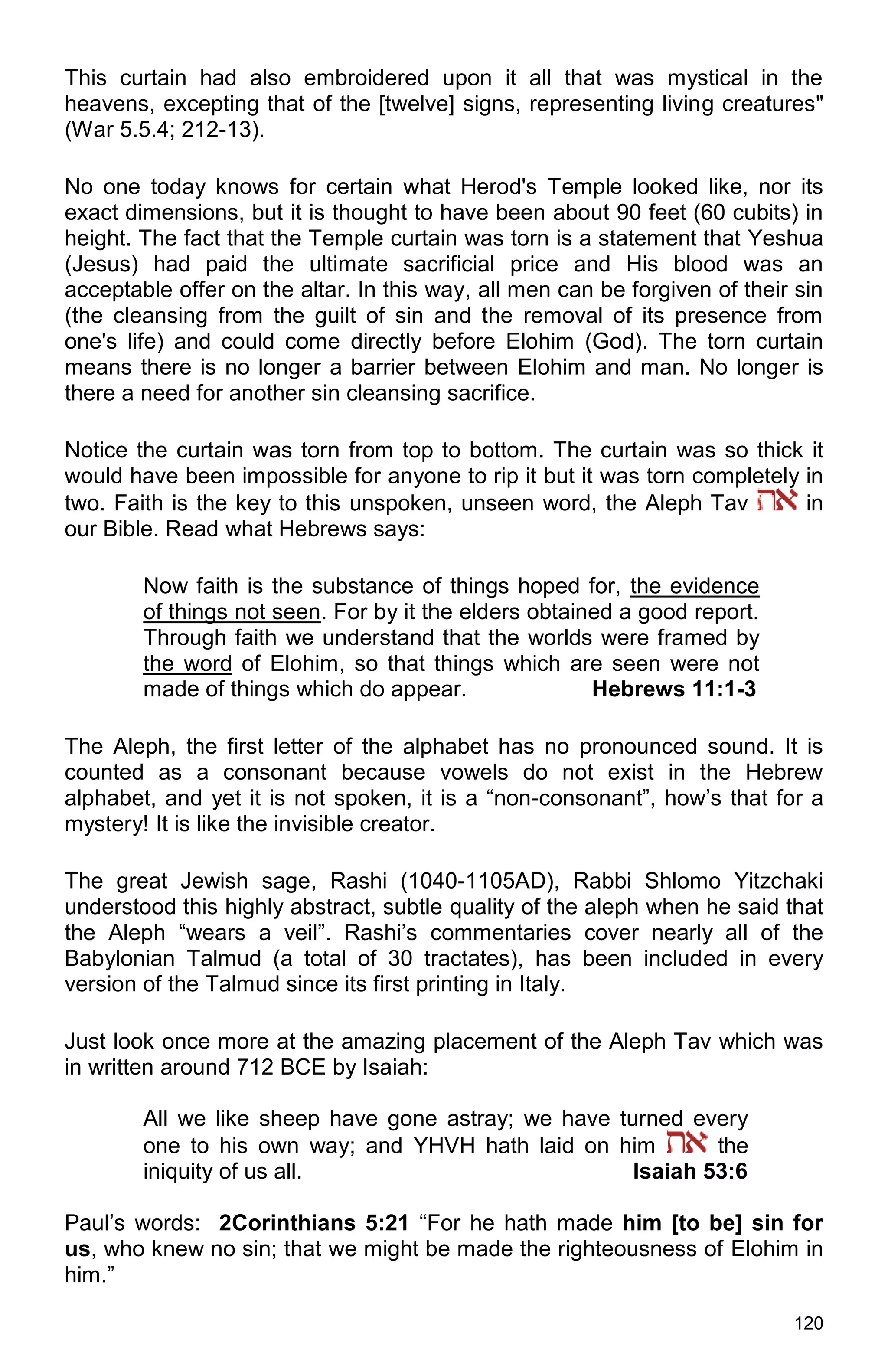 120
This curtain had also embroidered upon it all that was mystical in the
heavens, excepting that of the [twelve] signs, representing living creatures"
(War 5.5.4; 212-13).
No one today knows for certain what Herod's Temple looked like, nor its
exact dimensions, but it is thought to have been about 90 feet (60 cubits) in
height. The fact that the Temple curtain was torn is a statement that Yeshua
(Jesus) had paid the ultimate sacrificial price and His blood was an
acceptable offer on the altar. In this way, all men can be forgiven of their sin
(the cleansing from the guilt of sin and the removal of its presence from
one's life) and could come directly before Elohim (God). The torn curtain
means there is no longer a barrier between Elohim and man. No longer is
there a need for another sin cleansing sacrifice.
Notice the curtain was torn from top to bottom. The curtain was so thick it
would have been impossible for anyone to rip it but it was torn completely in
two. Faith is the key to this unspoken, unseen word, the Aleph Tav in
our Bible. Read what Hebrews says:
Now faith is the substance of things hoped for, the evidence
of things not seen. For by it the elders obtained a good report.
Through faith we understand that the worlds were framed by
the word of Elohim, so that things which are seen were not
made of things which do appear. Hebrews 11:1-3
The Aleph, the first letter of the alphabet has no pronounced sound. It is
counted as a consonant because vowels do not exist in the Hebrew
alphabet, and yet it is not spoken, it is a “non-consonant”, how’s that for a
mystery! It is like the invisible creator.
The great Jewish sage, Rashi (1040-1105AD), Rabbi Shlomo Yitzchaki
understood this highly abstract, subtle quality of the aleph when he said that
the Aleph “wears a veil”. Rashi’s commentaries cover nearly all of the
Babylonian Talmud (a total of 30 tractates), has been included in every
version of the Talmud since its first printing in Italy.
Just look once more at the amazing placement of the Aleph Tav which was
in written around 712 BCE by Isaiah:
All we like sheep have gone astray; we have turned every
one to his own way; and YHVH hath laid on him the
iniquity of us all. Isaiah 53:6
Paul’s words: 2Corinthians 5:21 “For he hath made him [to be] sin for
us, who knew no sin; that we might be made the righteousness of Elohim in
him.”
 
