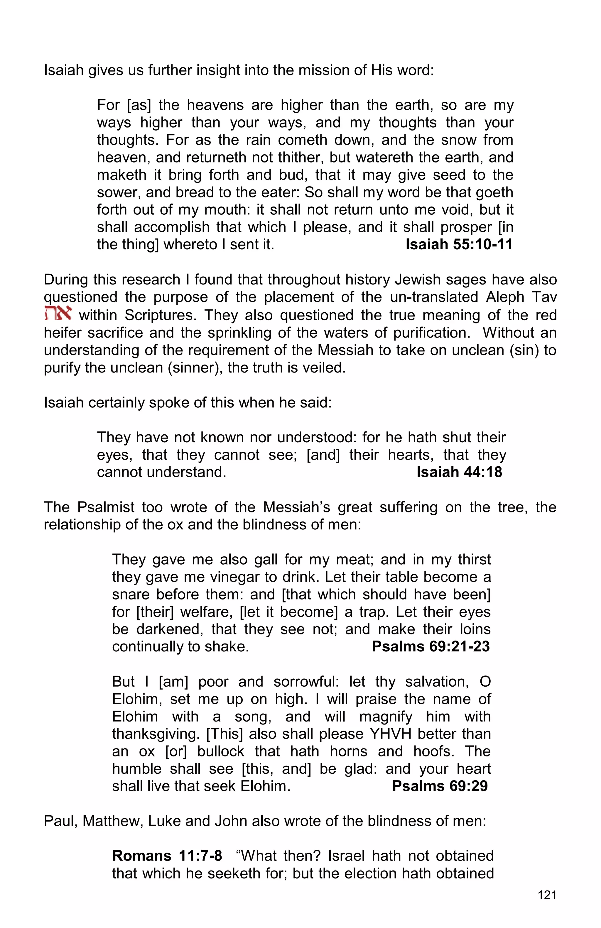 121
Isaiah gives us further insight into the mission of His word:
For [as] the heavens are higher than the earth, so are my
ways higher than your ways, and my thoughts than your
thoughts. For as the rain cometh down, and the snow from
heaven, and returneth not thither, but watereth the earth, and
maketh it bring forth and bud, that it may give seed to the
sower, and bread to the eater: So shall my word be that goeth
forth out of my mouth: it shall not return unto me void, but it
shall accomplish that which I please, and it shall prosper [in
the thing] whereto I sent it. Isaiah 55:10-11
During this research I found that throughout history Jewish sages have also
questioned the purpose of the placement of the un-translated Aleph Tav
within Scriptures. They also questioned the true meaning of the red
heifer sacrifice and the sprinkling of the waters of purification. Without an
understanding of the requirement of the Messiah to take on unclean (sin) to
purify the unclean (sinner), the truth is veiled.
Isaiah certainly spoke of this when he said:
They have not known nor understood: for he hath shut their
eyes, that they cannot see; [and] their hearts, that they
cannot understand. Isaiah 44:18
The Psalmist too wrote of the Messiah’s great suffering on the tree, the
relationship of the ox and the blindness of men:
They gave me also gall for my meat; and in my thirst
they gave me vinegar to drink. Let their table become a
snare before them: and [that which should have been]
for [their] welfare, [let it become] a trap. Let their eyes
be darkened, that they see not; and make their loins
continually to shake. Psalms 69:21-23
But I [am] poor and sorrowful: let thy salvation, O
Elohim, set me up on high. I will praise the name of
Elohim with a song, and will magnify him with
thanksgiving. [This] also shall please YHVH better than
an ox [or] bullock that hath horns and hoofs. The
humble shall see [this, and] be glad: and your heart
shall live that seek Elohim. Psalms 69:29
Paul, Matthew, Luke and John also wrote of the blindness of men:
Romans 11:7-8 “What then? Israel hath not obtained
that which he seeketh for; but the election hath obtained
 