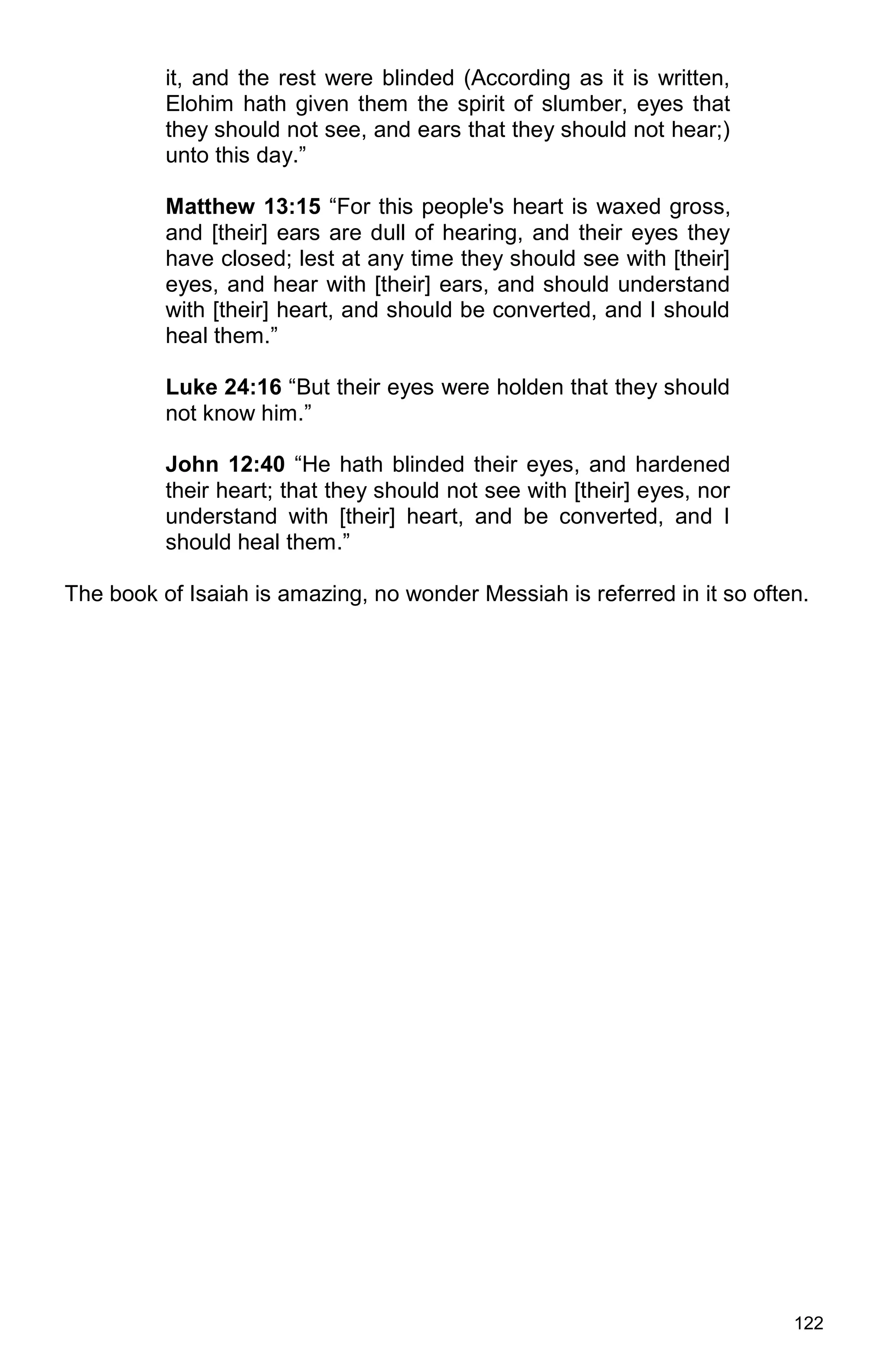 122
it, and the rest were blinded (According as it is written,
Elohim hath given them the spirit of slumber, eyes that
they should not see, and ears that they should not hear;)
unto this day.”
Matthew 13:15 “For this people's heart is waxed gross,
and [their] ears are dull of hearing, and their eyes they
have closed; lest at any time they should see with [their]
eyes, and hear with [their] ears, and should understand
with [their] heart, and should be converted, and I should
heal them.”
Luke 24:16 “But their eyes were holden that they should
not know him.”
John 12:40 “He hath blinded their eyes, and hardened
their heart; that they should not see with [their] eyes, nor
understand with [their] heart, and be converted, and I
should heal them.”
The book of Isaiah is amazing, no wonder Messiah is referred in it so often.
 
