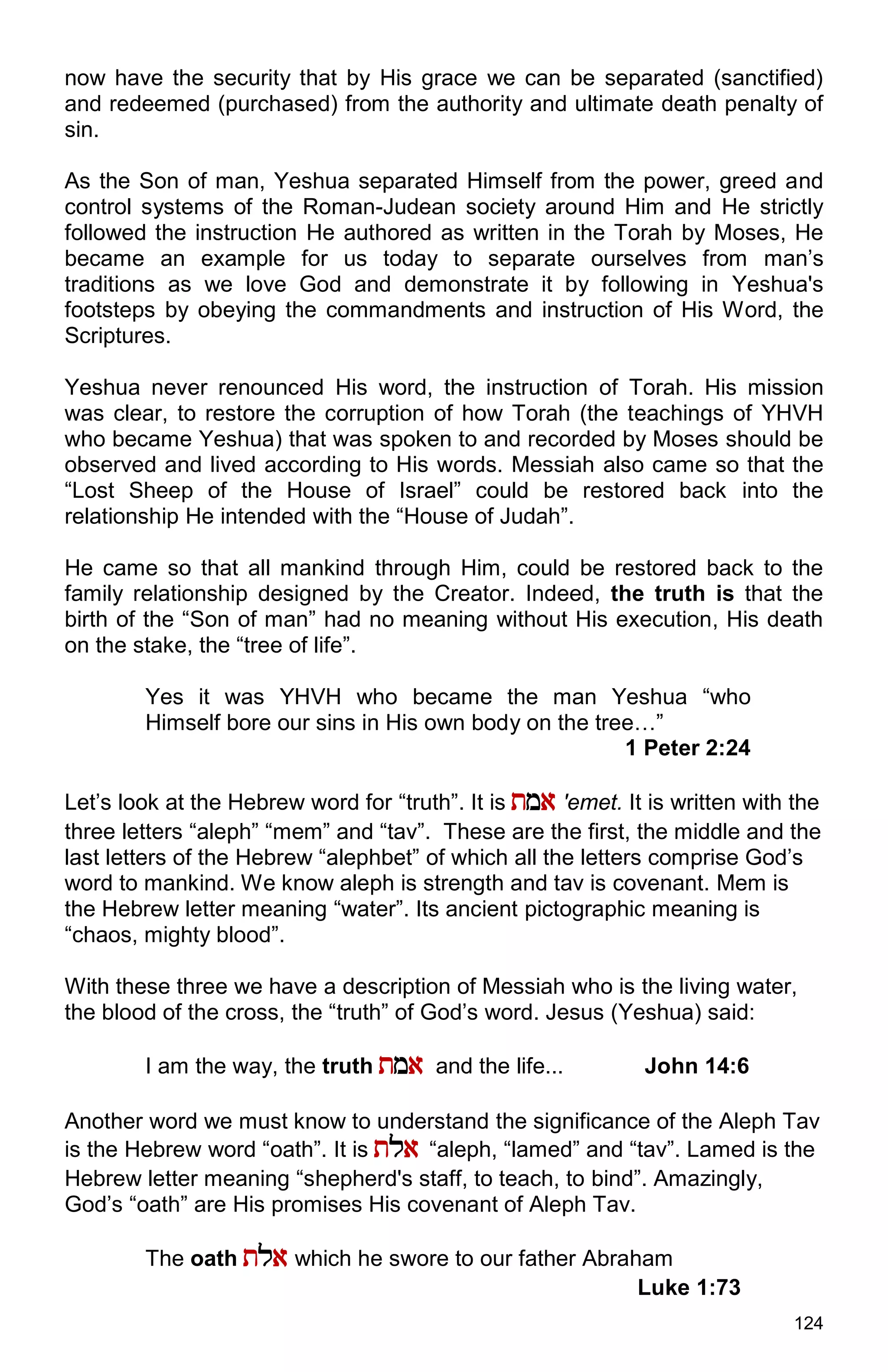 124
now have the security that by His grace we can be separated (sanctified)
and redeemed (purchased) from the authority and ultimate death penalty of
sin.
As the Son of man, Yeshua separated Himself from the power, greed and
control systems of the Roman-Judean society around Him and He strictly
followed the instruction He authored as written in the Torah by Moses, He
became an example for us today to separate ourselves from man’s
traditions as we love God and demonstrate it by following in Yeshua's
footsteps by obeying the commandments and instruction of His Word, the
Scriptures.
Yeshua never renounced His word, the instruction of Torah. His mission
was clear, to restore the corruption of how Torah (the teachings of YHVH
who became Yeshua) that was spoken to and recorded by Moses should be
observed and lived according to His words. Messiah also came so that the
“Lost Sheep of the House of Israel” could be restored back into the
relationship He intended with the “House of Judah”.
He came so that all mankind through Him, could be restored back to the
family relationship designed by the Creator. Indeed, the truth is that the
birth of the “Son of man” had no meaning without His execution, His death
on the stake, the “tree of life”.
Yes it was YHVH who became the man Yeshua “who
Himself bore our sins in His own body on the tree…”
1 Peter 2:24
Let’s look at the Hebrew word for “truth”. It is tma 'emet. It is written with the
three letters “aleph” “mem” and “tav”. These are the first, the middle and the
last letters of the Hebrew “alephbet” of which all the letters comprise God’s
word to mankind. We know aleph is strength and tav is covenant. Mem is
the Hebrew letter meaning “water”. Its ancient pictographic meaning is
“chaos, mighty blood”.
With these three we have a description of Messiah who is the living water,
the blood of the cross, the “truth” of God’s word. Jesus (Yeshua) said:
I am the way, the truth tma and the life... John 14:6
Another word we must know to understand the significance of the Aleph Tav
is the Hebrew word “oath”. It is tla “aleph, “lamed” and “tav”. Lamed is the
Hebrew letter meaning “shepherd's staff, to teach, to bind”. Amazingly,
God’s “oath” are His promises His covenant of Aleph Tav.
The oath tla which he swore to our father Abraham
Luke 1:73
 