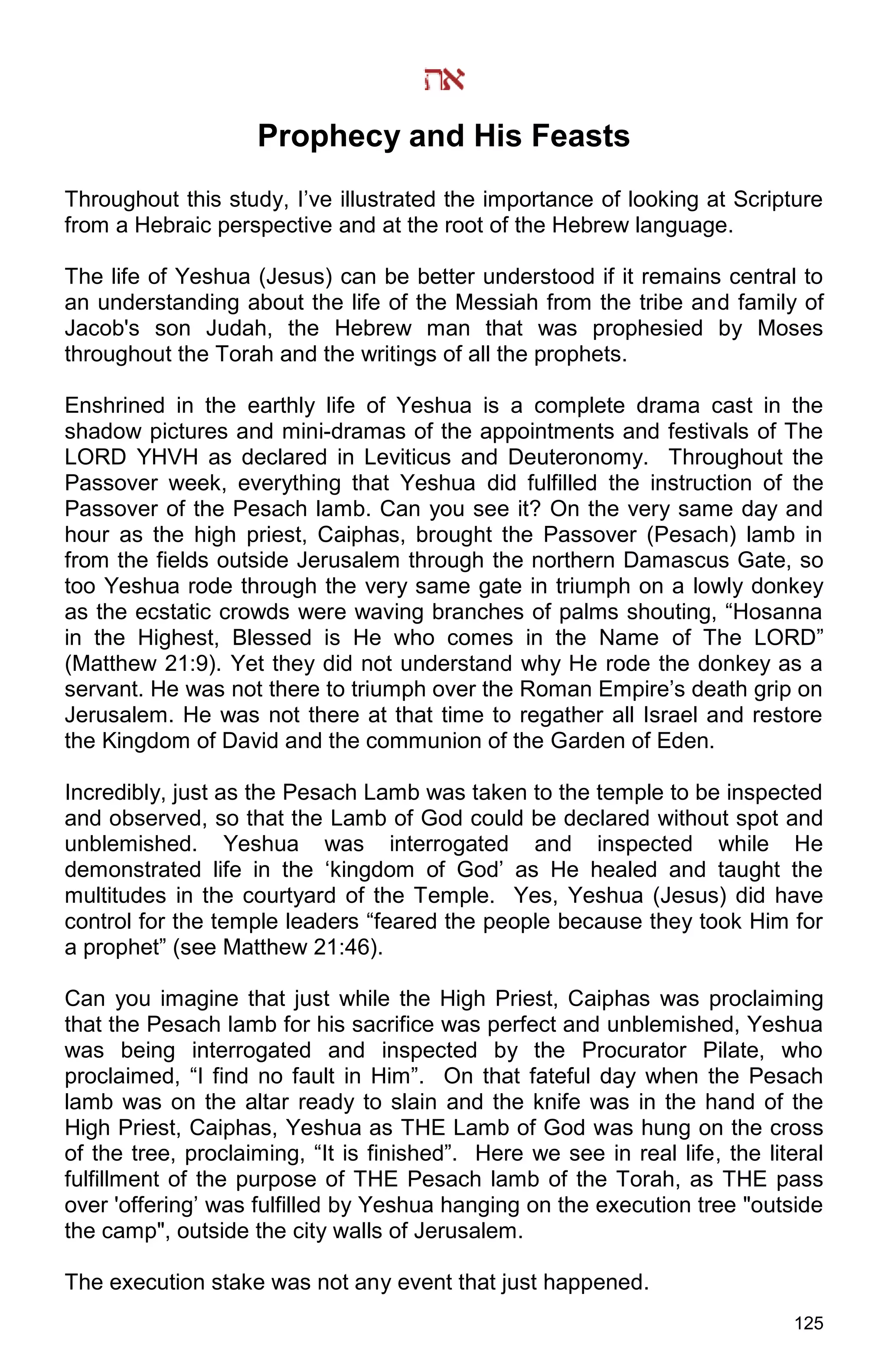 125
Prophecy and His Feasts
Throughout this study, I’ve illustrated the importance of looking at Scripture
from a Hebraic perspective and at the root of the Hebrew language.
The life of Yeshua (Jesus) can be better understood if it remains central to
an understanding about the life of the Messiah from the tribe and family of
Jacob's son Judah, the Hebrew man that was prophesied by Moses
throughout the Torah and the writings of all the prophets.
Enshrined in the earthly life of Yeshua is a complete drama cast in the
shadow pictures and mini-dramas of the appointments and festivals of The
LORD YHVH as declared in Leviticus and Deuteronomy. Throughout the
Passover week, everything that Yeshua did fulfilled the instruction of the
Passover of the Pesach lamb. Can you see it? On the very same day and
hour as the high priest, Caiphas, brought the Passover (Pesach) lamb in
from the fields outside Jerusalem through the northern Damascus Gate, so
too Yeshua rode through the very same gate in triumph on a lowly donkey
as the ecstatic crowds were waving branches of palms shouting, “Hosanna
in the Highest, Blessed is He who comes in the Name of The LORD”
(Matthew 21:9). Yet they did not understand why He rode the donkey as a
servant. He was not there to triumph over the Roman Empire’s death grip on
Jerusalem. He was not there at that time to regather all Israel and restore
the Kingdom of David and the communion of the Garden of Eden.
Incredibly, just as the Pesach Lamb was taken to the temple to be inspected
and observed, so that the Lamb of God could be declared without spot and
unblemished. Yeshua was interrogated and inspected while He
demonstrated life in the ‘kingdom of God’ as He healed and taught the
multitudes in the courtyard of the Temple. Yes, Yeshua (Jesus) did have
control for the temple leaders “feared the people because they took Him for
a prophet” (see Matthew 21:46).
Can you imagine that just while the High Priest, Caiphas was proclaiming
that the Pesach lamb for his sacrifice was perfect and unblemished, Yeshua
was being interrogated and inspected by the Procurator Pilate, who
proclaimed, “I find no fault in Him”. On that fateful day when the Pesach
lamb was on the altar ready to slain and the knife was in the hand of the
High Priest, Caiphas, Yeshua as THE Lamb of God was hung on the cross
of the tree, proclaiming, “It is finished”. Here we see in real life, the literal
fulfillment of the purpose of THE Pesach lamb of the Torah, as THE pass
over 'offering’ was fulfilled by Yeshua hanging on the execution tree "outside
the camp", outside the city walls of Jerusalem.
The execution stake was not any event that just happened.
 