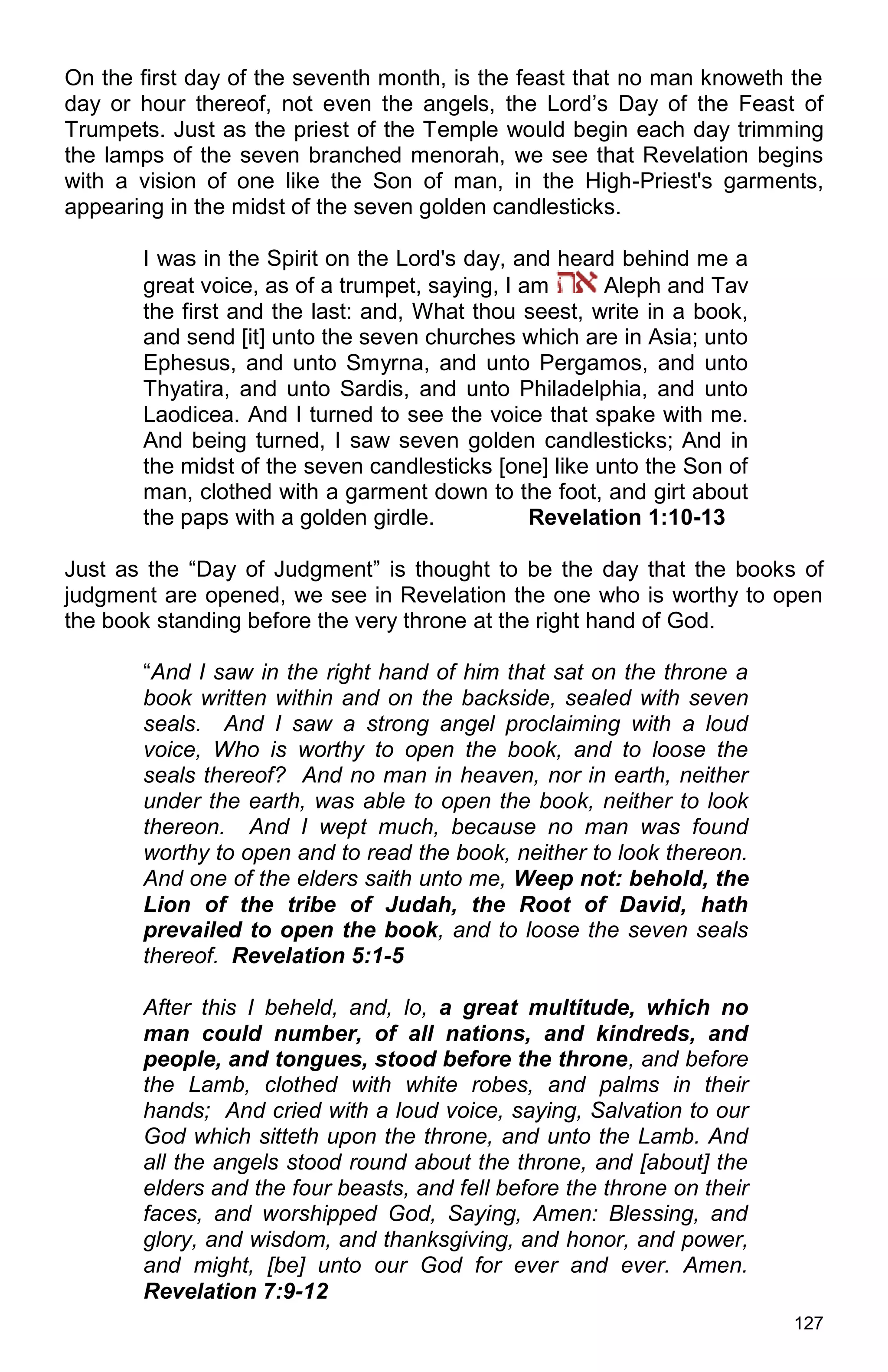 127
On the first day of the seventh month, is the feast that no man knoweth the
day or hour thereof, not even the angels, the Lord’s Day of the Feast of
Trumpets. Just as the priest of the Temple would begin each day trimming
the lamps of the seven branched menorah, we see that Revelation begins
with a vision of one like the Son of man, in the High-Priest's garments,
appearing in the midst of the seven golden candlesticks.
I was in the Spirit on the Lord's day, and heard behind me a
great voice, as of a trumpet, saying, I am Aleph and Tav
the first and the last: and, What thou seest, write in a book,
and send [it] unto the seven churches which are in Asia; unto
Ephesus, and unto Smyrna, and unto Pergamos, and unto
Thyatira, and unto Sardis, and unto Philadelphia, and unto
Laodicea. And I turned to see the voice that spake with me.
And being turned, I saw seven golden candlesticks; And in
the midst of the seven candlesticks [one] like unto the Son of
man, clothed with a garment down to the foot, and girt about
the paps with a golden girdle. Revelation 1:10-13
Just as the “Day of Judgment” is thought to be the day that the books of
judgment are opened, we see in Revelation the one who is worthy to open
the book standing before the very throne at the right hand of God.
“And I saw in the right hand of him that sat on the throne a
book written within and on the backside, sealed with seven
seals. And I saw a strong angel proclaiming with a loud
voice, Who is worthy to open the book, and to loose the
seals thereof? And no man in heaven, nor in earth, neither
under the earth, was able to open the book, neither to look
thereon. And I wept much, because no man was found
worthy to open and to read the book, neither to look thereon.
And one of the elders saith unto me, Weep not: behold, the
Lion of the tribe of Judah, the Root of David, hath
prevailed to open the book, and to loose the seven seals
thereof. Revelation 5:1-5
After this I beheld, and, lo, a great multitude, which no
man could number, of all nations, and kindreds, and
people, and tongues, stood before the throne, and before
the Lamb, clothed with white robes, and palms in their
hands; And cried with a loud voice, saying, Salvation to our
God which sitteth upon the throne, and unto the Lamb. And
all the angels stood round about the throne, and [about] the
elders and the four beasts, and fell before the throne on their
faces, and worshipped God, Saying, Amen: Blessing, and
glory, and wisdom, and thanksgiving, and honor, and power,
and might, [be] unto our God for ever and ever. Amen.
Revelation 7:9-12
 