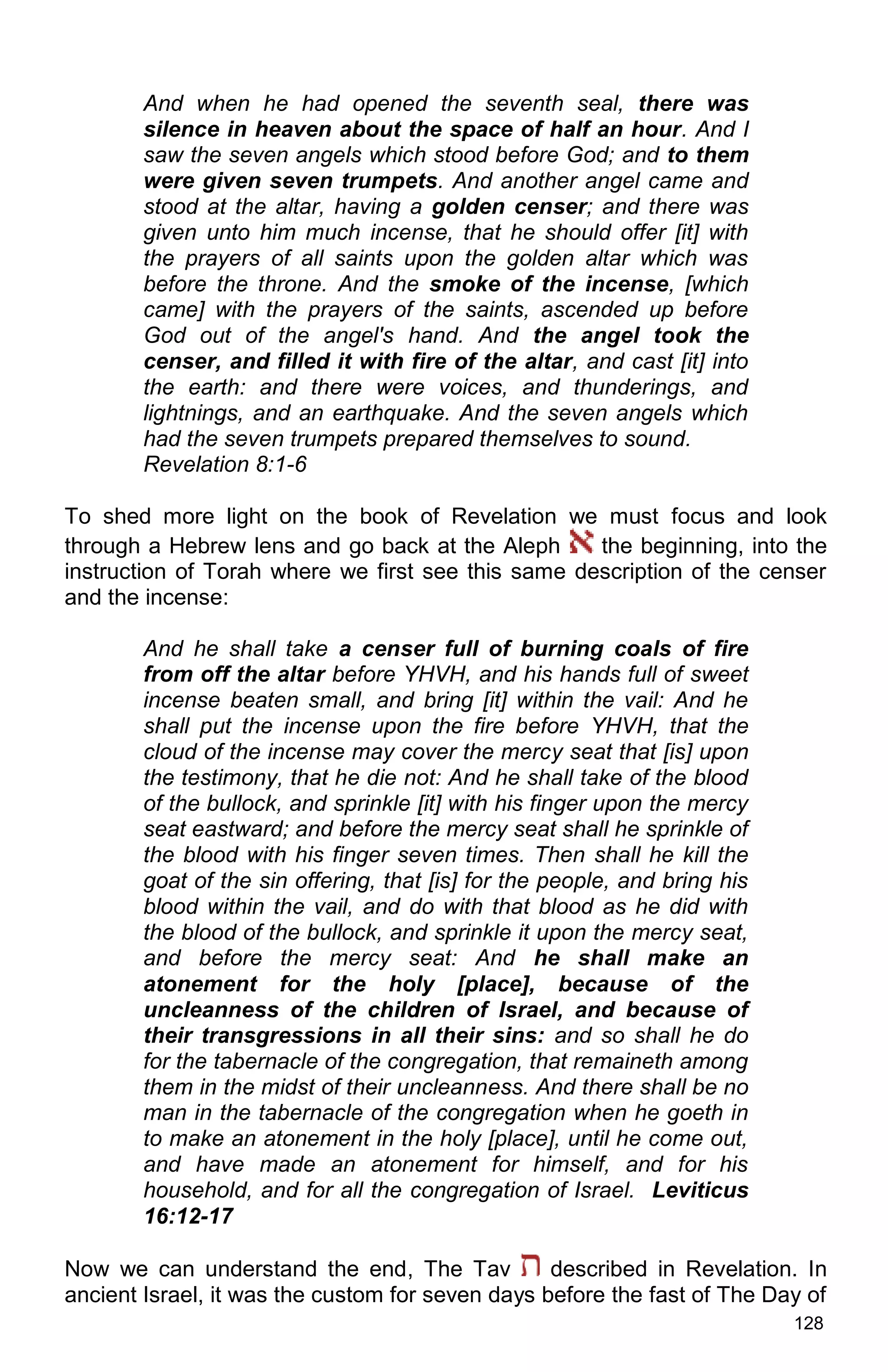 128
And when he had opened the seventh seal, there was
silence in heaven about the space of half an hour. And I
saw the seven angels which stood before God; and to them
were given seven trumpets. And another angel came and
stood at the altar, having a golden censer; and there was
given unto him much incense, that he should offer [it] with
the prayers of all saints upon the golden altar which was
before the throne. And the smoke of the incense, [which
came] with the prayers of the saints, ascended up before
God out of the angel's hand. And the angel took the
censer, and filled it with fire of the altar, and cast [it] into
the earth: and there were voices, and thunderings, and
lightnings, and an earthquake. And the seven angels which
had the seven trumpets prepared themselves to sound.
Revelation 8:1-6
To shed more light on the book of Revelation we must focus and look
through a Hebrew lens and go back at the Aleph the beginning, into the
instruction of Torah where we first see this same description of the censer
and the incense:
And he shall take a censer full of burning coals of fire
from off the altar before YHVH, and his hands full of sweet
incense beaten small, and bring [it] within the vail: And he
shall put the incense upon the fire before YHVH, that the
cloud of the incense may cover the mercy seat that [is] upon
the testimony, that he die not: And he shall take of the blood
of the bullock, and sprinkle [it] with his finger upon the mercy
seat eastward; and before the mercy seat shall he sprinkle of
the blood with his finger seven times. Then shall he kill the
goat of the sin offering, that [is] for the people, and bring his
blood within the vail, and do with that blood as he did with
the blood of the bullock, and sprinkle it upon the mercy seat,
and before the mercy seat: And he shall make an
atonement for the holy [place], because of the
uncleanness of the children of Israel, and because of
their transgressions in all their sins: and so shall he do
for the tabernacle of the congregation, that remaineth among
them in the midst of their uncleanness. And there shall be no
man in the tabernacle of the congregation when he goeth in
to make an atonement in the holy [place], until he come out,
and have made an atonement for himself, and for his
household, and for all the congregation of Israel. Leviticus
16:12-17
Now we can understand the end, The Tav described in Revelation. In
ancient Israel, it was the custom for seven days before the fast of The Day of
 