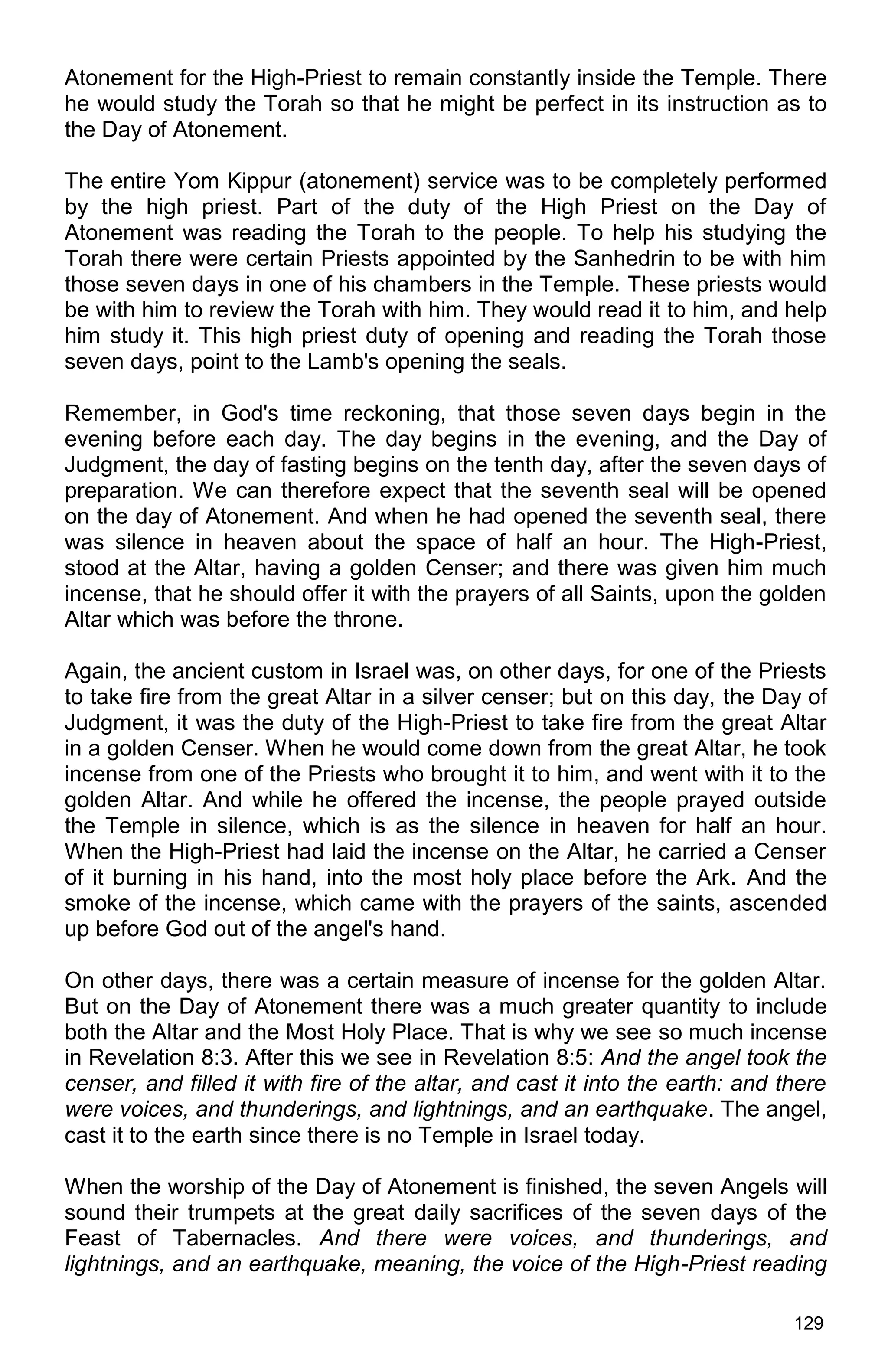 129
Atonement for the High-Priest to remain constantly inside the Temple. There
he would study the Torah so that he might be perfect in its instruction as to
the Day of Atonement.
The entire Yom Kippur (atonement) service was to be completely performed
by the high priest. Part of the duty of the High Priest on the Day of
Atonement was reading the Torah to the people. To help his studying the
Torah there were certain Priests appointed by the Sanhedrin to be with him
those seven days in one of his chambers in the Temple. These priests would
be with him to review the Torah with him. They would read it to him, and help
him study it. This high priest duty of opening and reading the Torah those
seven days, point to the Lamb's opening the seals.
Remember, in God's time reckoning, that those seven days begin in the
evening before each day. The day begins in the evening, and the Day of
Judgment, the day of fasting begins on the tenth day, after the seven days of
preparation. We can therefore expect that the seventh seal will be opened
on the day of Atonement. And when he had opened the seventh seal, there
was silence in heaven about the space of half an hour. The High-Priest,
stood at the Altar, having a golden Censer; and there was given him much
incense, that he should offer it with the prayers of all Saints, upon the golden
Altar which was before the throne.
Again, the ancient custom in Israel was, on other days, for one of the Priests
to take fire from the great Altar in a silver censer; but on this day, the Day of
Judgment, it was the duty of the High-Priest to take fire from the great Altar
in a golden Censer. When he would come down from the great Altar, he took
incense from one of the Priests who brought it to him, and went with it to the
golden Altar. And while he offered the incense, the people prayed outside
the Temple in silence, which is as the silence in heaven for half an hour.
When the High-Priest had laid the incense on the Altar, he carried a Censer
of it burning in his hand, into the most holy place before the Ark. And the
smoke of the incense, which came with the prayers of the saints, ascended
up before God out of the angel's hand.
On other days, there was a certain measure of incense for the golden Altar.
But on the Day of Atonement there was a much greater quantity to include
both the Altar and the Most Holy Place. That is why we see so much incense
in Revelation 8:3. After this we see in Revelation 8:5: And the angel took the
censer, and filled it with fire of the altar, and cast it into the earth: and there
were voices, and thunderings, and lightnings, and an earthquake. The angel,
cast it to the earth since there is no Temple in Israel today.
When the worship of the Day of Atonement is finished, the seven Angels will
sound their trumpets at the great daily sacrifices of the seven days of the
Feast of Tabernacles. And there were voices, and thunderings, and
lightnings, and an earthquake, meaning, the voice of the High-Priest reading
 