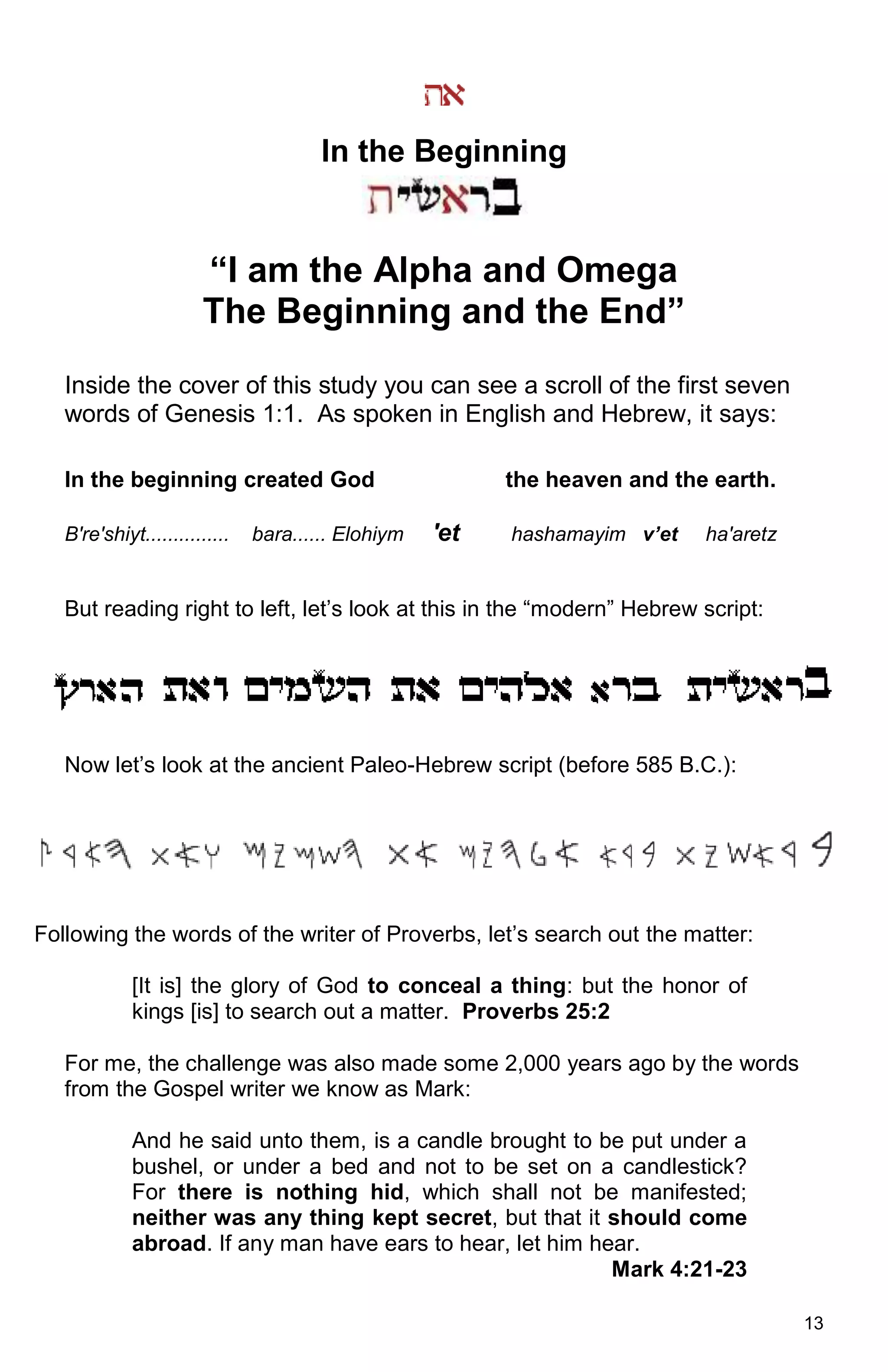 13
In the Beginning
“I am the Alpha and Omega
The Beginning and the End”
Inside the cover of this study you can see a scroll of the first seven
words of Genesis 1:1. As spoken in English and Hebrew, it says:
In the beginning created God the heaven and the earth.
B're'shiyt............... bara...... Elohiym 'et hashamayim v’et ha'aretz
But reading right to left, let’s look at this in the “modern” Hebrew script:
Now let’s look at the ancient Paleo-Hebrew script (before 585 B.C.):
Following the words of the writer of Proverbs, let’s search out the matter:
[It is] the glory of God to conceal a thing: but the honor of
kings [is] to search out a matter. Proverbs 25:2
For me, the challenge was also made some 2,000 years ago by the words
from the Gospel writer we know as Mark:
And he said unto them, is a candle brought to be put under a
bushel, or under a bed and not to be set on a candlestick?
For there is nothing hid, which shall not be manifested;
neither was any thing kept secret, but that it should come
abroad. If any man have ears to hear, let him hear.
Mark 4:21-23
 