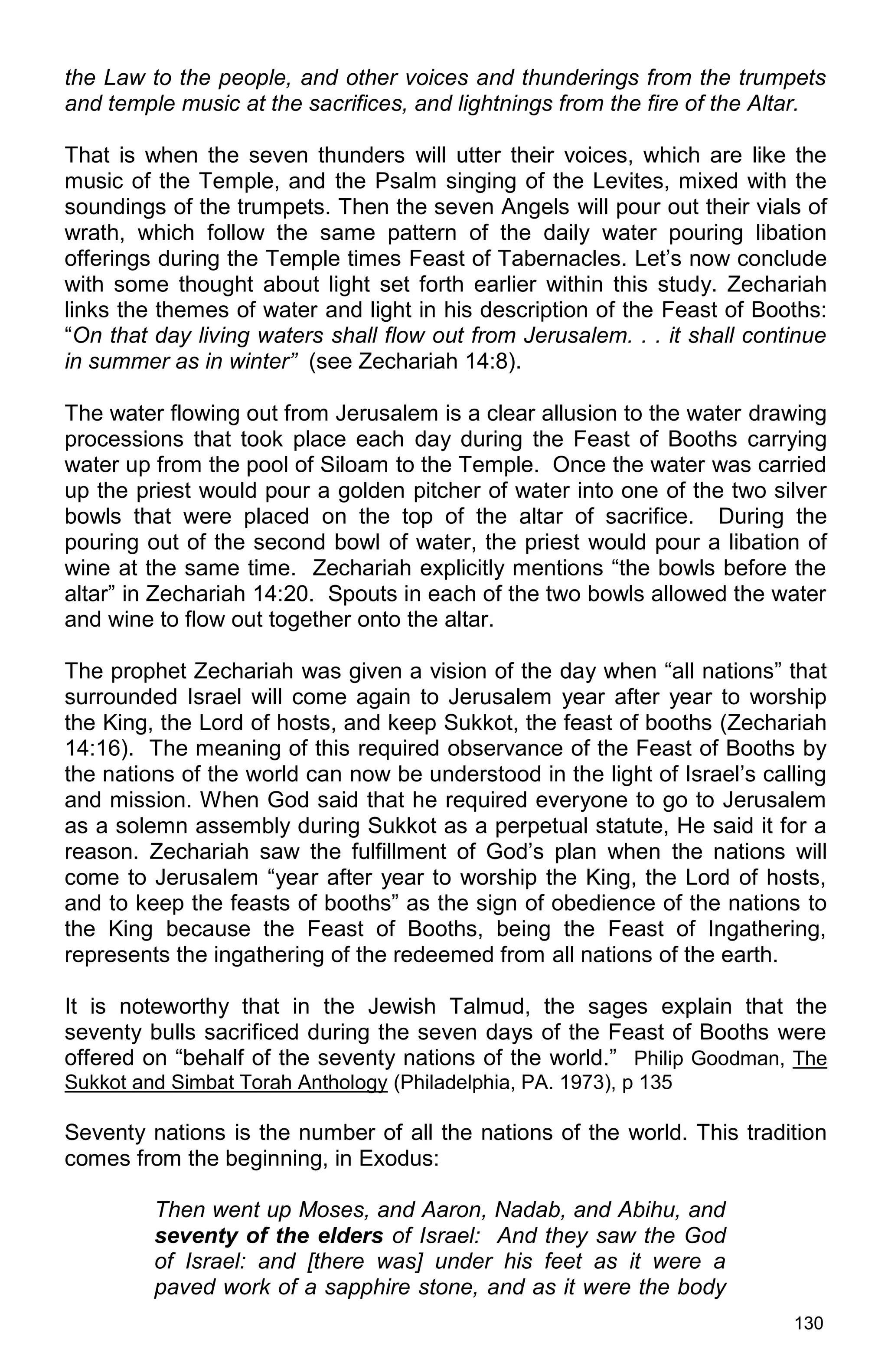 130
the Law to the people, and other voices and thunderings from the trumpets
and temple music at the sacrifices, and lightnings from the fire of the Altar.
That is when the seven thunders will utter their voices, which are like the
music of the Temple, and the Psalm singing of the Levites, mixed with the
soundings of the trumpets. Then the seven Angels will pour out their vials of
wrath, which follow the same pattern of the daily water pouring libation
offerings during the Temple times Feast of Tabernacles. Let’s now conclude
with some thought about light set forth earlier within this study. Zechariah
links the themes of water and light in his description of the Feast of Booths:
“On that day living waters shall flow out from Jerusalem. . . it shall continue
in summer as in winter” (see Zechariah 14:8).
The water flowing out from Jerusalem is a clear allusion to the water drawing
processions that took place each day during the Feast of Booths carrying
water up from the pool of Siloam to the Temple. Once the water was carried
up the priest would pour a golden pitcher of water into one of the two silver
bowls that were placed on the top of the altar of sacrifice. During the
pouring out of the second bowl of water, the priest would pour a libation of
wine at the same time. Zechariah explicitly mentions “the bowls before the
altar” in Zechariah 14:20. Spouts in each of the two bowls allowed the water
and wine to flow out together onto the altar.
The prophet Zechariah was given a vision of the day when “all nations” that
surrounded Israel will come again to Jerusalem year after year to worship
the King, the Lord of hosts, and keep Sukkot, the feast of booths (Zechariah
14:16). The meaning of this required observance of the Feast of Booths by
the nations of the world can now be understood in the light of Israel’s calling
and mission. When God said that he required everyone to go to Jerusalem
as a solemn assembly during Sukkot as a perpetual statute, He said it for a
reason. Zechariah saw the fulfillment of God’s plan when the nations will
come to Jerusalem “year after year to worship the King, the Lord of hosts,
and to keep the feasts of booths” as the sign of obedience of the nations to
the King because the Feast of Booths, being the Feast of Ingathering,
represents the ingathering of the redeemed from all nations of the earth.
It is noteworthy that in the Jewish Talmud, the sages explain that the
seventy bulls sacrificed during the seven days of the Feast of Booths were
offered on “behalf of the seventy nations of the world.” Philip Goodman, The
Sukkot and Simbat Torah Anthology (Philadelphia, PA. 1973), p 135
Seventy nations is the number of all the nations of the world. This tradition
comes from the beginning, in Exodus:
Then went up Moses, and Aaron, Nadab, and Abihu, and
seventy of the elders of Israel: And they saw the God
of Israel: and [there was] under his feet as it were a
paved work of a sapphire stone, and as it were the body
 