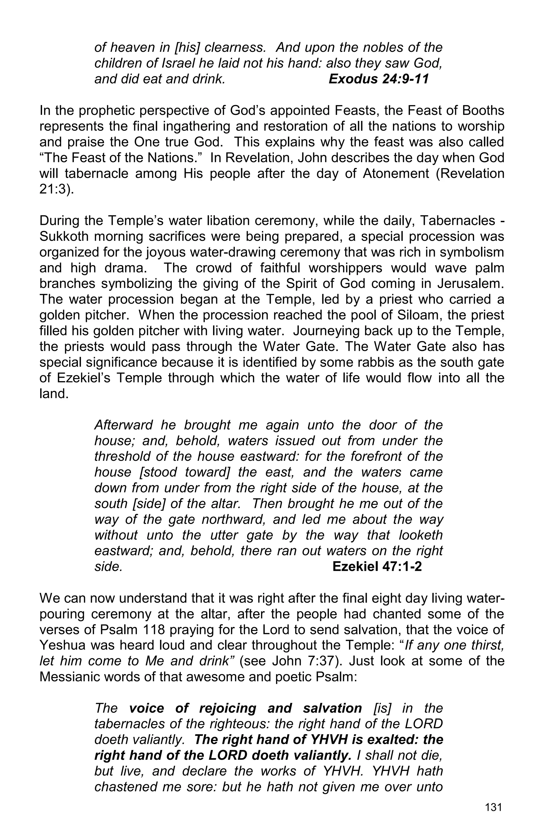 131
of heaven in [his] clearness. And upon the nobles of the
children of Israel he laid not his hand: also they saw God,
and did eat and drink. Exodus 24:9-11
In the prophetic perspective of God’s appointed Feasts, the Feast of Booths
represents the final ingathering and restoration of all the nations to worship
and praise the One true God. This explains why the feast was also called
“The Feast of the Nations.” In Revelation, John describes the day when God
will tabernacle among His people after the day of Atonement (Revelation
21:3).
During the Temple’s water libation ceremony, while the daily, Tabernacles -
Sukkoth morning sacrifices were being prepared, a special procession was
organized for the joyous water-drawing ceremony that was rich in symbolism
and high drama. The crowd of faithful worshippers would wave palm
branches symbolizing the giving of the Spirit of God coming in Jerusalem.
The water procession began at the Temple, led by a priest who carried a
golden pitcher. When the procession reached the pool of Siloam, the priest
filled his golden pitcher with living water. Journeying back up to the Temple,
the priests would pass through the Water Gate. The Water Gate also has
special significance because it is identified by some rabbis as the south gate
of Ezekiel’s Temple through which the water of life would flow into all the
land.
Afterward he brought me again unto the door of the
house; and, behold, waters issued out from under the
threshold of the house eastward: for the forefront of the
house [stood toward] the east, and the waters came
down from under from the right side of the house, at the
south [side] of the altar. Then brought he me out of the
way of the gate northward, and led me about the way
without unto the utter gate by the way that looketh
eastward; and, behold, there ran out waters on the right
side. Ezekiel 47:1-2
We can now understand that it was right after the final eight day living water-
pouring ceremony at the altar, after the people had chanted some of the
verses of Psalm 118 praying for the Lord to send salvation, that the voice of
Yeshua was heard loud and clear throughout the Temple: “If any one thirst,
let him come to Me and drink” (see John 7:37). Just look at some of the
Messianic words of that awesome and poetic Psalm:
The voice of rejoicing and salvation [is] in the
tabernacles of the righteous: the right hand of the LORD
doeth valiantly. The right hand of YHVH is exalted: the
right hand of the LORD doeth valiantly. I shall not die,
but live, and declare the works of YHVH. YHVH hath
chastened me sore: but he hath not given me over unto
 
