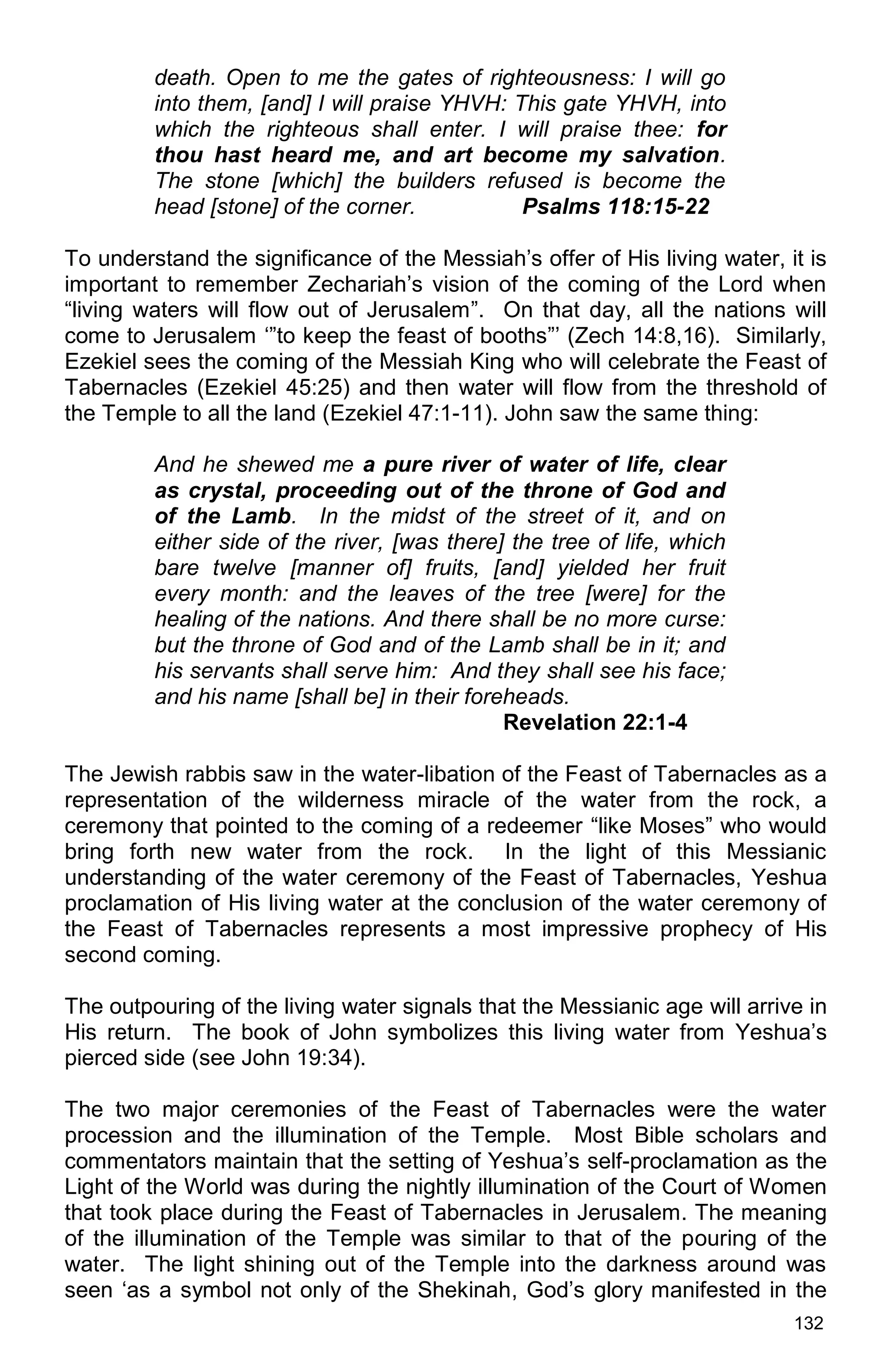 132
death. Open to me the gates of righteousness: I will go
into them, [and] I will praise YHVH: This gate YHVH, into
which the righteous shall enter. I will praise thee: for
thou hast heard me, and art become my salvation.
The stone [which] the builders refused is become the
head [stone] of the corner. Psalms 118:15-22
To understand the significance of the Messiah’s offer of His living water, it is
important to remember Zechariah’s vision of the coming of the Lord when
“living waters will flow out of Jerusalem”. On that day, all the nations will
come to Jerusalem ‘”to keep the feast of booths”’ (Zech 14:8,16). Similarly,
Ezekiel sees the coming of the Messiah King who will celebrate the Feast of
Tabernacles (Ezekiel 45:25) and then water will flow from the threshold of
the Temple to all the land (Ezekiel 47:1-11). John saw the same thing:
And he shewed me a pure river of water of life, clear
as crystal, proceeding out of the throne of God and
of the Lamb. In the midst of the street of it, and on
either side of the river, [was there] the tree of life, which
bare twelve [manner of] fruits, [and] yielded her fruit
every month: and the leaves of the tree [were] for the
healing of the nations. And there shall be no more curse:
but the throne of God and of the Lamb shall be in it; and
his servants shall serve him: And they shall see his face;
and his name [shall be] in their foreheads.
Revelation 22:1-4
The Jewish rabbis saw in the water-libation of the Feast of Tabernacles as a
representation of the wilderness miracle of the water from the rock, a
ceremony that pointed to the coming of a redeemer “like Moses” who would
bring forth new water from the rock. In the light of this Messianic
understanding of the water ceremony of the Feast of Tabernacles, Yeshua
proclamation of His living water at the conclusion of the water ceremony of
the Feast of Tabernacles represents a most impressive prophecy of His
second coming.
The outpouring of the living water signals that the Messianic age will arrive in
His return. The book of John symbolizes this living water from Yeshua’s
pierced side (see John 19:34).
The two major ceremonies of the Feast of Tabernacles were the water
procession and the illumination of the Temple. Most Bible scholars and
commentators maintain that the setting of Yeshua’s self-proclamation as the
Light of the World was during the nightly illumination of the Court of Women
that took place during the Feast of Tabernacles in Jerusalem. The meaning
of the illumination of the Temple was similar to that of the pouring of the
water. The light shining out of the Temple into the darkness around was
seen ‘as a symbol not only of the Shekinah, God’s glory manifested in the
 
