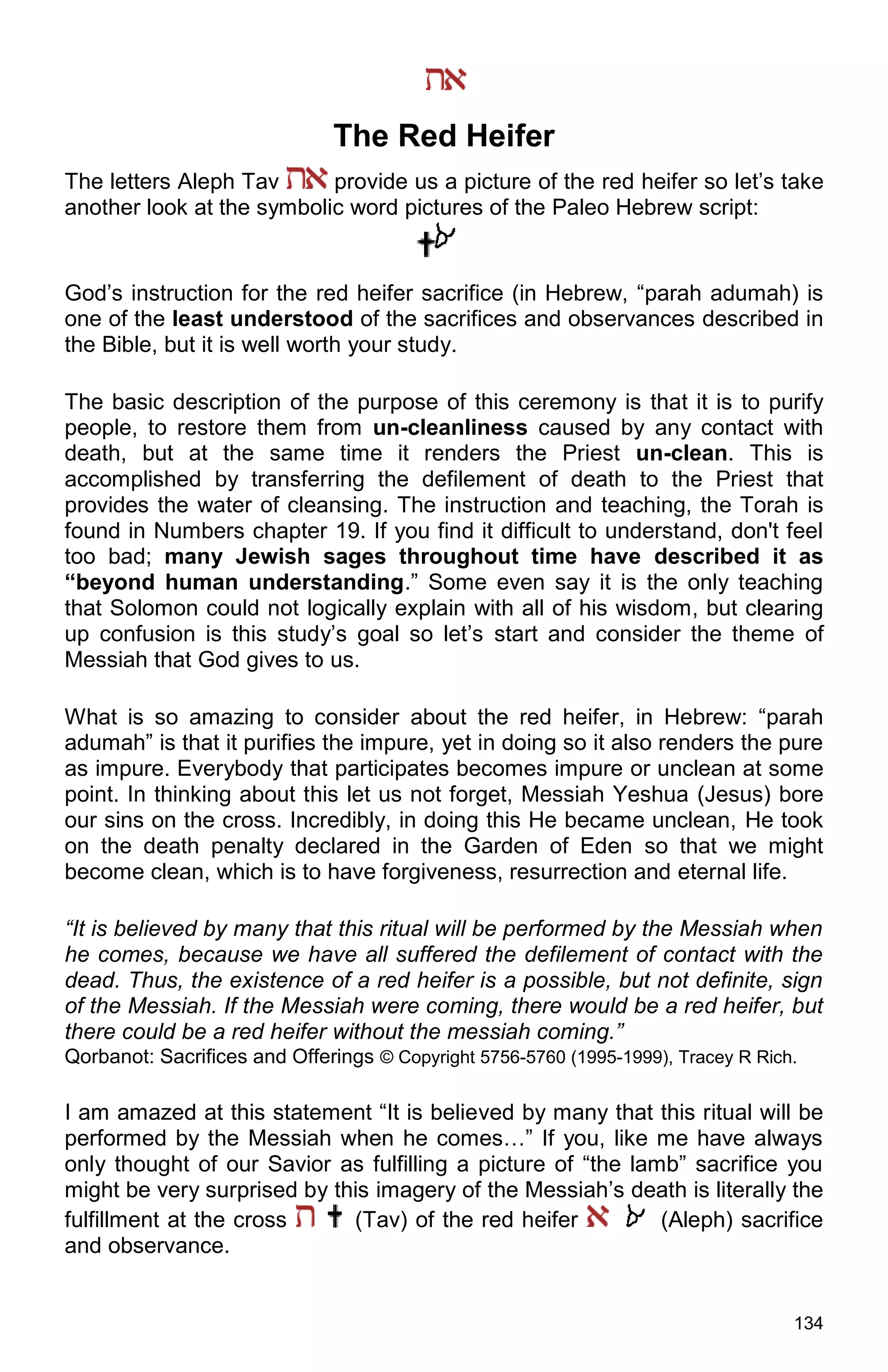 134
The Red Heifer
The letters Aleph Tav provide us a picture of the red heifer so let’s take
another look at the symbolic word pictures of the Paleo Hebrew script:
God’s instruction for the red heifer sacrifice (in Hebrew, “parah adumah) is
one of the least understood of the sacrifices and observances described in
the Bible, but it is well worth your study.
The basic description of the purpose of this ceremony is that it is to purify
people, to restore them from un-cleanliness caused by any contact with
death, but at the same time it renders the Priest un-clean. This is
accomplished by transferring the defilement of death to the Priest that
provides the water of cleansing. The instruction and teaching, the Torah is
found in Numbers chapter 19. If you find it difficult to understand, don't feel
too bad; many Jewish sages throughout time have described it as
“beyond human understanding.” Some even say it is the only teaching
that Solomon could not logically explain with all of his wisdom, but clearing
up confusion is this study’s goal so let’s start and consider the theme of
Messiah that God gives to us.
What is so amazing to consider about the red heifer, in Hebrew: “parah
adumah” is that it purifies the impure, yet in doing so it also renders the pure
as impure. Everybody that participates becomes impure or unclean at some
point. In thinking about this let us not forget, Messiah Yeshua (Jesus) bore
our sins on the cross. Incredibly, in doing this He became unclean, He took
on the death penalty declared in the Garden of Eden so that we might
become clean, which is to have forgiveness, resurrection and eternal life.
“It is believed by many that this ritual will be performed by the Messiah when
he comes, because we have all suffered the defilement of contact with the
dead. Thus, the existence of a red heifer is a possible, but not definite, sign
of the Messiah. If the Messiah were coming, there would be a red heifer, but
there could be a red heifer without the messiah coming.”
Qorbanot: Sacrifices and Offerings © Copyright 5756-5760 (1995-1999), Tracey R Rich.
I am amazed at this statement “It is believed by many that this ritual will be
performed by the Messiah when he comes…” If you, like me have always
only thought of our Savior as fulfilling a picture of “the lamb” sacrifice you
might be very surprised by this imagery of the Messiah’s death is literally the
fulfillment at the cross (Tav) of the red heifer (Aleph) sacrifice
and observance.
 