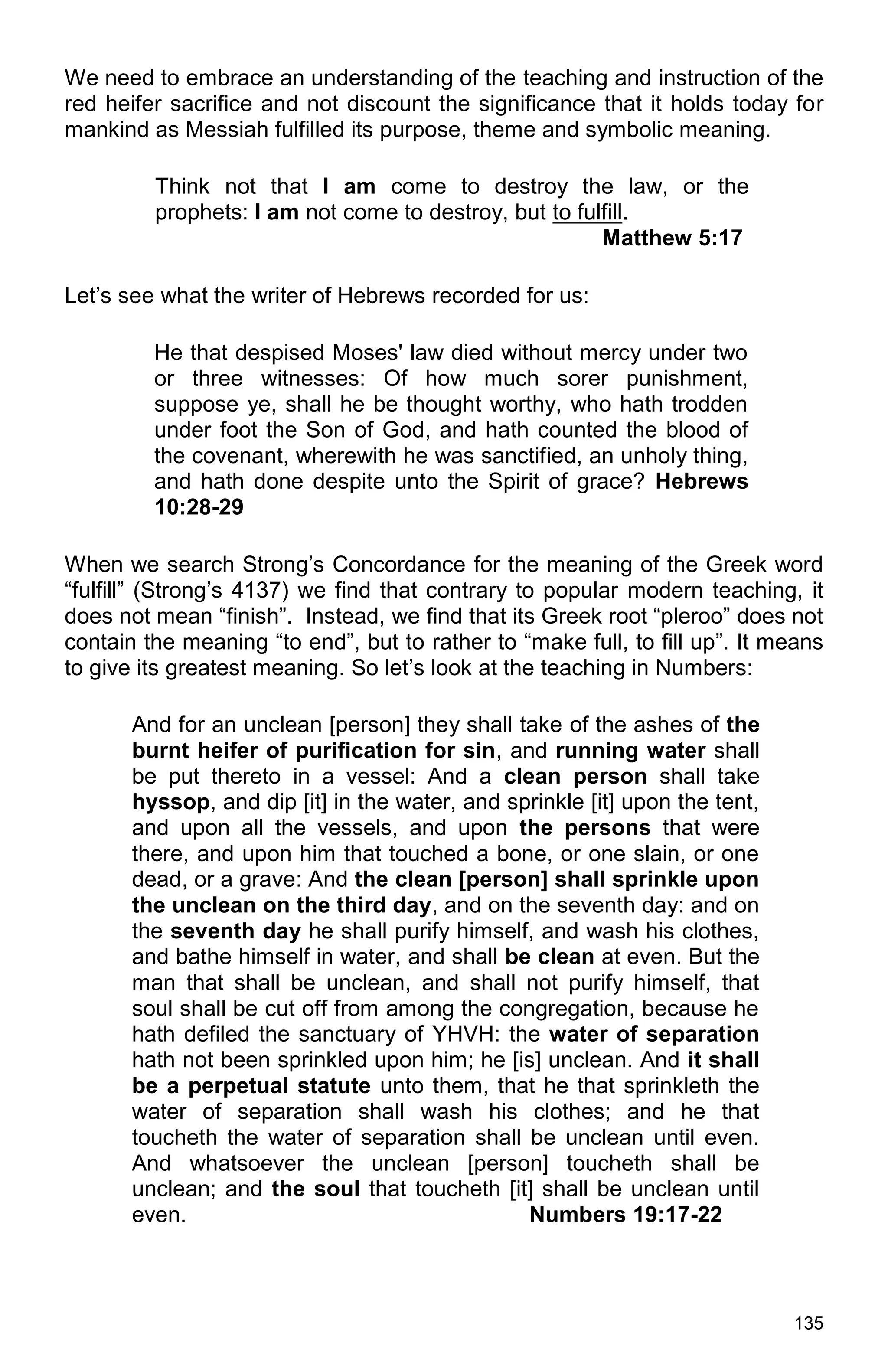 135
We need to embrace an understanding of the teaching and instruction of the
red heifer sacrifice and not discount the significance that it holds today for
mankind as Messiah fulfilled its purpose, theme and symbolic meaning.
Think not that I am come to destroy the law, or the
prophets: I am not come to destroy, but to fulfill.
Matthew 5:17
Let’s see what the writer of Hebrews recorded for us:
He that despised Moses' law died without mercy under two
or three witnesses: Of how much sorer punishment,
suppose ye, shall he be thought worthy, who hath trodden
under foot the Son of God, and hath counted the blood of
the covenant, wherewith he was sanctified, an unholy thing,
and hath done despite unto the Spirit of grace? Hebrews
10:28-29
When we search Strong’s Concordance for the meaning of the Greek word
“fulfill” (Strong’s 4137) we find that contrary to popular modern teaching, it
does not mean “finish”. Instead, we find that its Greek root “pleroo” does not
contain the meaning “to end”, but to rather to “make full, to fill up”. It means
to give its greatest meaning. So let’s look at the teaching in Numbers:
And for an unclean [person] they shall take of the ashes of the
burnt heifer of purification for sin, and running water shall
be put thereto in a vessel: And a clean person shall take
hyssop, and dip [it] in the water, and sprinkle [it] upon the tent,
and upon all the vessels, and upon the persons that were
there, and upon him that touched a bone, or one slain, or one
dead, or a grave: And the clean [person] shall sprinkle upon
the unclean on the third day, and on the seventh day: and on
the seventh day he shall purify himself, and wash his clothes,
and bathe himself in water, and shall be clean at even. But the
man that shall be unclean, and shall not purify himself, that
soul shall be cut off from among the congregation, because he
hath defiled the sanctuary of YHVH: the water of separation
hath not been sprinkled upon him; he [is] unclean. And it shall
be a perpetual statute unto them, that he that sprinkleth the
water of separation shall wash his clothes; and he that
toucheth the water of separation shall be unclean until even.
And whatsoever the unclean [person] toucheth shall be
unclean; and the soul that toucheth [it] shall be unclean until
even. Numbers 19:17-22
 
