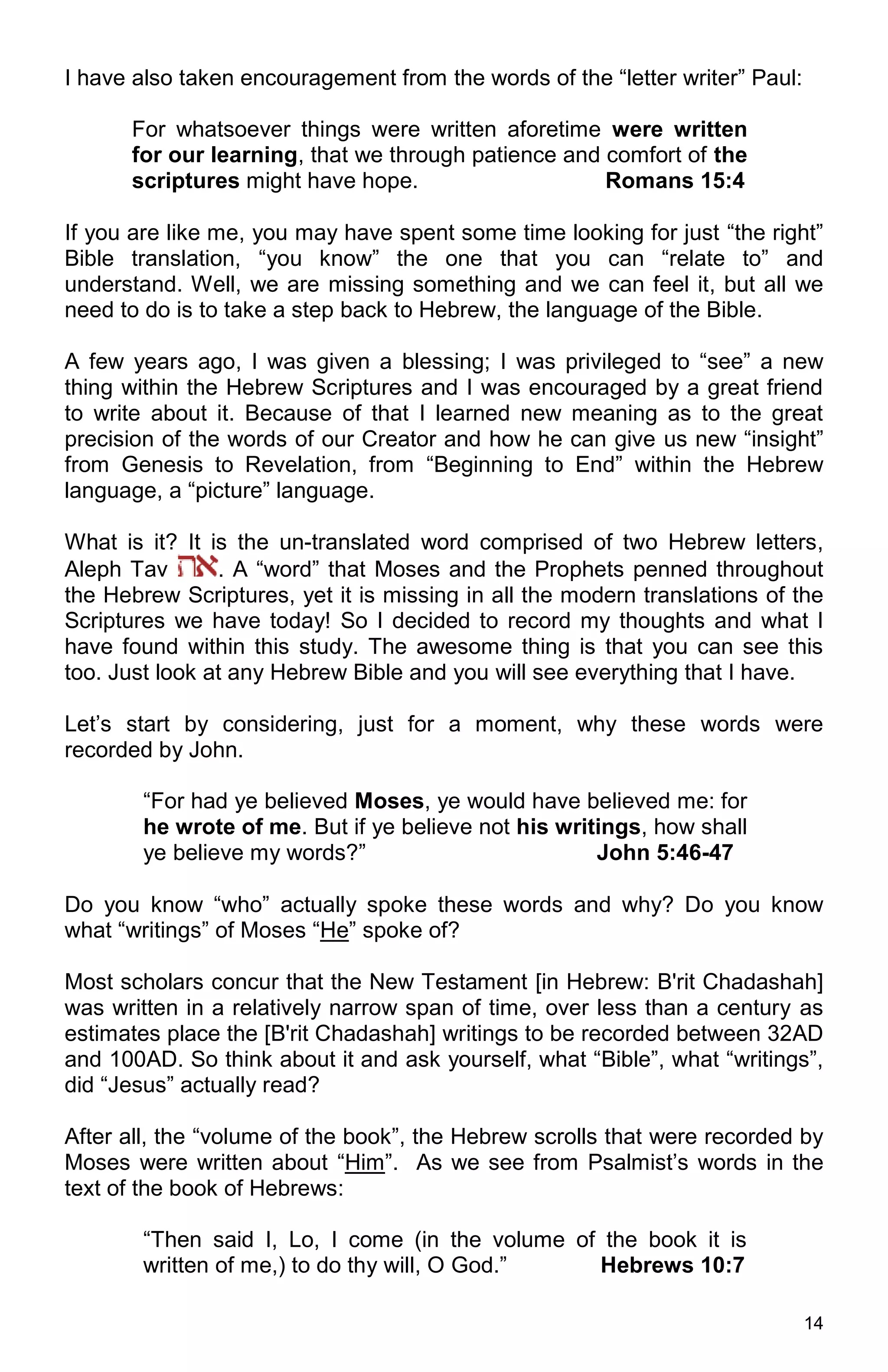 14
I have also taken encouragement from the words of the “letter writer” Paul:
For whatsoever things were written aforetime were written
for our learning, that we through patience and comfort of the
scriptures might have hope. Romans 15:4
If you are like me, you may have spent some time looking for just “the right”
Bible translation, “you know” the one that you can “relate to” and
understand. Well, we are missing something and we can feel it, but all we
need to do is to take a step back to Hebrew, the language of the Bible.
A few years ago, I was given a blessing; I was privileged to “see” a new
thing within the Hebrew Scriptures and I was encouraged by a great friend
to write about it. Because of that I learned new meaning as to the great
precision of the words of our Creator and how he can give us new “insight”
from Genesis to Revelation, from “Beginning to End” within the Hebrew
language, a “picture” language.
What is it? It is the un-translated word comprised of two Hebrew letters,
Aleph Tav . A “word” that Moses and the Prophets penned throughout
the Hebrew Scriptures, yet it is missing in all the modern translations of the
Scriptures we have today! So I decided to record my thoughts and what I
have found within this study. The awesome thing is that you can see this
too. Just look at any Hebrew Bible and you will see everything that I have.
Let’s start by considering, just for a moment, why these words were
recorded by John.
“For had ye believed Moses, ye would have believed me: for
he wrote of me. But if ye believe not his writings, how shall
ye believe my words?” John 5:46-47
Do you know “who” actually spoke these words and why? Do you know
what “writings” of Moses “He” spoke of?
Most scholars concur that the New Testament [in Hebrew: B'rit Chadashah]
was written in a relatively narrow span of time, over less than a century as
estimates place the [B'rit Chadashah] writings to be recorded between 32AD
and 100AD. So think about it and ask yourself, what “Bible”, what “writings”,
did “Jesus” actually read?
After all, the “volume of the book”, the Hebrew scrolls that were recorded by
Moses were written about “Him”. As we see from Psalmist’s words in the
text of the book of Hebrews:
“Then said I, Lo, I come (in the volume of the book it is
written of me,) to do thy will, O God.” Hebrews 10:7
 
