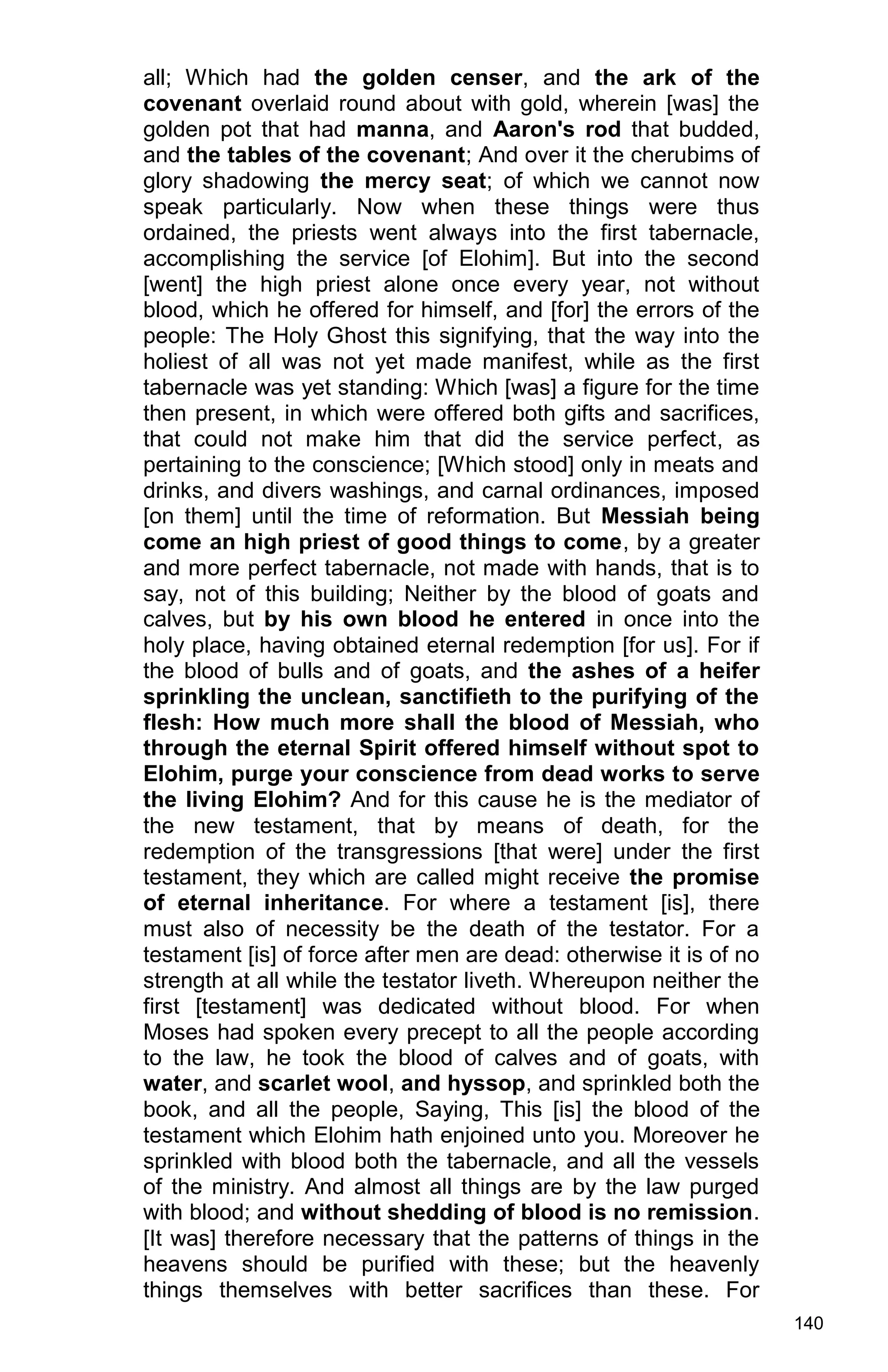 140
all; Which had the golden censer, and the ark of the
covenant overlaid round about with gold, wherein [was] the
golden pot that had manna, and Aaron's rod that budded,
and the tables of the covenant; And over it the cherubims of
glory shadowing the mercy seat; of which we cannot now
speak particularly. Now when these things were thus
ordained, the priests went always into the first tabernacle,
accomplishing the service [of Elohim]. But into the second
[went] the high priest alone once every year, not without
blood, which he offered for himself, and [for] the errors of the
people: The Holy Ghost this signifying, that the way into the
holiest of all was not yet made manifest, while as the first
tabernacle was yet standing: Which [was] a figure for the time
then present, in which were offered both gifts and sacrifices,
that could not make him that did the service perfect, as
pertaining to the conscience; [Which stood] only in meats and
drinks, and divers washings, and carnal ordinances, imposed
[on them] until the time of reformation. But Messiah being
come an high priest of good things to come, by a greater
and more perfect tabernacle, not made with hands, that is to
say, not of this building; Neither by the blood of goats and
calves, but by his own blood he entered in once into the
holy place, having obtained eternal redemption [for us]. For if
the blood of bulls and of goats, and the ashes of a heifer
sprinkling the unclean, sanctifieth to the purifying of the
flesh: How much more shall the blood of Messiah, who
through the eternal Spirit offered himself without spot to
Elohim, purge your conscience from dead works to serve
the living Elohim? And for this cause he is the mediator of
the new testament, that by means of death, for the
redemption of the transgressions [that were] under the first
testament, they which are called might receive the promise
of eternal inheritance. For where a testament [is], there
must also of necessity be the death of the testator. For a
testament [is] of force after men are dead: otherwise it is of no
strength at all while the testator liveth. Whereupon neither the
first [testament] was dedicated without blood. For when
Moses had spoken every precept to all the people according
to the law, he took the blood of calves and of goats, with
water, and scarlet wool, and hyssop, and sprinkled both the
book, and all the people, Saying, This [is] the blood of the
testament which Elohim hath enjoined unto you. Moreover he
sprinkled with blood both the tabernacle, and all the vessels
of the ministry. And almost all things are by the law purged
with blood; and without shedding of blood is no remission.
[It was] therefore necessary that the patterns of things in the
heavens should be purified with these; but the heavenly
things themselves with better sacrifices than these. For
 
