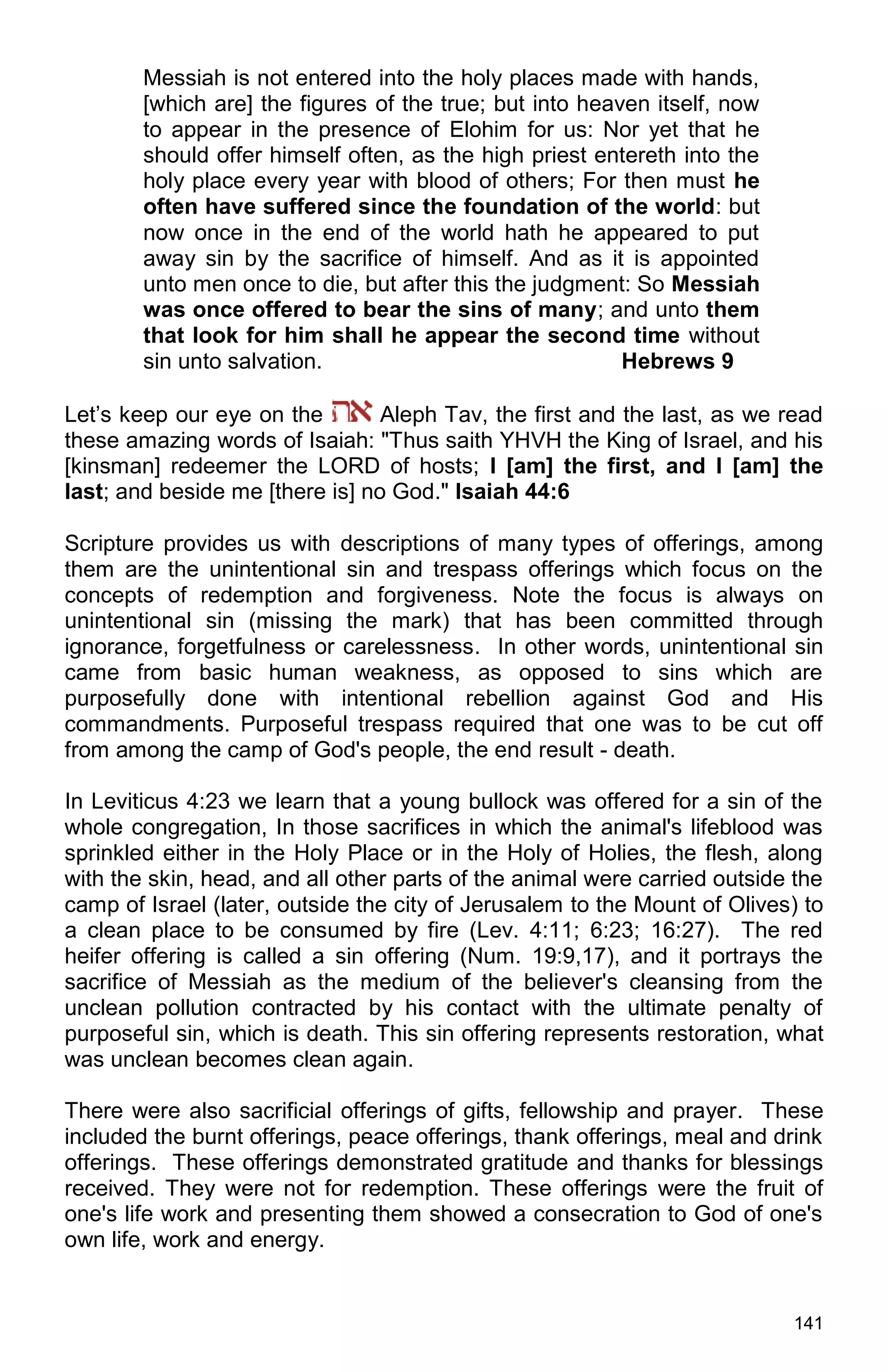 141
Messiah is not entered into the holy places made with hands,
[which are] the figures of the true; but into heaven itself, now
to appear in the presence of Elohim for us: Nor yet that he
should offer himself often, as the high priest entereth into the
holy place every year with blood of others; For then must he
often have suffered since the foundation of the world: but
now once in the end of the world hath he appeared to put
away sin by the sacrifice of himself. And as it is appointed
unto men once to die, but after this the judgment: So Messiah
was once offered to bear the sins of many; and unto them
that look for him shall he appear the second time without
sin unto salvation. Hebrews 9
Let’s keep our eye on the Aleph Tav, the first and the last, as we read
these amazing words of Isaiah: "Thus saith YHVH the King of Israel, and his
[kinsman] redeemer the LORD of hosts; I [am] the first, and I [am] the
last; and beside me [there is] no God." Isaiah 44:6
Scripture provides us with descriptions of many types of offerings, among
them are the unintentional sin and trespass offerings which focus on the
concepts of redemption and forgiveness. Note the focus is always on
unintentional sin (missing the mark) that has been committed through
ignorance, forgetfulness or carelessness. In other words, unintentional sin
came from basic human weakness, as opposed to sins which are
purposefully done with intentional rebellion against God and His
commandments. Purposeful trespass required that one was to be cut off
from among the camp of God's people, the end result - death.
In Leviticus 4:23 we learn that a young bullock was offered for a sin of the
whole congregation, In those sacrifices in which the animal's lifeblood was
sprinkled either in the Holy Place or in the Holy of Holies, the flesh, along
with the skin, head, and all other parts of the animal were carried outside the
camp of Israel (later, outside the city of Jerusalem to the Mount of Olives) to
a clean place to be consumed by fire (Lev. 4:11; 6:23; 16:27). The red
heifer offering is called a sin offering (Num. 19:9,17), and it portrays the
sacrifice of Messiah as the medium of the believer's cleansing from the
unclean pollution contracted by his contact with the ultimate penalty of
purposeful sin, which is death. This sin offering represents restoration, what
was unclean becomes clean again.
There were also sacrificial offerings of gifts, fellowship and prayer. These
included the burnt offerings, peace offerings, thank offerings, meal and drink
offerings. These offerings demonstrated gratitude and thanks for blessings
received. They were not for redemption. These offerings were the fruit of
one's life work and presenting them showed a consecration to God of one's
own life, work and energy.
 