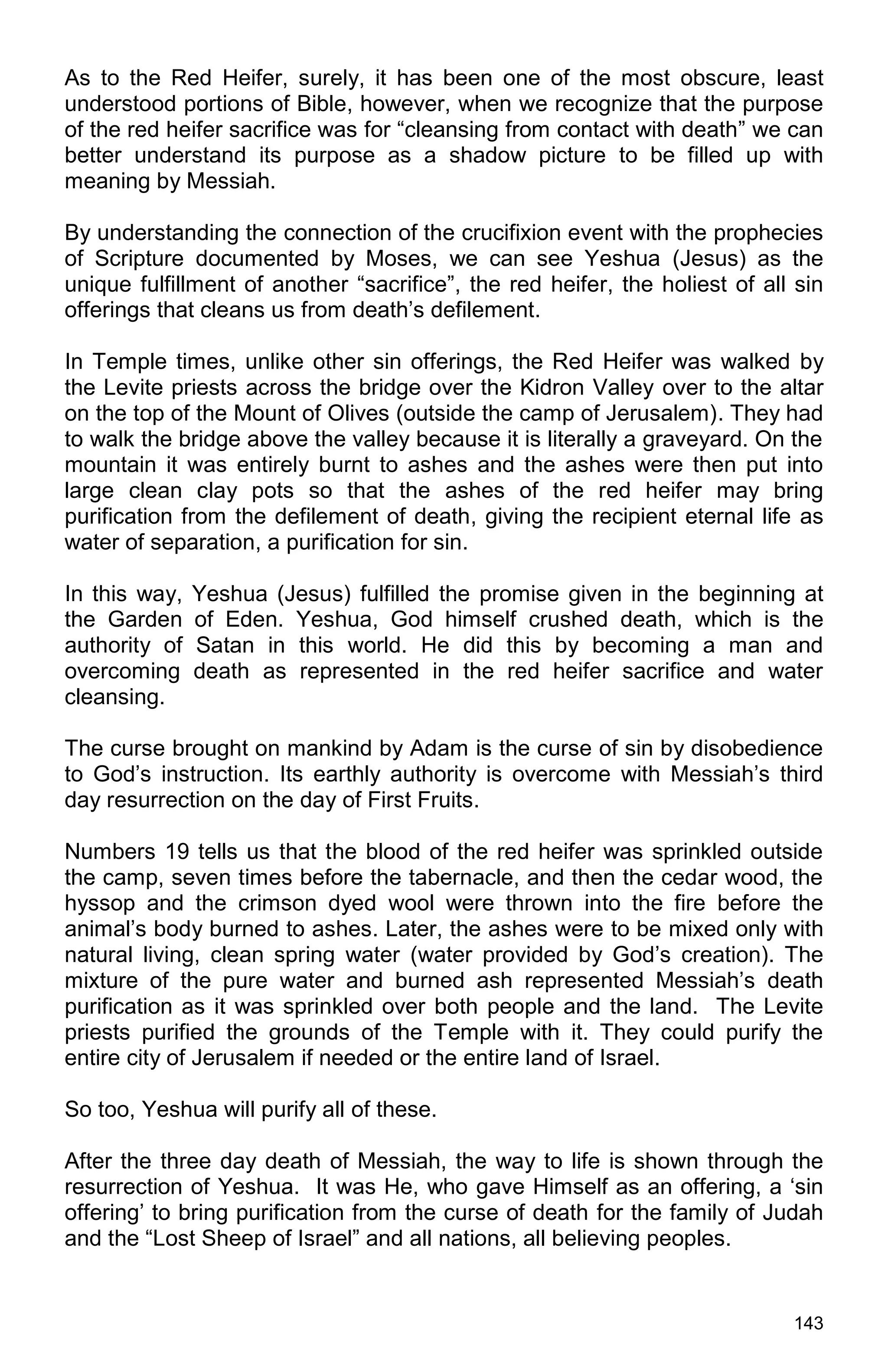 143
As to the Red Heifer, surely, it has been one of the most obscure, least
understood portions of Bible, however, when we recognize that the purpose
of the red heifer sacrifice was for “cleansing from contact with death” we can
better understand its purpose as a shadow picture to be filled up with
meaning by Messiah.
By understanding the connection of the crucifixion event with the prophecies
of Scripture documented by Moses, we can see Yeshua (Jesus) as the
unique fulfillment of another “sacrifice”, the red heifer, the holiest of all sin
offerings that cleans us from death’s defilement.
In Temple times, unlike other sin offerings, the Red Heifer was walked by
the Levite priests across the bridge over the Kidron Valley over to the altar
on the top of the Mount of Olives (outside the camp of Jerusalem). They had
to walk the bridge above the valley because it is literally a graveyard. On the
mountain it was entirely burnt to ashes and the ashes were then put into
large clean clay pots so that the ashes of the red heifer may bring
purification from the defilement of death, giving the recipient eternal life as
water of separation, a purification for sin.
In this way, Yeshua (Jesus) fulfilled the promise given in the beginning at
the Garden of Eden. Yeshua, God himself crushed death, which is the
authority of Satan in this world. He did this by becoming a man and
overcoming death as represented in the red heifer sacrifice and water
cleansing.
The curse brought on mankind by Adam is the curse of sin by disobedience
to God’s instruction. Its earthly authority is overcome with Messiah’s third
day resurrection on the day of First Fruits.
Numbers 19 tells us that the blood of the red heifer was sprinkled outside
the camp, seven times before the tabernacle, and then the cedar wood, the
hyssop and the crimson dyed wool were thrown into the fire before the
animal’s body burned to ashes. Later, the ashes were to be mixed only with
natural living, clean spring water (water provided by God’s creation). The
mixture of the pure water and burned ash represented Messiah’s death
purification as it was sprinkled over both people and the land. The Levite
priests purified the grounds of the Temple with it. They could purify the
entire city of Jerusalem if needed or the entire land of Israel.
So too, Yeshua will purify all of these.
After the three day death of Messiah, the way to life is shown through the
resurrection of Yeshua. It was He, who gave Himself as an offering, a ‘sin
offering’ to bring purification from the curse of death for the family of Judah
and the “Lost Sheep of Israel” and all nations, all believing peoples.
 