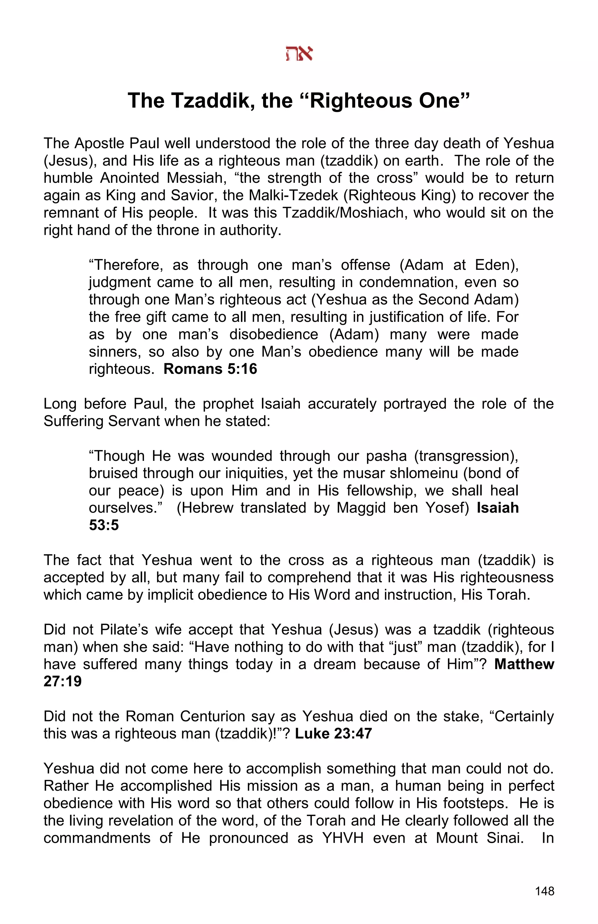 148
The Tzaddik, the “Righteous One”
The Apostle Paul well understood the role of the three day death of Yeshua
(Jesus), and His life as a righteous man (tzaddik) on earth. The role of the
humble Anointed Messiah, “the strength of the cross” would be to return
again as King and Savior, the Malki-Tzedek (Righteous King) to recover the
remnant of His people. It was this Tzaddik/Moshiach, who would sit on the
right hand of the throne in authority.
“Therefore, as through one man’s offense (Adam at Eden),
judgment came to all men, resulting in condemnation, even so
through one Man’s righteous act (Yeshua as the Second Adam)
the free gift came to all men, resulting in justification of life. For
as by one man’s disobedience (Adam) many were made
sinners, so also by one Man’s obedience many will be made
righteous. Romans 5:16
Long before Paul, the prophet Isaiah accurately portrayed the role of the
Suffering Servant when he stated:
“Though He was wounded through our pasha (transgression),
bruised through our iniquities, yet the musar shlomeinu (bond of
our peace) is upon Him and in His fellowship, we shall heal
ourselves.” (Hebrew translated by Maggid ben Yosef) Isaiah
53:5
The fact that Yeshua went to the cross as a righteous man (tzaddik) is
accepted by all, but many fail to comprehend that it was His righteousness
which came by implicit obedience to His Word and instruction, His Torah.
Did not Pilate’s wife accept that Yeshua (Jesus) was a tzaddik (righteous
man) when she said: “Have nothing to do with that “just” man (tzaddik), for I
have suffered many things today in a dream because of Him”? Matthew
27:19
Did not the Roman Centurion say as Yeshua died on the stake, “Certainly
this was a righteous man (tzaddik)!”? Luke 23:47
Yeshua did not come here to accomplish something that man could not do.
Rather He accomplished His mission as a man, a human being in perfect
obedience with His word so that others could follow in His footsteps. He is
the living revelation of the word, of the Torah and He clearly followed all the
commandments of He pronounced as YHVH even at Mount Sinai. In
 