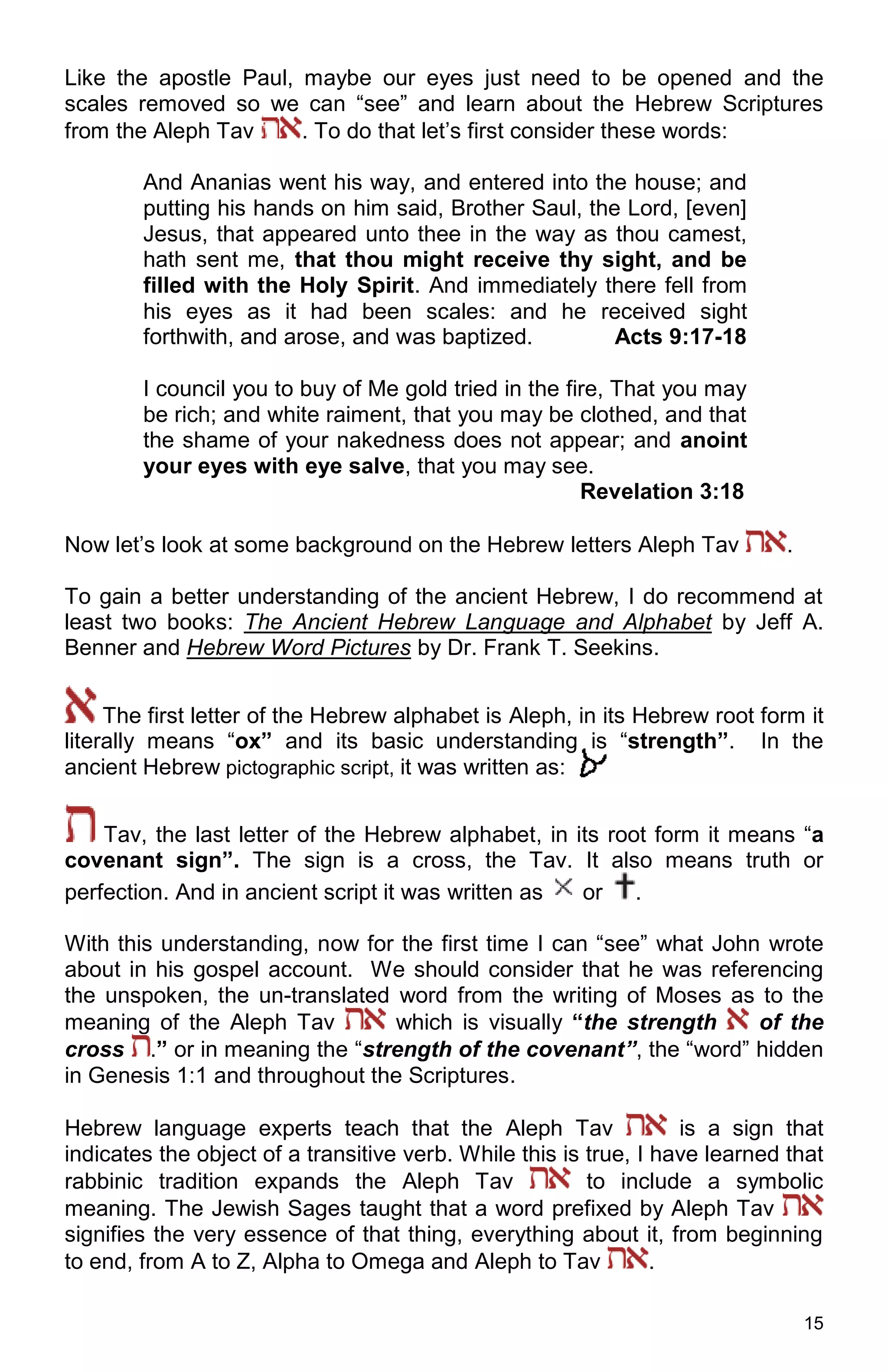 15
Like the apostle Paul, maybe our eyes just need to be opened and the
scales removed so we can “see” and learn about the Hebrew Scriptures
from the Aleph Tav . To do that let’s first consider these words:
And Ananias went his way, and entered into the house; and
putting his hands on him said, Brother Saul, the Lord, [even]
Jesus, that appeared unto thee in the way as thou camest,
hath sent me, that thou might receive thy sight, and be
filled with the Holy Spirit. And immediately there fell from
his eyes as it had been scales: and he received sight
forthwith, and arose, and was baptized. Acts 9:17-18
I council you to buy of Me gold tried in the fire, That you may
be rich; and white raiment, that you may be clothed, and that
the shame of your nakedness does not appear; and anoint
your eyes with eye salve, that you may see.
Revelation 3:18
Now let’s look at some background on the Hebrew letters Aleph Tav .
To gain a better understanding of the ancient Hebrew, I do recommend at
least two books: The Ancient Hebrew Language and Alphabet by Jeff A.
Benner and Hebrew Word Pictures by Dr. Frank T. Seekins.
The first letter of the Hebrew alphabet is Aleph, in its Hebrew root form it
literally means “ox” and its basic understanding is “strength”. In the
ancient Hebrew pictographic script, it was written as:
Tav, the last letter of the Hebrew alphabet, in its root form it means “a
covenant sign”. The sign is a cross, the Tav. It also means truth or
perfection. And in ancient script it was written as or .
With this understanding, now for the first time I can “see” what John wrote
about in his gospel account. We should consider that he was referencing
the unspoken, the un-translated word from the writing of Moses as to the
meaning of the Aleph Tav which is visually “the strength of the
cross .” or in meaning the “strength of the covenant”, the “word” hidden
in Genesis 1:1 and throughout the Scriptures.
Hebrew language experts teach that the Aleph Tav is a sign that
indicates the object of a transitive verb. While this is true, I have learned that
rabbinic tradition expands the Aleph Tav to include a symbolic
meaning. The Jewish Sages taught that a word prefixed by Aleph Tav
signifies the very essence of that thing, everything about it, from beginning
to end, from A to Z, Alpha to Omega and Aleph to Tav .
 
