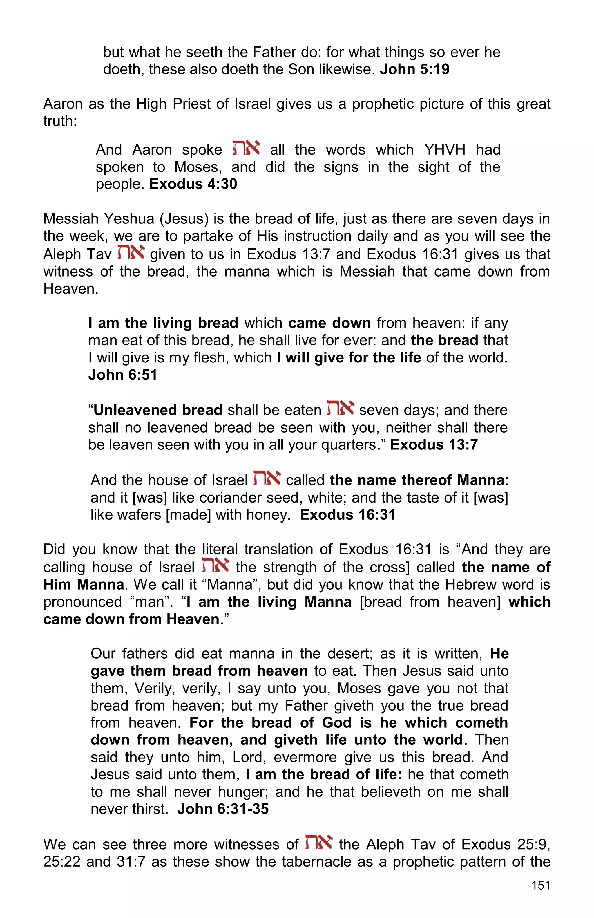 151
but what he seeth the Father do: for what things so ever he
doeth, these also doeth the Son likewise. John 5:19
Aaron as the High Priest of Israel gives us a prophetic picture of this great
truth:
And Aaron spoke all the words which YHVH had
spoken to Moses, and did the signs in the sight of the
people. Exodus 4:30
Messiah Yeshua (Jesus) is the bread of life, just as there are seven days in
the week, we are to partake of His instruction daily and as you will see the
Aleph Tav given to us in Exodus 13:7 and Exodus 16:31 gives us that
witness of the bread, the manna which is Messiah that came down from
Heaven.
I am the living bread which came down from heaven: if any
man eat of this bread, he shall live for ever: and the bread that
I will give is my flesh, which I will give for the life of the world.
John 6:51
“Unleavened bread shall be eaten seven days; and there
shall no leavened bread be seen with you, neither shall there
be leaven seen with you in all your quarters.” Exodus 13:7
And the house of Israel called the name thereof Manna:
and it [was] like coriander seed, white; and the taste of it [was]
like wafers [made] with honey. Exodus 16:31
Did you know that the literal translation of Exodus 16:31 is “And they are
calling house of Israel the strength of the cross] called the name of
Him Manna. We call it “Manna”, but did you know that the Hebrew word is
pronounced “man”. “I am the living Manna [bread from heaven] which
came down from Heaven.”
Our fathers did eat manna in the desert; as it is written, He
gave them bread from heaven to eat. Then Jesus said unto
them, Verily, verily, I say unto you, Moses gave you not that
bread from heaven; but my Father giveth you the true bread
from heaven. For the bread of God is he which cometh
down from heaven, and giveth life unto the world. Then
said they unto him, Lord, evermore give us this bread. And
Jesus said unto them, I am the bread of life: he that cometh
to me shall never hunger; and he that believeth on me shall
never thirst. John 6:31-35
We can see three more witnesses of the Aleph Tav of Exodus 25:9,
25:22 and 31:7 as these show the tabernacle as a prophetic pattern of the
 