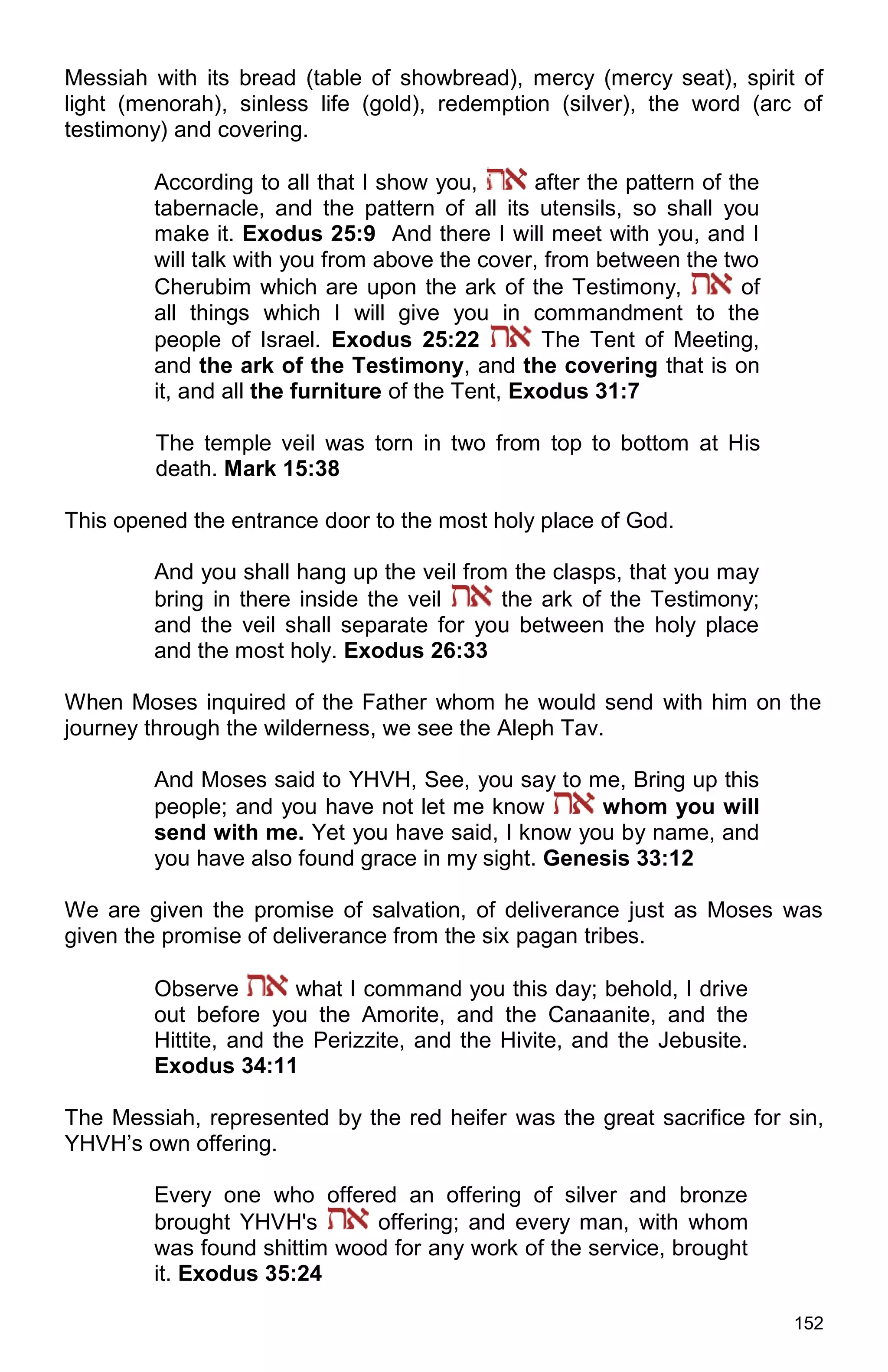152
Messiah with its bread (table of showbread), mercy (mercy seat), spirit of
light (menorah), sinless life (gold), redemption (silver), the word (arc of
testimony) and covering.
According to all that I show you, after the pattern of the
tabernacle, and the pattern of all its utensils, so shall you
make it. Exodus 25:9 And there I will meet with you, and I
will talk with you from above the cover, from between the two
Cherubim which are upon the ark of the Testimony, of
all things which I will give you in commandment to the
people of Israel. Exodus 25:22 The Tent of Meeting,
and the ark of the Testimony, and the covering that is on
it, and all the furniture of the Tent, Exodus 31:7
The temple veil was torn in two from top to bottom at His
death. Mark 15:38
This opened the entrance door to the most holy place of God.
And you shall hang up the veil from the clasps, that you may
bring in there inside the veil the ark of the Testimony;
and the veil shall separate for you between the holy place
and the most holy. Exodus 26:33
When Moses inquired of the Father whom he would send with him on the
journey through the wilderness, we see the Aleph Tav.
And Moses said to YHVH, See, you say to me, Bring up this
people; and you have not let me know whom you will
send with me. Yet you have said, I know you by name, and
you have also found grace in my sight. Genesis 33:12
We are given the promise of salvation, of deliverance just as Moses was
given the promise of deliverance from the six pagan tribes.
Observe what I command you this day; behold, I drive
out before you the Amorite, and the Canaanite, and the
Hittite, and the Perizzite, and the Hivite, and the Jebusite.
Exodus 34:11
The Messiah, represented by the red heifer was the great sacrifice for sin,
YHVH’s own offering.
Every one who offered an offering of silver and bronze
brought YHVH's offering; and every man, with whom
was found shittim wood for any work of the service, brought
it. Exodus 35:24
 