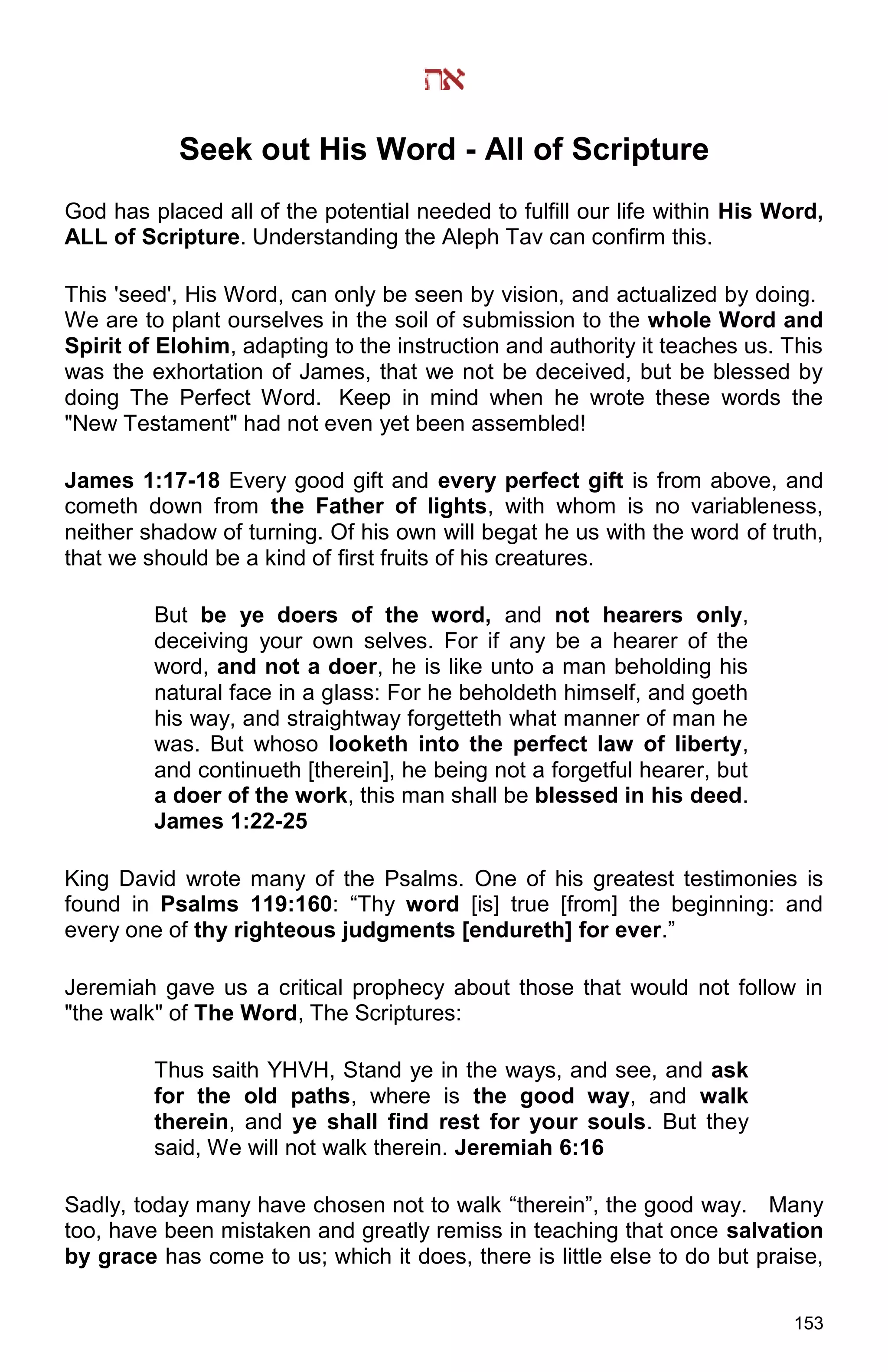 153
Seek out His Word - All of Scripture
God has placed all of the potential needed to fulfill our life within His Word,
ALL of Scripture. Understanding the Aleph Tav can confirm this.
This 'seed', His Word, can only be seen by vision, and actualized by doing.
We are to plant ourselves in the soil of submission to the whole Word and
Spirit of Elohim, adapting to the instruction and authority it teaches us. This
was the exhortation of James, that we not be deceived, but be blessed by
doing The Perfect Word. Keep in mind when he wrote these words the
"New Testament" had not even yet been assembled!
James 1:17-18 Every good gift and every perfect gift is from above, and
cometh down from the Father of lights, with whom is no variableness,
neither shadow of turning. Of his own will begat he us with the word of truth,
that we should be a kind of first fruits of his creatures.
But be ye doers of the word, and not hearers only,
deceiving your own selves. For if any be a hearer of the
word, and not a doer, he is like unto a man beholding his
natural face in a glass: For he beholdeth himself, and goeth
his way, and straightway forgetteth what manner of man he
was. But whoso looketh into the perfect law of liberty,
and continueth [therein], he being not a forgetful hearer, but
a doer of the work, this man shall be blessed in his deed.
James 1:22-25
King David wrote many of the Psalms. One of his greatest testimonies is
found in Psalms 119:160: “Thy word [is] true [from] the beginning: and
every one of thy righteous judgments [endureth] for ever.”
Jeremiah gave us a critical prophecy about those that would not follow in
"the walk" of The Word, The Scriptures:
Thus saith YHVH, Stand ye in the ways, and see, and ask
for the old paths, where is the good way, and walk
therein, and ye shall find rest for your souls. But they
said, We will not walk therein. Jeremiah 6:16
Sadly, today many have chosen not to walk “therein”, the good way. Many
too, have been mistaken and greatly remiss in teaching that once salvation
by grace has come to us; which it does, there is little else to do but praise,
 