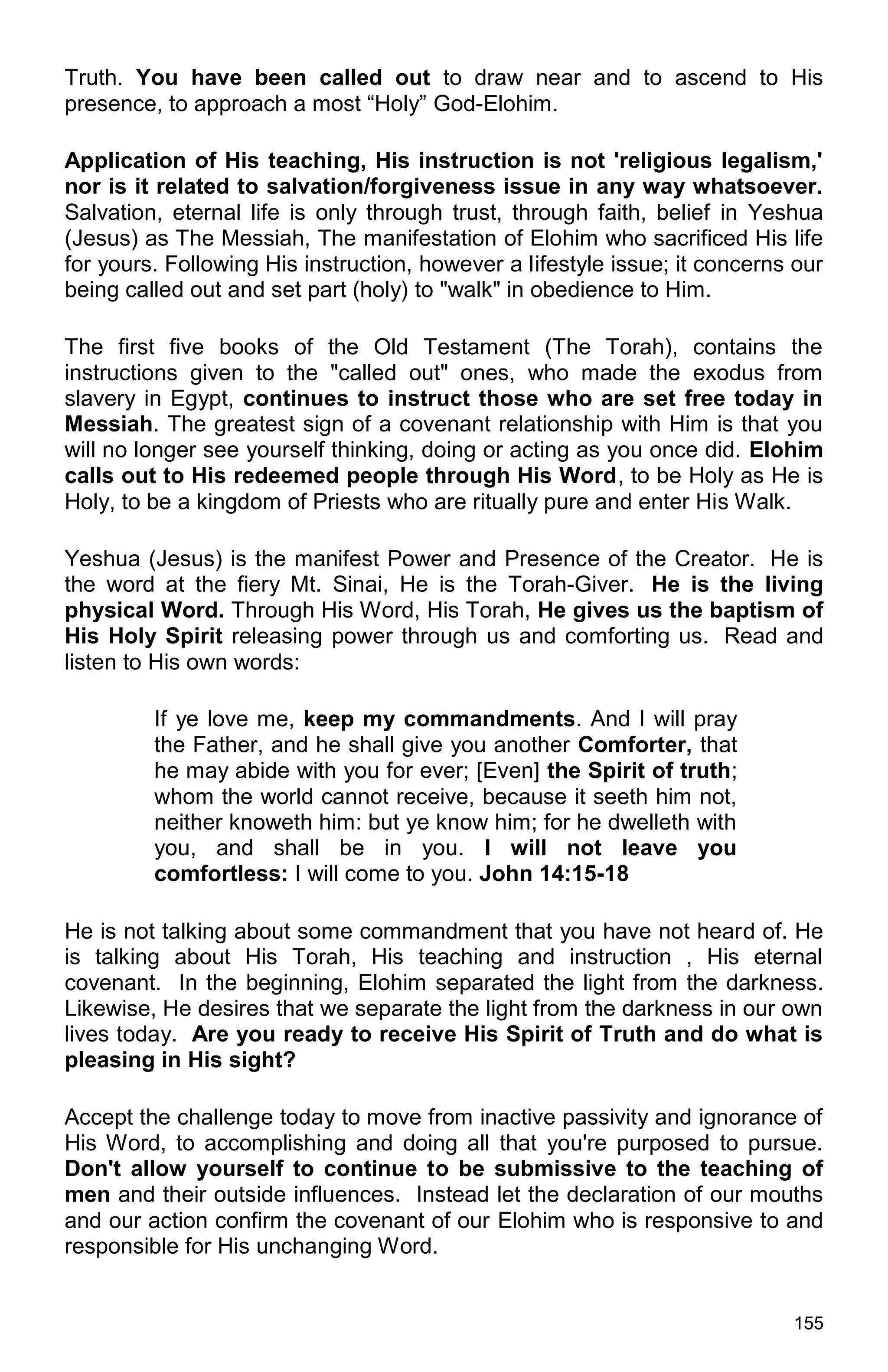 155
Truth. You have been called out to draw near and to ascend to His
presence, to approach a most “Holy” God-Elohim.
Application of His teaching, His instruction is not 'religious legalism,'
nor is it related to salvation/forgiveness issue in any way whatsoever.
Salvation, eternal life is only through trust, through faith, belief in Yeshua
(Jesus) as The Messiah, The manifestation of Elohim who sacrificed His life
for yours. Following His instruction, however a lifestyle issue; it concerns our
being called out and set part (holy) to "walk" in obedience to Him.
The first five books of the Old Testament (The Torah), contains the
instructions given to the "called out" ones, who made the exodus from
slavery in Egypt, continues to instruct those who are set free today in
Messiah. The greatest sign of a covenant relationship with Him is that you
will no longer see yourself thinking, doing or acting as you once did. Elohim
calls out to His redeemed people through His Word, to be Holy as He is
Holy, to be a kingdom of Priests who are ritually pure and enter His Walk.
Yeshua (Jesus) is the manifest Power and Presence of the Creator. He is
the word at the fiery Mt. Sinai, He is the Torah-Giver. He is the living
physical Word. Through His Word, His Torah, He gives us the baptism of
His Holy Spirit releasing power through us and comforting us. Read and
listen to His own words:
If ye love me, keep my commandments. And I will pray
the Father, and he shall give you another Comforter, that
he may abide with you for ever; [Even] the Spirit of truth;
whom the world cannot receive, because it seeth him not,
neither knoweth him: but ye know him; for he dwelleth with
you, and shall be in you. I will not leave you
comfortless: I will come to you. John 14:15-18
He is not talking about some commandment that you have not heard of. He
is talking about His Torah, His teaching and instruction , His eternal
covenant. In the beginning, Elohim separated the light from the darkness.
Likewise, He desires that we separate the light from the darkness in our own
lives today. Are you ready to receive His Spirit of Truth and do what is
pleasing in His sight?
Accept the challenge today to move from inactive passivity and ignorance of
His Word, to accomplishing and doing all that you're purposed to pursue.
Don't allow yourself to continue to be submissive to the teaching of
men and their outside influences. Instead let the declaration of our mouths
and our action confirm the covenant of our Elohim who is responsive to and
responsible for His unchanging Word.
 