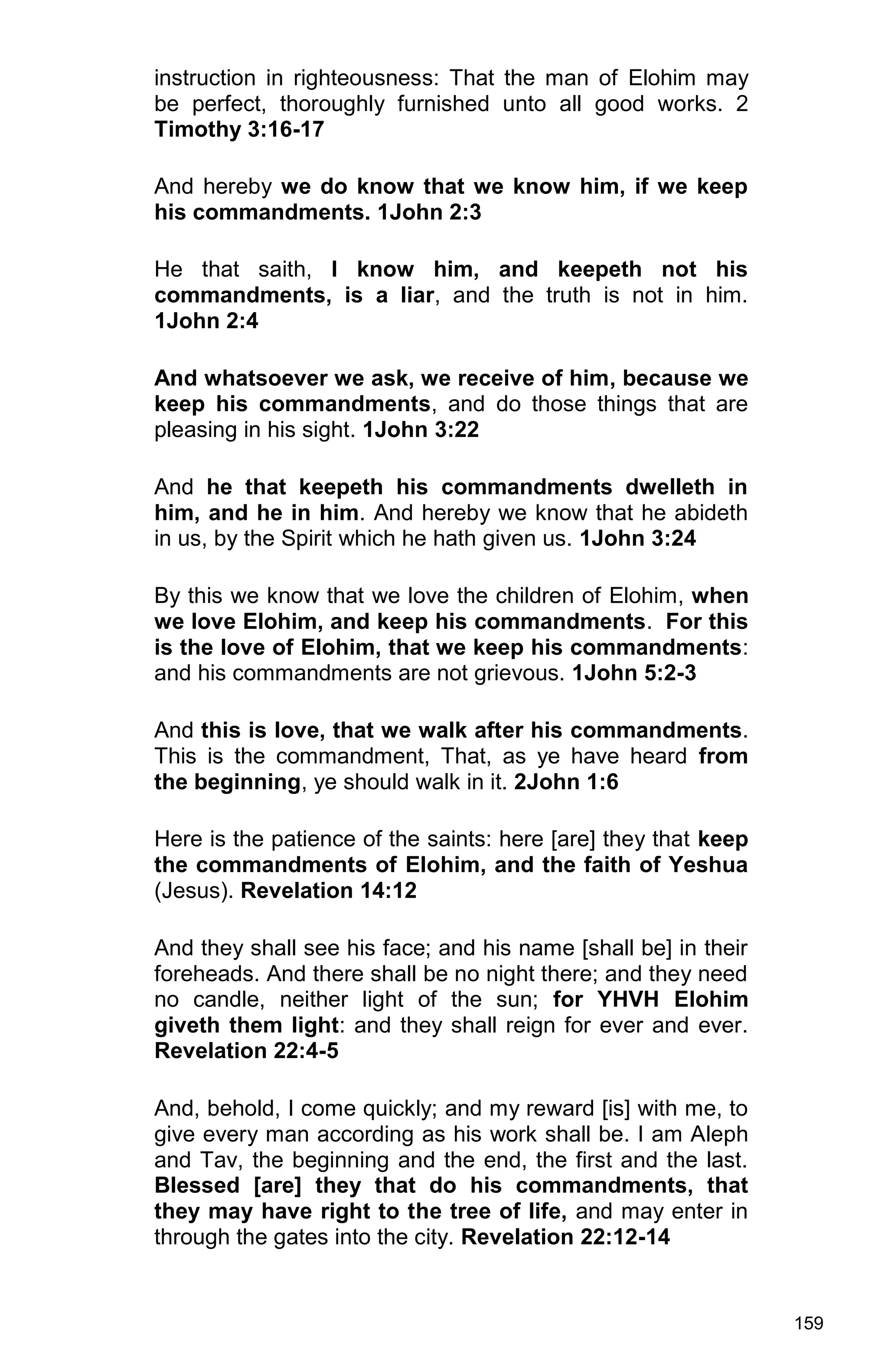 159
instruction in righteousness: That the man of Elohim may
be perfect, thoroughly furnished unto all good works. 2
Timothy 3:16-17
And hereby we do know that we know him, if we keep
his commandments. 1John 2:3
He that saith, I know him, and keepeth not his
commandments, is a liar, and the truth is not in him.
1John 2:4
And whatsoever we ask, we receive of him, because we
keep his commandments, and do those things that are
pleasing in his sight. 1John 3:22
And he that keepeth his commandments dwelleth in
him, and he in him. And hereby we know that he abideth
in us, by the Spirit which he hath given us. 1John 3:24
By this we know that we love the children of Elohim, when
we love Elohim, and keep his commandments. For this
is the love of Elohim, that we keep his commandments:
and his commandments are not grievous. 1John 5:2-3
And this is love, that we walk after his commandments.
This is the commandment, That, as ye have heard from
the beginning, ye should walk in it. 2John 1:6
Here is the patience of the saints: here [are] they that keep
the commandments of Elohim, and the faith of Yeshua
(Jesus). Revelation 14:12
And they shall see his face; and his name [shall be] in their
foreheads. And there shall be no night there; and they need
no candle, neither light of the sun; for YHVH Elohim
giveth them light: and they shall reign for ever and ever.
Revelation 22:4-5
And, behold, I come quickly; and my reward [is] with me, to
give every man according as his work shall be. I am Aleph
and Tav, the beginning and the end, the first and the last.
Blessed [are] they that do his commandments, that
they may have right to the tree of life, and may enter in
through the gates into the city. Revelation 22:12-14
 