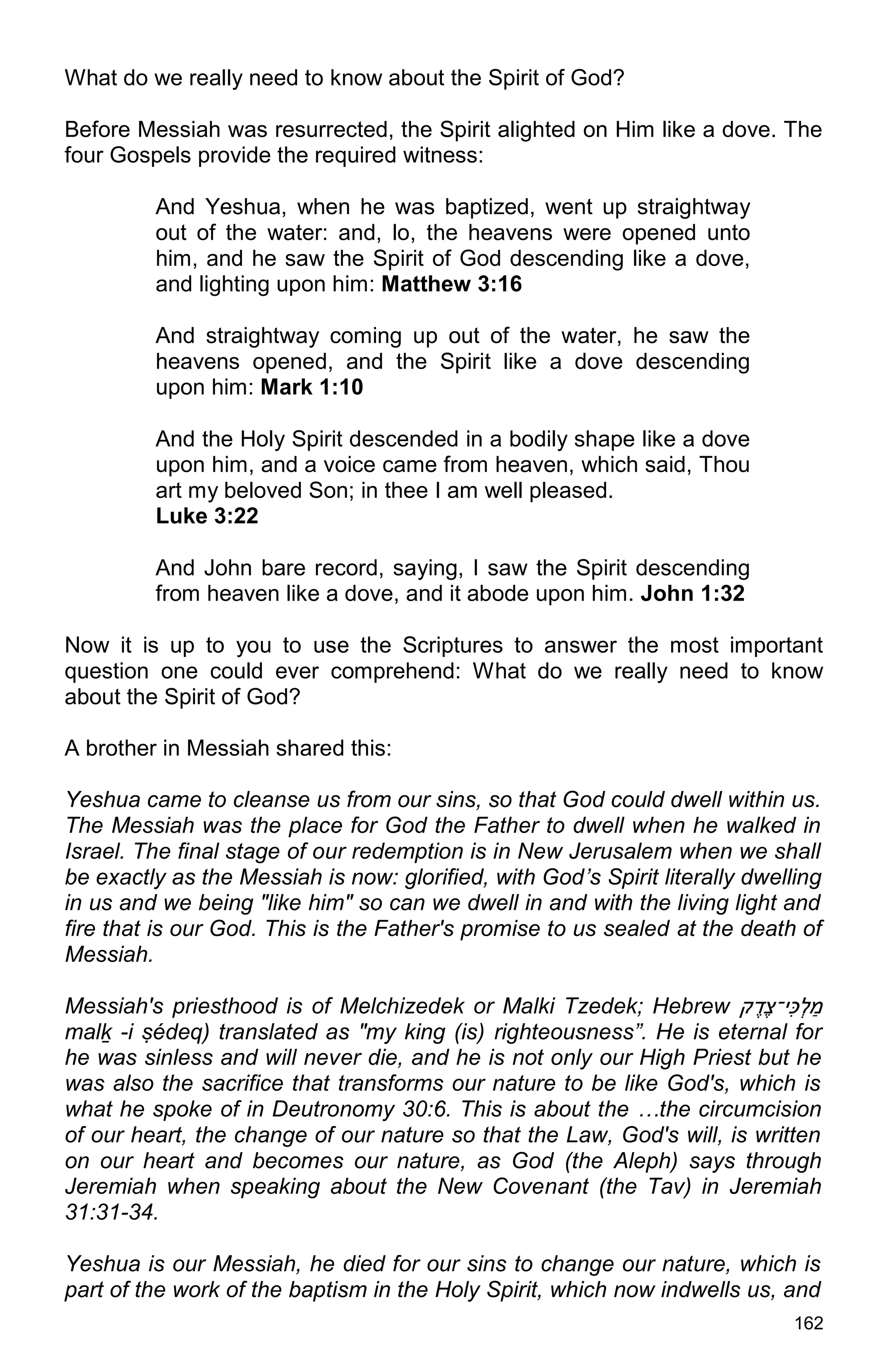 162
What do we really need to know about the Spirit of God?
Before Messiah was resurrected, the Spirit alighted on Him like a dove. The
four Gospels provide the required witness:
And Yeshua, when he was baptized, went up straightway
out of the water: and, lo, the heavens were opened unto
him, and he saw the Spirit of God descending like a dove,
and lighting upon him: Matthew 3:16
And straightway coming up out of the water, he saw the
heavens opened, and the Spirit like a dove descending
upon him: Mark 1:10
And the Holy Spirit descended in a bodily shape like a dove
upon him, and a voice came from heaven, which said, Thou
art my beloved Son; in thee I am well pleased.
Luke 3:22
And John bare record, saying, I saw the Spirit descending
from heaven like a dove, and it abode upon him. John 1:32
Now it is up to you to use the Scriptures to answer the most important
question one could ever comprehend: What do we really need to know
about the Spirit of God?
A brother in Messiah shared this:
Yeshua came to cleanse us from our sins, so that God could dwell within us.
The Messiah was the place for God the Father to dwell when he walked in
Israel. The final stage of our redemption is in New Jerusalem when we shall
be exactly as the Messiah is now: glorified, with God’s Spirit literally dwelling
in us and we being "like him" so can we dwell in and with the living light and
fire that is our God. This is the Father's promise to us sealed at the death of
Messiah.
Messiah's priesthood is of Melchizedek or Malki Tzedek; Hebrew ‫ק‬ ֶ‫ֶד‬‫צ‬‫ִּי־‬‫כ‬ְ‫ל‬ ַ‫מ‬
malḵ -i ṣédeq) translated as "my king (is) righteousness”. He is eternal for
he was sinless and will never die, and he is not only our High Priest but he
was also the sacrifice that transforms our nature to be like God's, which is
what he spoke of in Deutronomy 30:6. This is about the …the circumcision
of our heart, the change of our nature so that the Law, God's will, is written
on our heart and becomes our nature, as God (the Aleph) says through
Jeremiah when speaking about the New Covenant (the Tav) in Jeremiah
31:31-34.
Yeshua is our Messiah, he died for our sins to change our nature, which is
part of the work of the baptism in the Holy Spirit, which now indwells us, and
 