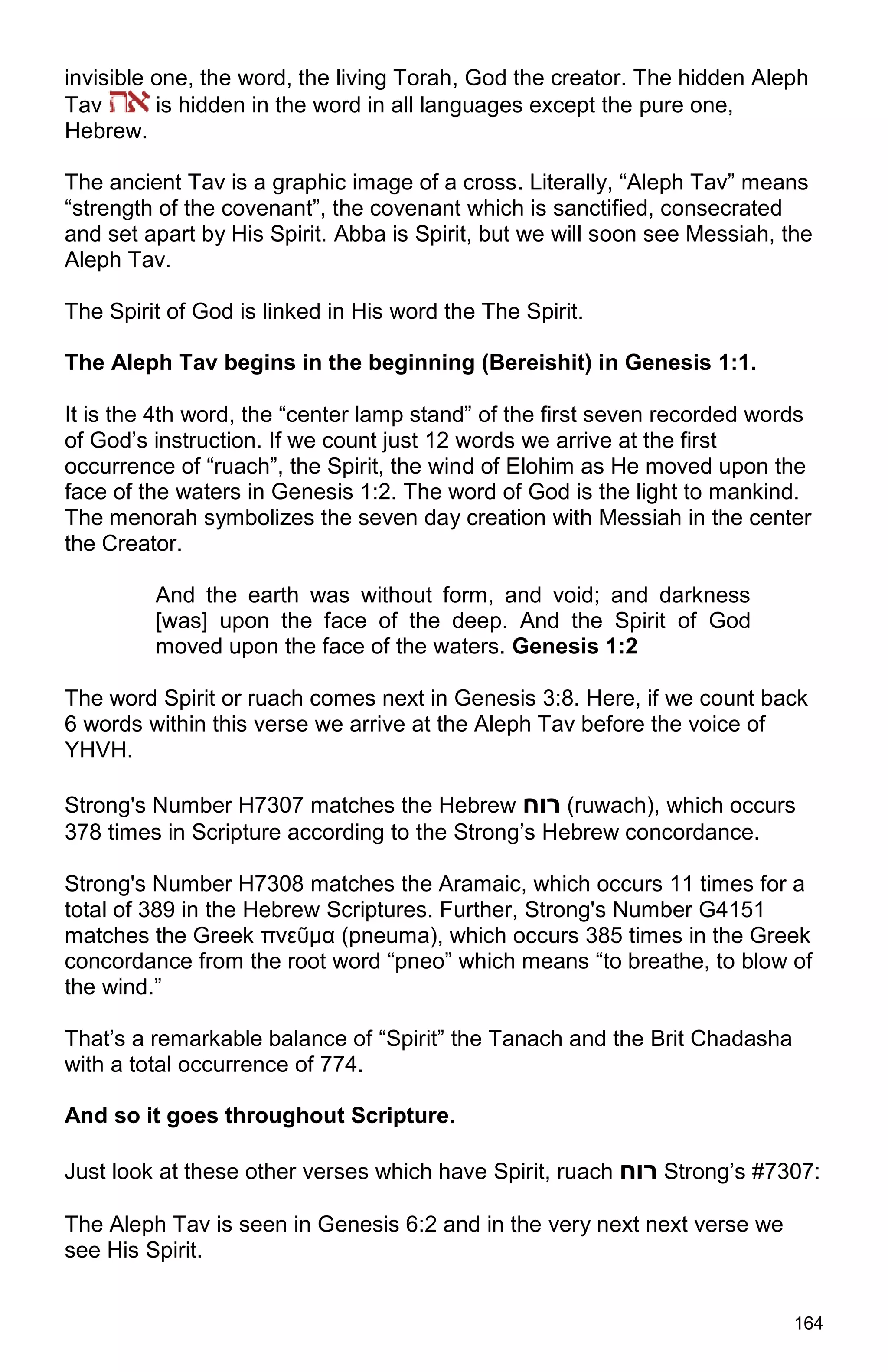 164
invisible one, the word, the living Torah, God the creator. The hidden Aleph
Tav is hidden in the word in all languages except the pure one,
Hebrew.
The ancient Tav is a graphic image of a cross. Literally, “Aleph Tav” means
“strength of the covenant”, the covenant which is sanctified, consecrated
and set apart by His Spirit. Abba is Spirit, but we will soon see Messiah, the
Aleph Tav.
The Spirit of God is linked in His word the The Spirit.
The Aleph Tav begins in the beginning (Bereishit) in Genesis 1:1.
It is the 4th word, the “center lamp stand” of the first seven recorded words
of God’s instruction. If we count just 12 words we arrive at the first
occurrence of “ruach”, the Spirit, the wind of Elohim as He moved upon the
face of the waters in Genesis 1:2. The word of God is the light to mankind.
The menorah symbolizes the seven day creation with Messiah in the center
the Creator.
And the earth was without form, and void; and darkness
[was] upon the face of the deep. And the Spirit of God
moved upon the face of the waters. Genesis 1:2
The word Spirit or ruach comes next in Genesis 3:8. Here, if we count back
6 words within this verse we arrive at the Aleph Tav before the voice of
YHVH.
Strong's Number H7307 matches the Hebrew ‫רוח‬ (ruwach), which occurs
378 times in Scripture according to the Strong’s Hebrew concordance.
Strong's Number H7308 matches the Aramaic, which occurs 11 times for a
total of 389 in the Hebrew Scriptures. Further, Strong's Number G4151
matches the Greek πνεῦμα (pneuma), which occurs 385 times in the Greek
concordance from the root word “pneo” which means “to breathe, to blow of
the wind.”
That’s a remarkable balance of “Spirit” the Tanach and the Brit Chadasha
with a total occurrence of 774.
And so it goes throughout Scripture.
Just look at these other verses which have Spirit, ruach ‫רוח‬ Strong’s #7307:
The Aleph Tav is seen in Genesis 6:2 and in the very next next verse we
see His Spirit.
 