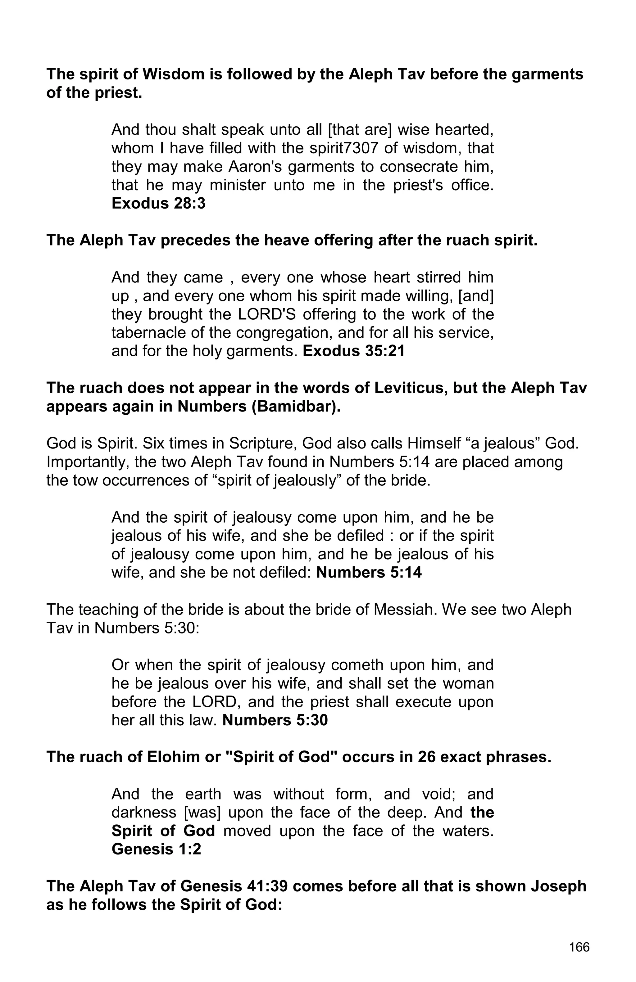 166
The spirit of Wisdom is followed by the Aleph Tav before the garments
of the priest.
And thou shalt speak unto all [that are] wise hearted,
whom I have filled with the spirit7307 of wisdom, that
they may make Aaron's garments to consecrate him,
that he may minister unto me in the priest's office.
Exodus 28:3
The Aleph Tav precedes the heave offering after the ruach spirit.
And they came , every one whose heart stirred him
up , and every one whom his spirit made willing, [and]
they brought the LORD'S offering to the work of the
tabernacle of the congregation, and for all his service,
and for the holy garments. Exodus 35:21
The ruach does not appear in the words of Leviticus, but the Aleph Tav
appears again in Numbers (Bamidbar).
God is Spirit. Six times in Scripture, God also calls Himself “a jealous” God.
Importantly, the two Aleph Tav found in Numbers 5:14 are placed among
the tow occurrences of “spirit of jealously” of the bride.
And the spirit of jealousy come upon him, and he be
jealous of his wife, and she be defiled : or if the spirit
of jealousy come upon him, and he be jealous of his
wife, and she be not defiled: Numbers 5:14
The teaching of the bride is about the bride of Messiah. We see two Aleph
Tav in Numbers 5:30:
Or when the spirit of jealousy cometh upon him, and
he be jealous over his wife, and shall set the woman
before the LORD, and the priest shall execute upon
her all this law. Numbers 5:30
The ruach of Elohim or "Spirit of God" occurs in 26 exact phrases.
And the earth was without form, and void; and
darkness [was] upon the face of the deep. And the
Spirit of God moved upon the face of the waters.
Genesis 1:2
The Aleph Tav of Genesis 41:39 comes before all that is shown Joseph
as he follows the Spirit of God:
 