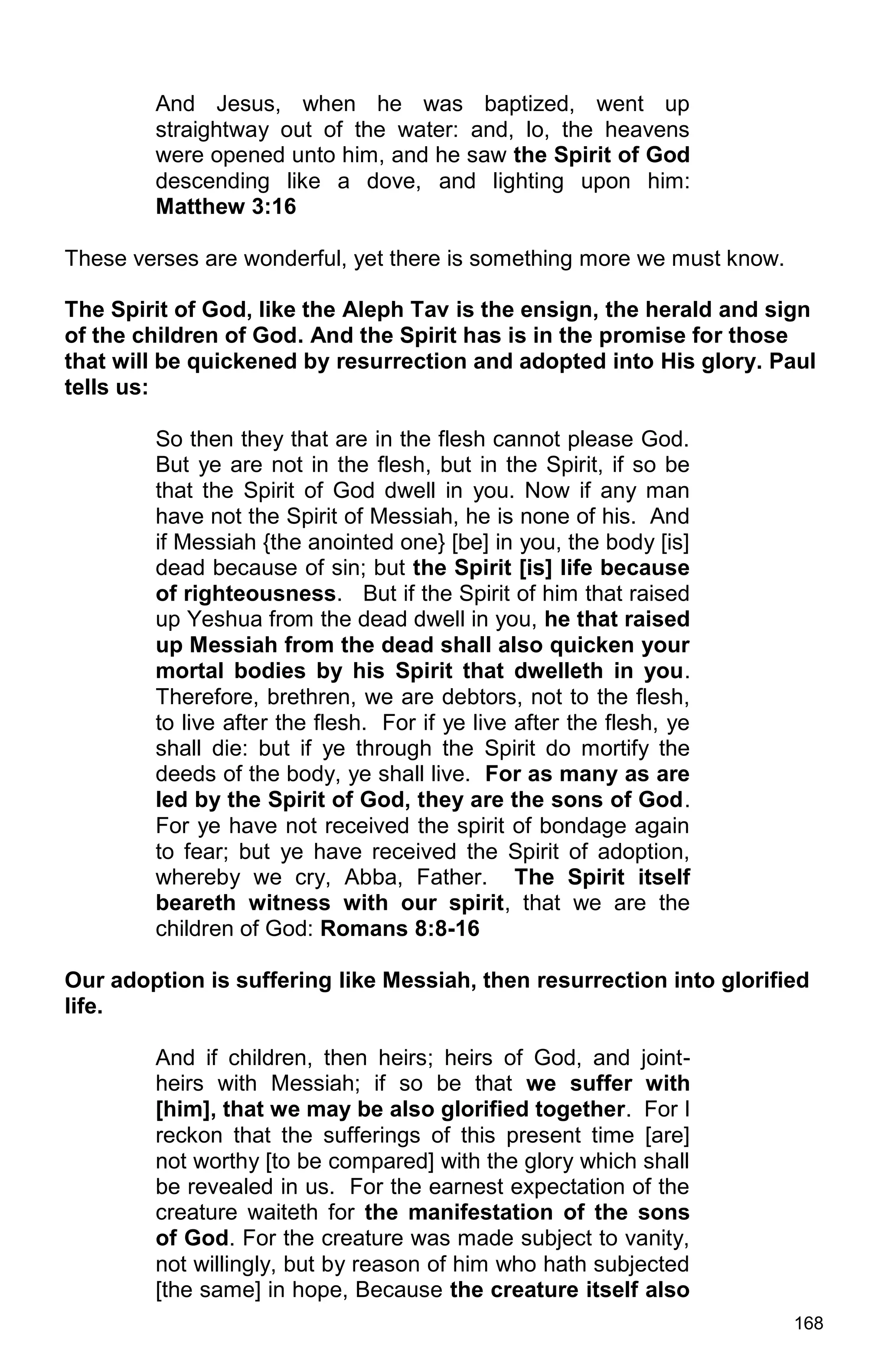 168
And Jesus, when he was baptized, went up
straightway out of the water: and, lo, the heavens
were opened unto him, and he saw the Spirit of God
descending like a dove, and lighting upon him:
Matthew 3:16
These verses are wonderful, yet there is something more we must know.
The Spirit of God, like the Aleph Tav is the ensign, the herald and sign
of the children of God. And the Spirit has is in the promise for those
that will be quickened by resurrection and adopted into His glory. Paul
tells us:
So then they that are in the flesh cannot please God.
But ye are not in the flesh, but in the Spirit, if so be
that the Spirit of God dwell in you. Now if any man
have not the Spirit of Messiah, he is none of his. And
if Messiah {the anointed one} [be] in you, the body [is]
dead because of sin; but the Spirit [is] life because
of righteousness. But if the Spirit of him that raised
up Yeshua from the dead dwell in you, he that raised
up Messiah from the dead shall also quicken your
mortal bodies by his Spirit that dwelleth in you.
Therefore, brethren, we are debtors, not to the flesh,
to live after the flesh. For if ye live after the flesh, ye
shall die: but if ye through the Spirit do mortify the
deeds of the body, ye shall live. For as many as are
led by the Spirit of God, they are the sons of God.
For ye have not received the spirit of bondage again
to fear; but ye have received the Spirit of adoption,
whereby we cry, Abba, Father. The Spirit itself
beareth witness with our spirit, that we are the
children of God: Romans 8:8-16
Our adoption is suffering like Messiah, then resurrection into glorified
life.
And if children, then heirs; heirs of God, and joint-
heirs with Messiah; if so be that we suffer with
[him], that we may be also glorified together. For I
reckon that the sufferings of this present time [are]
not worthy [to be compared] with the glory which shall
be revealed in us. For the earnest expectation of the
creature waiteth for the manifestation of the sons
of God. For the creature was made subject to vanity,
not willingly, but by reason of him who hath subjected
[the same] in hope, Because the creature itself also
 