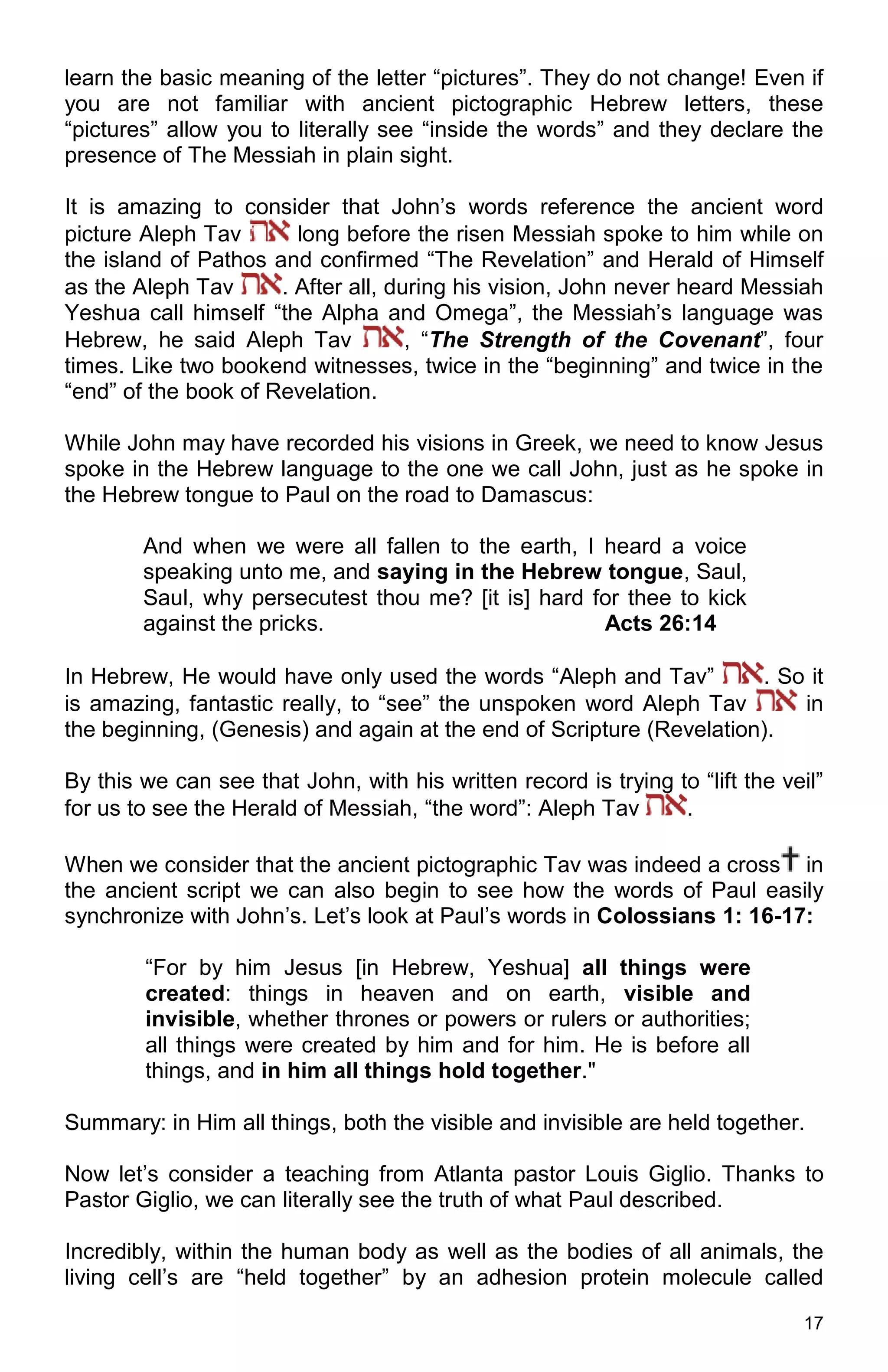 17
learn the basic meaning of the letter “pictures”. They do not change! Even if
you are not familiar with ancient pictographic Hebrew letters, these
“pictures” allow you to literally see “inside the words” and they declare the
presence of The Messiah in plain sight.
It is amazing to consider that John’s words reference the ancient word
picture Aleph Tav long before the risen Messiah spoke to him while on
the island of Pathos and confirmed “The Revelation” and Herald of Himself
as the Aleph Tav . After all, during his vision, John never heard Messiah
Yeshua call himself “the Alpha and Omega”, the Messiah’s language was
Hebrew, he said Aleph Tav , “The Strength of the Covenant”, four
times. Like two bookend witnesses, twice in the “beginning” and twice in the
“end” of the book of Revelation.
While John may have recorded his visions in Greek, we need to know Jesus
spoke in the Hebrew language to the one we call John, just as he spoke in
the Hebrew tongue to Paul on the road to Damascus:
And when we were all fallen to the earth, I heard a voice
speaking unto me, and saying in the Hebrew tongue, Saul,
Saul, why persecutest thou me? [it is] hard for thee to kick
against the pricks. Acts 26:14
In Hebrew, He would have only used the words “Aleph and Tav” . So it
is amazing, fantastic really, to “see” the unspoken word Aleph Tav in
the beginning, (Genesis) and again at the end of Scripture (Revelation).
By this we can see that John, with his written record is trying to “lift the veil”
for us to see the Herald of Messiah, “the word”: Aleph Tav .
When we consider that the ancient pictographic Tav was indeed a cross in
the ancient script we can also begin to see how the words of Paul easily
synchronize with John’s. Let’s look at Paul’s words in Colossians 1: 16-17:
“For by him Jesus [in Hebrew, Yeshua] all things were
created: things in heaven and on earth, visible and
invisible, whether thrones or powers or rulers or authorities;
all things were created by him and for him. He is before all
things, and in him all things hold together."
Summary: in Him all things, both the visible and invisible are held together.
Now let’s consider a teaching from Atlanta pastor Louis Giglio. Thanks to
Pastor Giglio, we can literally see the truth of what Paul described.
Incredibly, within the human body as well as the bodies of all animals, the
living cell’s are “held together” by an adhesion protein molecule called
 