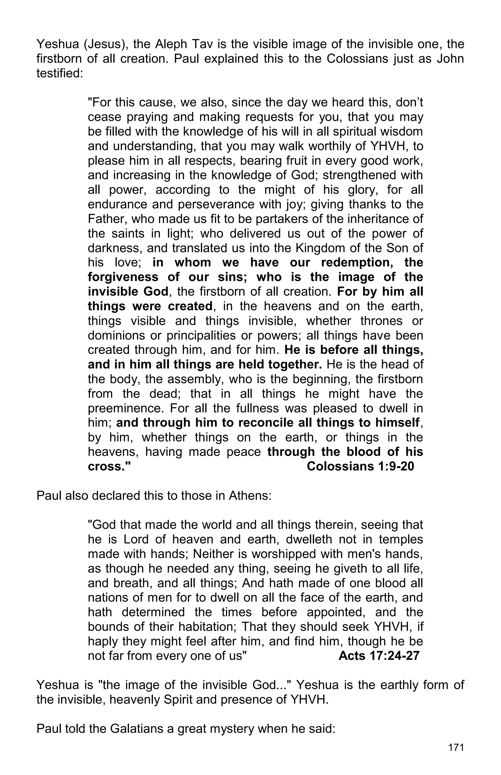 171
Yeshua (Jesus), the Aleph Tav is the visible image of the invisible one, the
firstborn of all creation. Paul explained this to the Colossians just as John
testified:
"For this cause, we also, since the day we heard this, don’t
cease praying and making requests for you, that you may
be filled with the knowledge of his will in all spiritual wisdom
and understanding, that you may walk worthily of YHVH, to
please him in all respects, bearing fruit in every good work,
and increasing in the knowledge of God; strengthened with
all power, according to the might of his glory, for all
endurance and perseverance with joy; giving thanks to the
Father, who made us fit to be partakers of the inheritance of
the saints in light; who delivered us out of the power of
darkness, and translated us into the Kingdom of the Son of
his love; in whom we have our redemption, the
forgiveness of our sins; who is the image of the
invisible God, the firstborn of all creation. For by him all
things were created, in the heavens and on the earth,
things visible and things invisible, whether thrones or
dominions or principalities or powers; all things have been
created through him, and for him. He is before all things,
and in him all things are held together. He is the head of
the body, the assembly, who is the beginning, the firstborn
from the dead; that in all things he might have the
preeminence. For all the fullness was pleased to dwell in
him; and through him to reconcile all things to himself,
by him, whether things on the earth, or things in the
heavens, having made peace through the blood of his
cross." Colossians 1:9-20
Paul also declared this to those in Athens:
"God that made the world and all things therein, seeing that
he is Lord of heaven and earth, dwelleth not in temples
made with hands; Neither is worshipped with men's hands,
as though he needed any thing, seeing he giveth to all life,
and breath, and all things; And hath made of one blood all
nations of men for to dwell on all the face of the earth, and
hath determined the times before appointed, and the
bounds of their habitation; That they should seek YHVH, if
haply they might feel after him, and find him, though he be
not far from every one of us" Acts 17:24-27
Yeshua is "the image of the invisible God..." Yeshua is the earthly form of
the invisible, heavenly Spirit and presence of YHVH.
Paul told the Galatians a great mystery when he said:
 