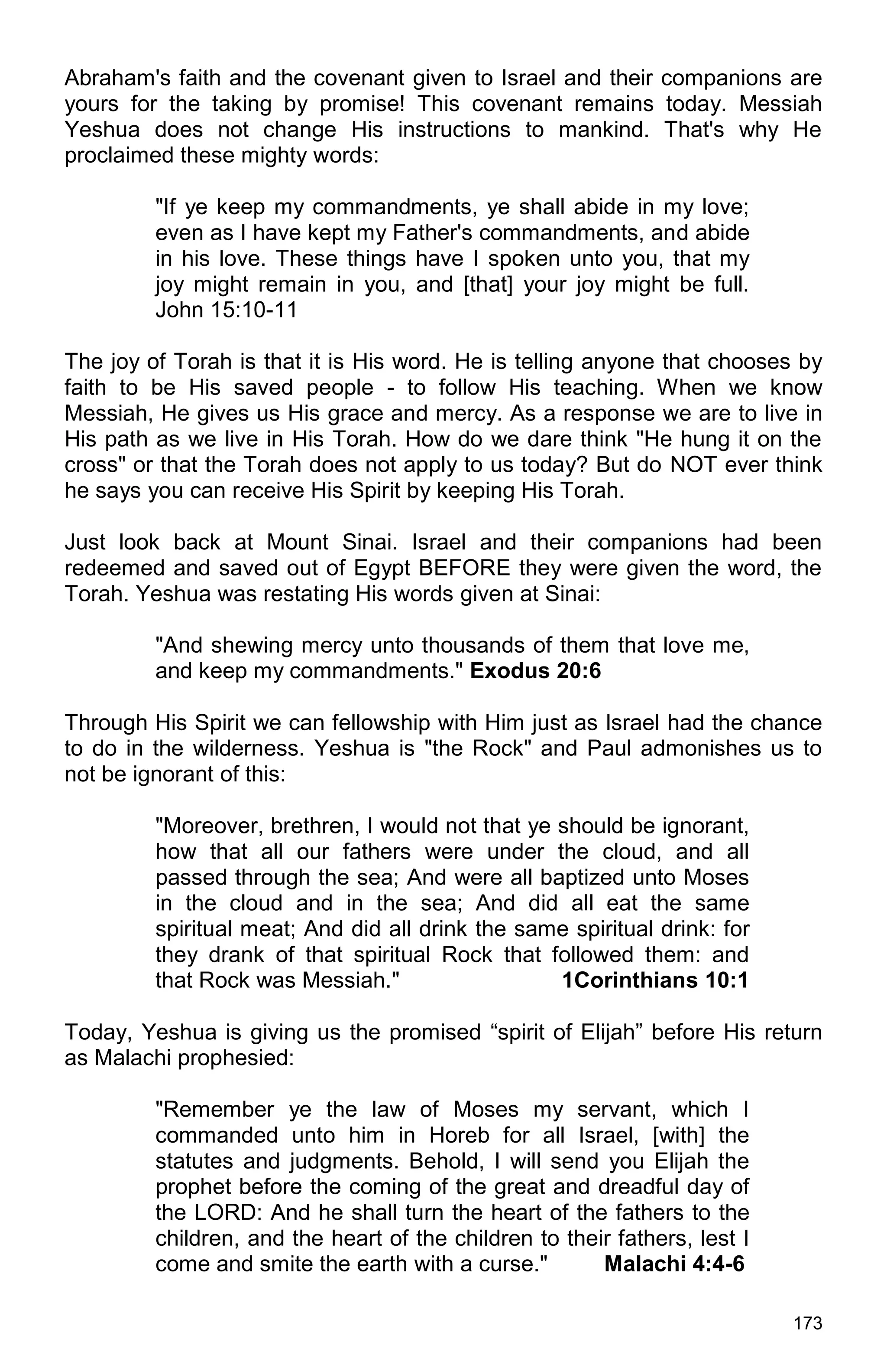 173
Abraham's faith and the covenant given to Israel and their companions are
yours for the taking by promise! This covenant remains today. Messiah
Yeshua does not change His instructions to mankind. That's why He
proclaimed these mighty words:
"If ye keep my commandments, ye shall abide in my love;
even as I have kept my Father's commandments, and abide
in his love. These things have I spoken unto you, that my
joy might remain in you, and [that] your joy might be full.
John 15:10-11
The joy of Torah is that it is His word. He is telling anyone that chooses by
faith to be His saved people - to follow His teaching. When we know
Messiah, He gives us His grace and mercy. As a response we are to live in
His path as we live in His Torah. How do we dare think "He hung it on the
cross" or that the Torah does not apply to us today? But do NOT ever think
he says you can receive His Spirit by keeping His Torah.
Just look back at Mount Sinai. Israel and their companions had been
redeemed and saved out of Egypt BEFORE they were given the word, the
Torah. Yeshua was restating His words given at Sinai:
"And shewing mercy unto thousands of them that love me,
and keep my commandments." Exodus 20:6
Through His Spirit we can fellowship with Him just as Israel had the chance
to do in the wilderness. Yeshua is "the Rock" and Paul admonishes us to
not be ignorant of this:
"Moreover, brethren, I would not that ye should be ignorant,
how that all our fathers were under the cloud, and all
passed through the sea; And were all baptized unto Moses
in the cloud and in the sea; And did all eat the same
spiritual meat; And did all drink the same spiritual drink: for
they drank of that spiritual Rock that followed them: and
that Rock was Messiah." 1Corinthians 10:1
Today, Yeshua is giving us the promised “spirit of Elijah” before His return
as Malachi prophesied:
"Remember ye the law of Moses my servant, which I
commanded unto him in Horeb for all Israel, [with] the
statutes and judgments. Behold, I will send you Elijah the
prophet before the coming of the great and dreadful day of
the LORD: And he shall turn the heart of the fathers to the
children, and the heart of the children to their fathers, lest I
come and smite the earth with a curse." Malachi 4:4-6
 