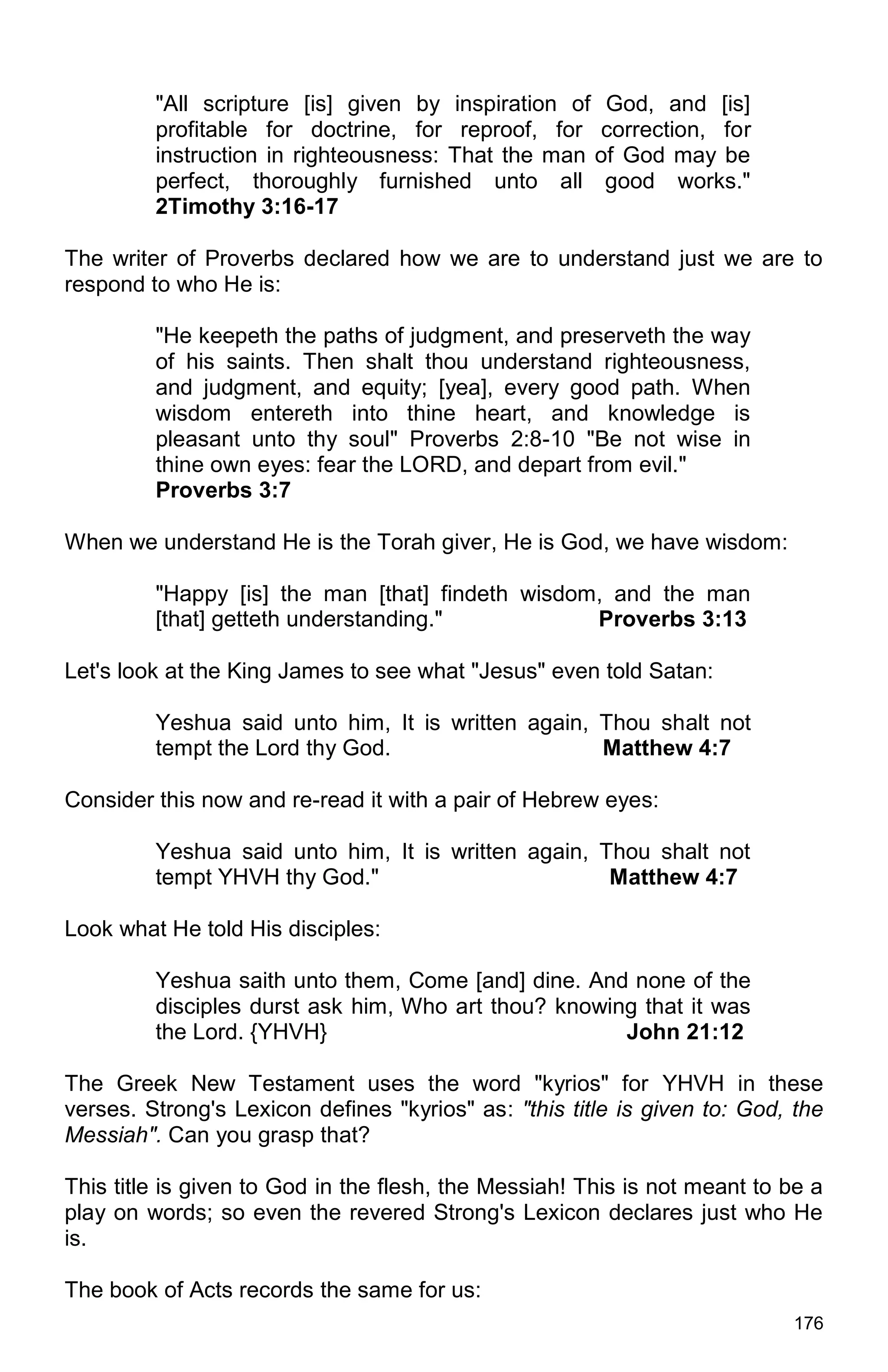 176
"All scripture [is] given by inspiration of God, and [is]
profitable for doctrine, for reproof, for correction, for
instruction in righteousness: That the man of God may be
perfect, thoroughly furnished unto all good works."
2Timothy 3:16-17
The writer of Proverbs declared how we are to understand just we are to
respond to who He is:
"He keepeth the paths of judgment, and preserveth the way
of his saints. Then shalt thou understand righteousness,
and judgment, and equity; [yea], every good path. When
wisdom entereth into thine heart, and knowledge is
pleasant unto thy soul" Proverbs 2:8-10 "Be not wise in
thine own eyes: fear the LORD, and depart from evil."
Proverbs 3:7
When we understand He is the Torah giver, He is God, we have wisdom:
"Happy [is] the man [that] findeth wisdom, and the man
[that] getteth understanding." Proverbs 3:13
Let's look at the King James to see what "Jesus" even told Satan:
Yeshua said unto him, It is written again, Thou shalt not
tempt the Lord thy God. Matthew 4:7
Consider this now and re-read it with a pair of Hebrew eyes:
Yeshua said unto him, It is written again, Thou shalt not
tempt YHVH thy God." Matthew 4:7
Look what He told His disciples:
Yeshua saith unto them, Come [and] dine. And none of the
disciples durst ask him, Who art thou? knowing that it was
the Lord. {YHVH} John 21:12
The Greek New Testament uses the word "kyrios" for YHVH in these
verses. Strong's Lexicon defines "kyrios" as: "this title is given to: God, the
Messiah". Can you grasp that?
This title is given to God in the flesh, the Messiah! This is not meant to be a
play on words; so even the revered Strong's Lexicon declares just who He
is.
The book of Acts records the same for us:
 