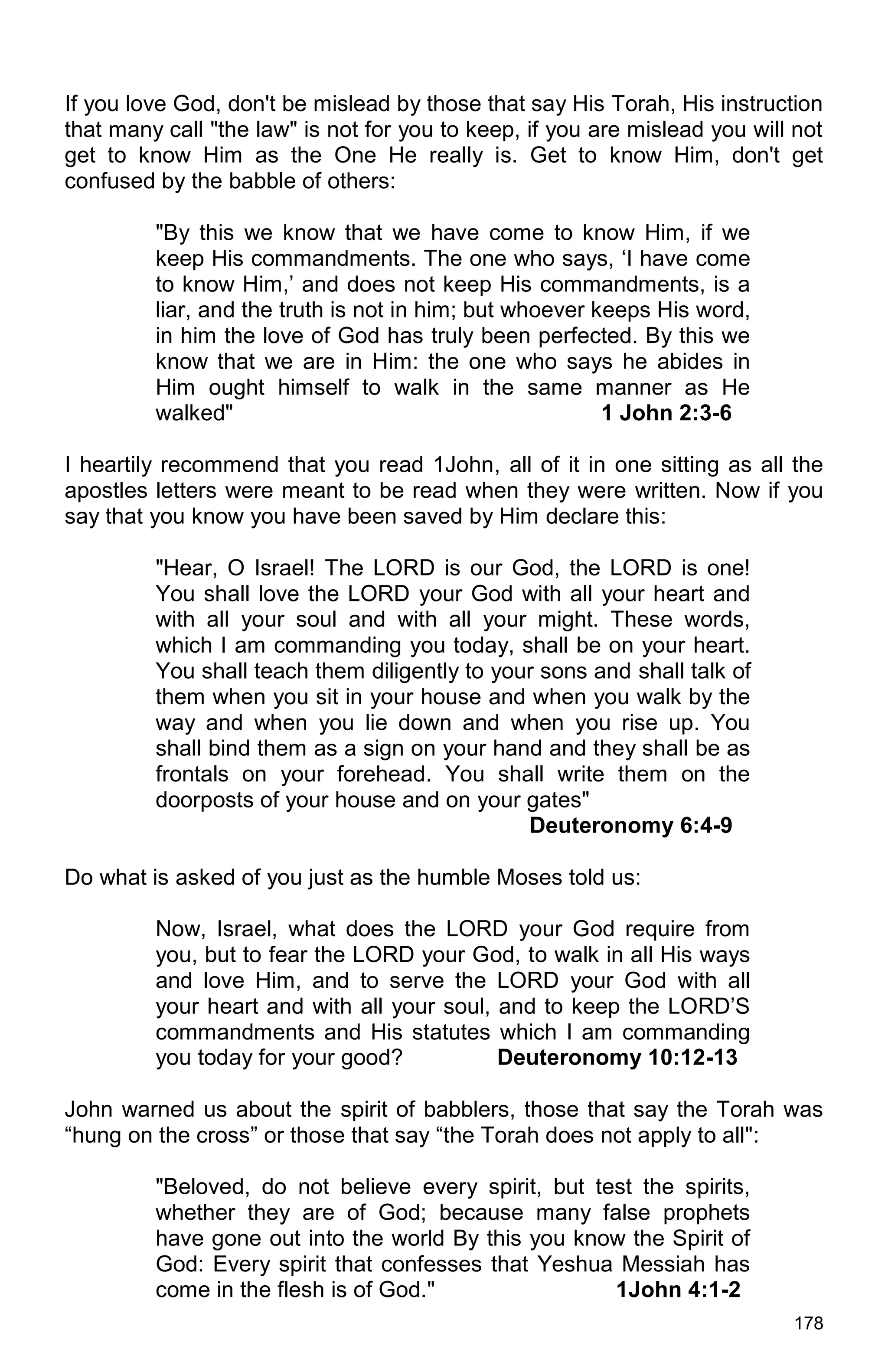 178
If you love God, don't be mislead by those that say His Torah, His instruction
that many call "the law" is not for you to keep, if you are mislead you will not
get to know Him as the One He really is. Get to know Him, don't get
confused by the babble of others:
"By this we know that we have come to know Him, if we
keep His commandments. The one who says, ‘I have come
to know Him,’ and does not keep His commandments, is a
liar, and the truth is not in him; but whoever keeps His word,
in him the love of God has truly been perfected. By this we
know that we are in Him: the one who says he abides in
Him ought himself to walk in the same manner as He
walked" 1 John 2:3-6
I heartily recommend that you read 1John, all of it in one sitting as all the
apostles letters were meant to be read when they were written. Now if you
say that you know you have been saved by Him declare this:
"Hear, O Israel! The LORD is our God, the LORD is one!
You shall love the LORD your God with all your heart and
with all your soul and with all your might. These words,
which I am commanding you today, shall be on your heart.
You shall teach them diligently to your sons and shall talk of
them when you sit in your house and when you walk by the
way and when you lie down and when you rise up. You
shall bind them as a sign on your hand and they shall be as
frontals on your forehead. You shall write them on the
doorposts of your house and on your gates"
Deuteronomy 6:4-9
Do what is asked of you just as the humble Moses told us:
Now, Israel, what does the LORD your God require from
you, but to fear the LORD your God, to walk in all His ways
and love Him, and to serve the LORD your God with all
your heart and with all your soul, and to keep the LORD’S
commandments and His statutes which I am commanding
you today for your good? Deuteronomy 10:12-13
John warned us about the spirit of babblers, those that say the Torah was
“hung on the cross” or those that say “the Torah does not apply to all":
"Beloved, do not believe every spirit, but test the spirits,
whether they are of God; because many false prophets
have gone out into the world By this you know the Spirit of
God: Every spirit that confesses that Yeshua Messiah has
come in the flesh is of God." 1John 4:1-2
 