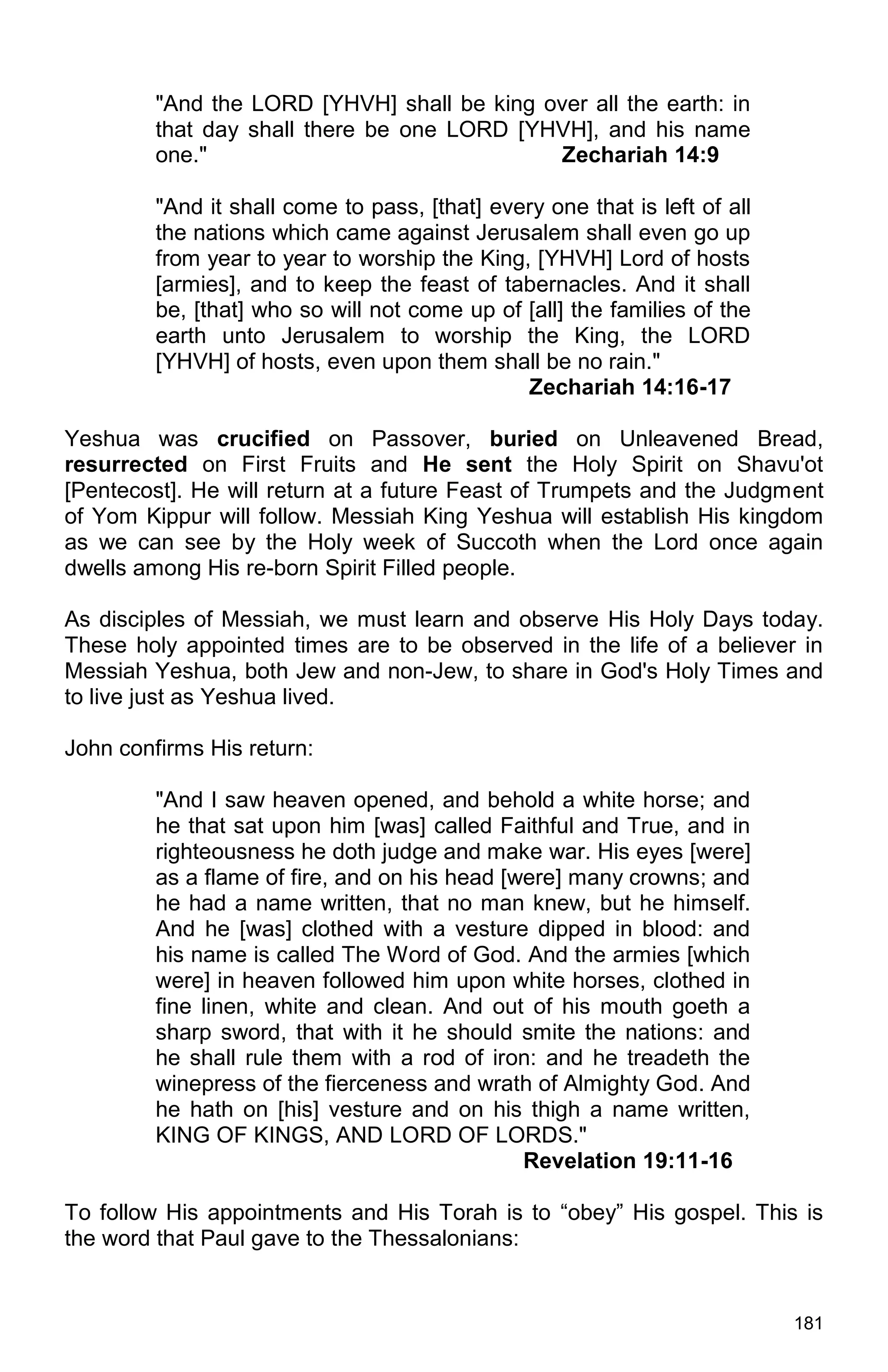 181
"And the LORD [YHVH] shall be king over all the earth: in
that day shall there be one LORD [YHVH], and his name
one." Zechariah 14:9
"And it shall come to pass, [that] every one that is left of all
the nations which came against Jerusalem shall even go up
from year to year to worship the King, [YHVH] Lord of hosts
[armies], and to keep the feast of tabernacles. And it shall
be, [that] who so will not come up of [all] the families of the
earth unto Jerusalem to worship the King, the LORD
[YHVH] of hosts, even upon them shall be no rain."
Zechariah 14:16-17
Yeshua was crucified on Passover, buried on Unleavened Bread,
resurrected on First Fruits and He sent the Holy Spirit on Shavu'ot
[Pentecost]. He will return at a future Feast of Trumpets and the Judgment
of Yom Kippur will follow. Messiah King Yeshua will establish His kingdom
as we can see by the Holy week of Succoth when the Lord once again
dwells among His re-born Spirit Filled people.
As disciples of Messiah, we must learn and observe His Holy Days today.
These holy appointed times are to be observed in the life of a believer in
Messiah Yeshua, both Jew and non-Jew, to share in God's Holy Times and
to live just as Yeshua lived.
John confirms His return:
"And I saw heaven opened, and behold a white horse; and
he that sat upon him [was] called Faithful and True, and in
righteousness he doth judge and make war. His eyes [were]
as a flame of fire, and on his head [were] many crowns; and
he had a name written, that no man knew, but he himself.
And he [was] clothed with a vesture dipped in blood: and
his name is called The Word of God. And the armies [which
were] in heaven followed him upon white horses, clothed in
fine linen, white and clean. And out of his mouth goeth a
sharp sword, that with it he should smite the nations: and
he shall rule them with a rod of iron: and he treadeth the
winepress of the fierceness and wrath of Almighty God. And
he hath on [his] vesture and on his thigh a name written,
KING OF KINGS, AND LORD OF LORDS."
Revelation 19:11-16
To follow His appointments and His Torah is to “obey” His gospel. This is
the word that Paul gave to the Thessalonians:
 