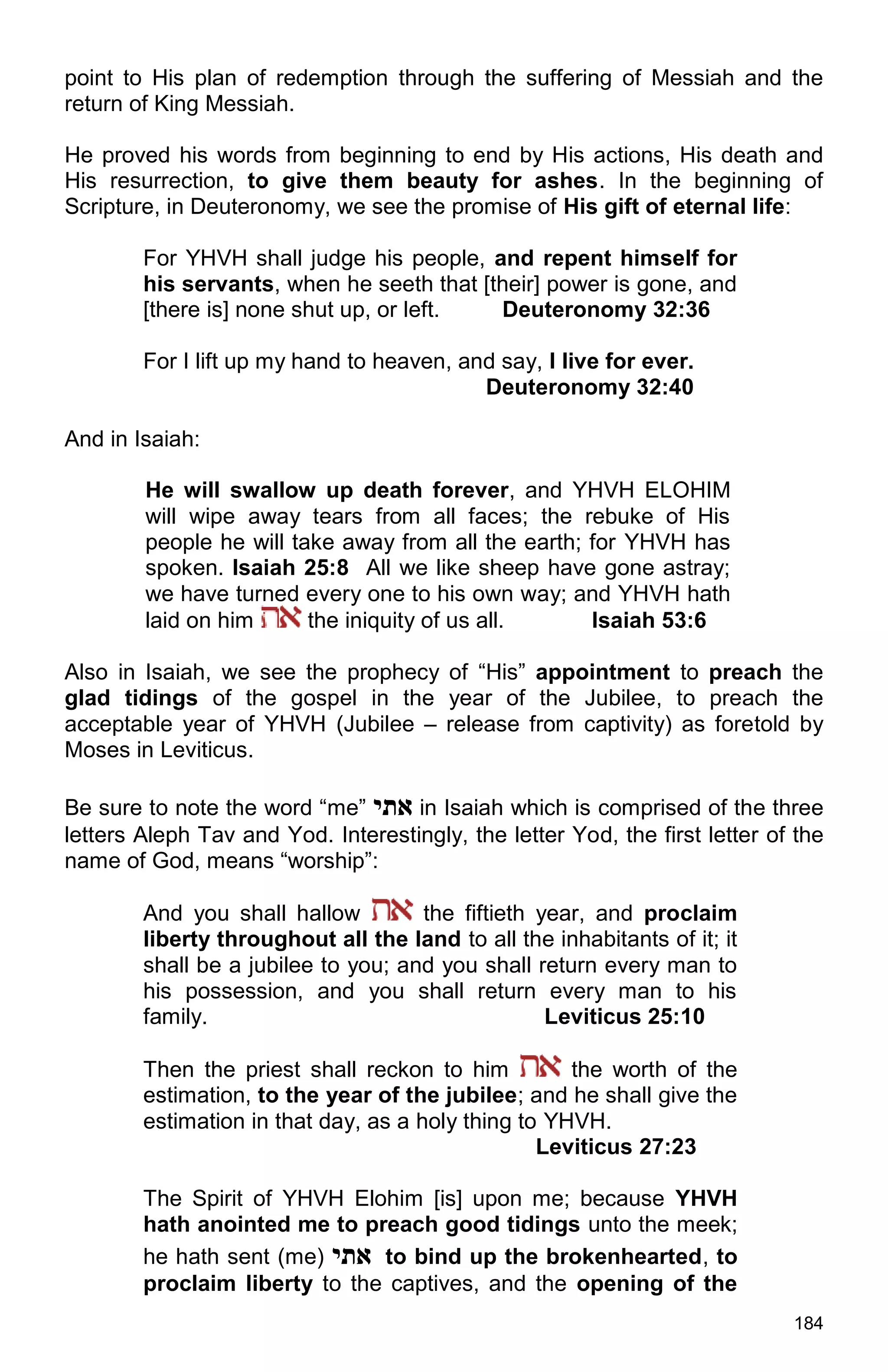 184
point to His plan of redemption through the suffering of Messiah and the
return of King Messiah.
He proved his words from beginning to end by His actions, His death and
His resurrection, to give them beauty for ashes. In the beginning of
Scripture, in Deuteronomy, we see the promise of His gift of eternal life:
For YHVH shall judge his people, and repent himself for
his servants, when he seeth that [their] power is gone, and
[there is] none shut up, or left. Deuteronomy 32:36
For I lift up my hand to heaven, and say, I live for ever.
Deuteronomy 32:40
And in Isaiah:
He will swallow up death forever, and YHVH ELOHIM
will wipe away tears from all faces; the rebuke of His
people he will take away from all the earth; for YHVH has
spoken. Isaiah 25:8 All we like sheep have gone astray;
we have turned every one to his own way; and YHVH hath
laid on him the iniquity of us all. Isaiah 53:6
Also in Isaiah, we see the prophecy of “His” appointment to preach the
glad tidings of the gospel in the year of the Jubilee, to preach the
acceptable year of YHVH (Jubilee – release from captivity) as foretold by
Moses in Leviticus.
Be sure to note the word “me” ‫אתי‬ in Isaiah which is comprised of the three
letters Aleph Tav and Yod. Interestingly, the letter Yod, the first letter of the
name of God, means “worship”:
And you shall hallow the fiftieth year, and proclaim
liberty throughout all the land to all the inhabitants of it; it
shall be a jubilee to you; and you shall return every man to
his possession, and you shall return every man to his
family. Leviticus 25:10
Then the priest shall reckon to him the worth of the
estimation, to the year of the jubilee; and he shall give the
estimation in that day, as a holy thing to YHVH.
Leviticus 27:23
The Spirit of YHVH Elohim [is] upon me; because YHVH
hath anointed me to preach good tidings unto the meek;
he hath sent (me) ‫אתי‬ to bind up the brokenhearted, to
proclaim liberty to the captives, and the opening of the
 