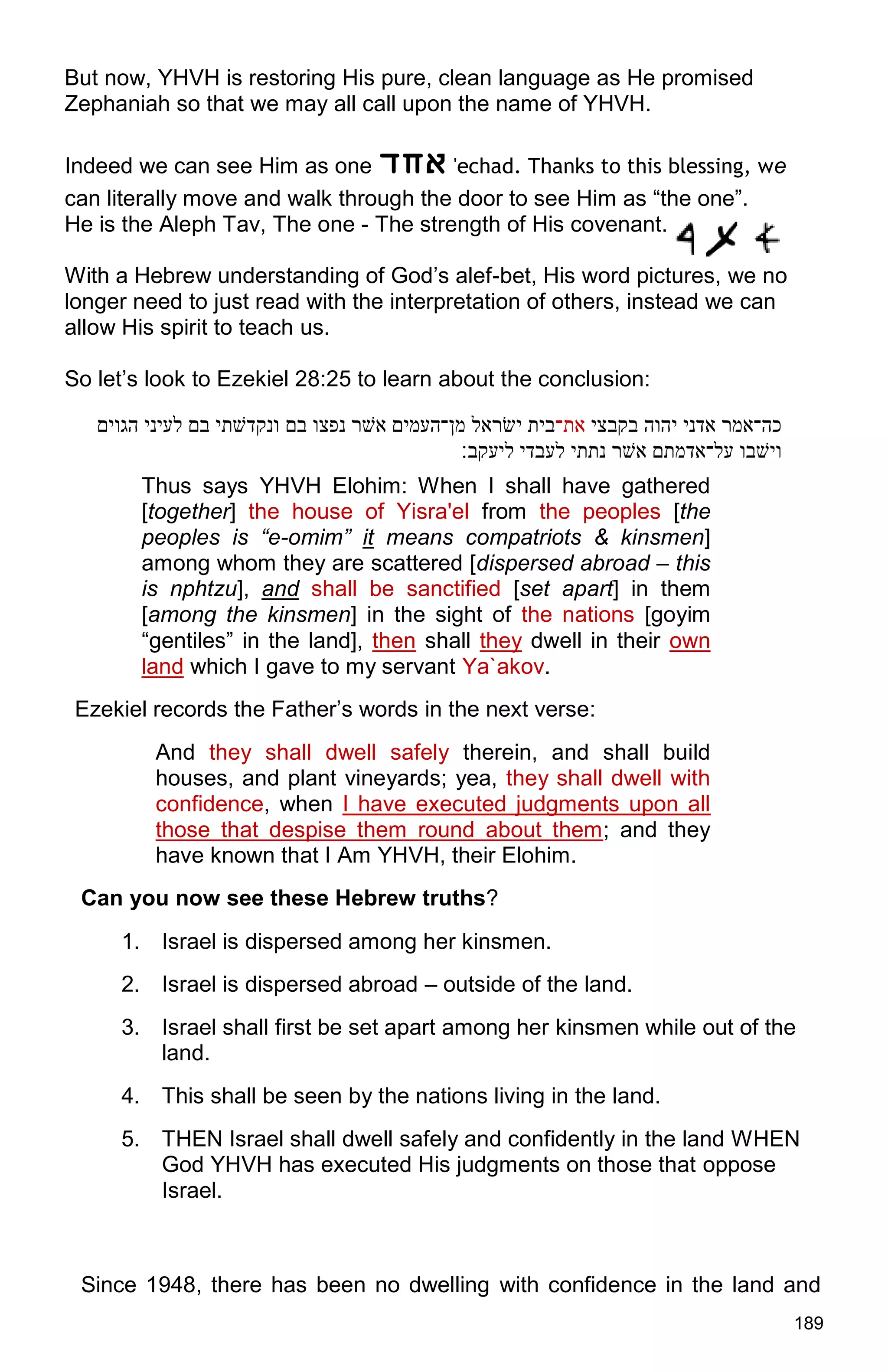 189
But now, YHVH is restoring His pure, clean language as He promised
Zephaniah so that we may all call upon the name of YHVH.
Indeed we can see Him as one ‫אָד‬ 'echad. Thanks to this blessing, we
can literally move and walk through the door to see Him as “the one”.
He is the Aleph Tav, The one - The strength of His covenant.
With a Hebrew understanding of God’s alef-bet, His word pictures, we no
longer need to just read with the interpretation of others, instead we can
allow His spirit to teach us.
So let’s look to Ezekiel 28:25 to learn about the conclusion:
‫כה־אמר‬‫אדני‬‫יהוה‬‫בקבצי‬‫את־‬‫בית‬‫יׂשראל‬‫מן־העמים‬‫אׁשר‬‫נפצו‬‫בם‬‫ונקדׁשתי‬‫בם‬‫לעיני‬‫הגוים‬
‫ויׁשבו‬‫על־אדמתם‬‫אׁשר‬‫נתתי‬‫לעבדי‬‫ליעקב׃‬
Thus says YHVH Elohim: When I shall have gathered
[together] the house of Yisra'el from the peoples [the
peoples is “e-omim” it means compatriots & kinsmen]
among whom they are scattered [dispersed abroad – this
is nphtzu], and shall be sanctified [set apart] in them
[among the kinsmen] in the sight of the nations [goyim
“gentiles” in the land], then shall they dwell in their own
land which I gave to my servant Ya`akov.
Ezekiel records the Father’s words in the next verse:
And they shall dwell safely therein, and shall build
houses, and plant vineyards; yea, they shall dwell with
confidence, when I have executed judgments upon all
those that despise them round about them; and they
have known that I Am YHVH, their Elohim.
Can you now see these Hebrew truths?
1. Israel is dispersed among her kinsmen.
2. Israel is dispersed abroad – outside of the land.
3. Israel shall first be set apart among her kinsmen while out of the
land.
4. This shall be seen by the nations living in the land.
5. THEN Israel shall dwell safely and confidently in the land WHEN
God YHVH has executed His judgments on those that oppose
Israel.
Since 1948, there has been no dwelling with confidence in the land and
 