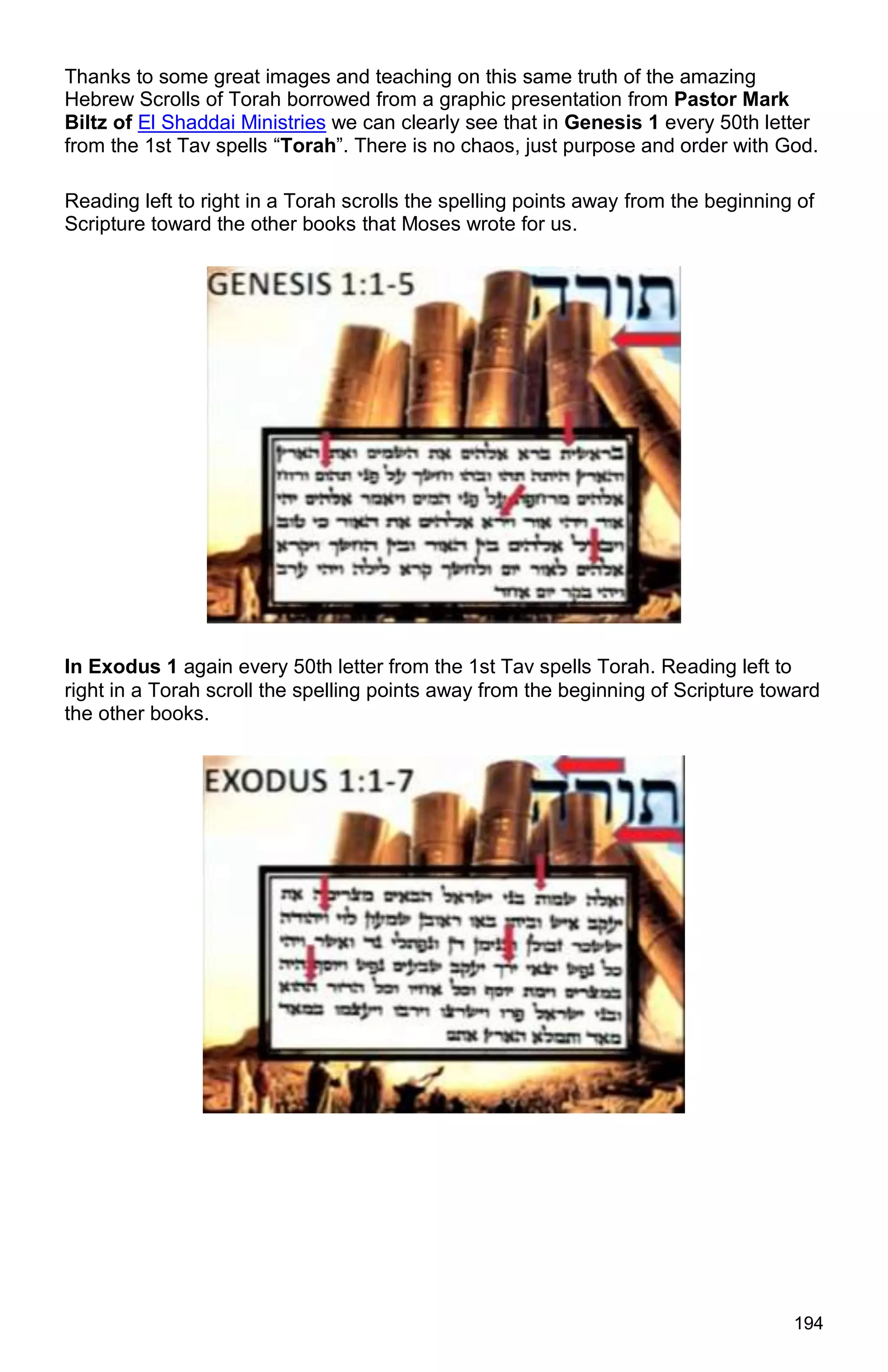 194
Thanks to some great images and teaching on this same truth of the amazing
Hebrew Scrolls of Torah borrowed from a graphic presentation from Pastor Mark
Biltz of El Shaddai Ministries we can clearly see that in Genesis 1 every 50th letter
from the 1st Tav spells “Torah”. There is no chaos, just purpose and order with God.
Reading left to right in a Torah scrolls the spelling points away from the beginning of
Scripture toward the other books that Moses wrote for us.
In Exodus 1 again every 50th letter from the 1st Tav spells Torah. Reading left to
right in a Torah scroll the spelling points away from the beginning of Scripture toward
the other books.
 